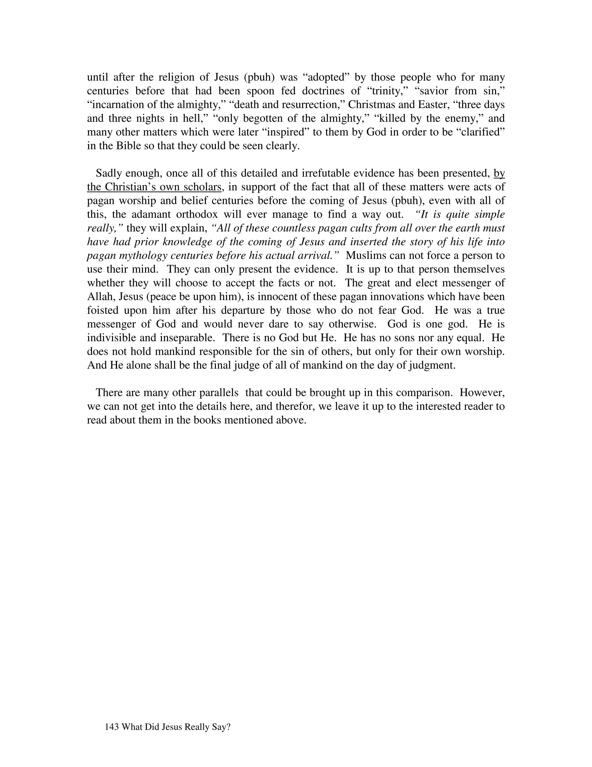 until after the religion of Jesus (pbuh) was “adopted” by those people who for many
centuries before that had been spoon fed doctrines of “trinity,” “savior from sin,”
“incarnation of the almighty,” “death and resurrection,” Christmas and Easter, “three days
and three nights in hell,” “only begotten of the almighty,” “killed by the enemy,” and
many other matters which were later “inspired” to them by God in order to be “clarified”
in the Bible so that they could be seen clearly.

  Sadly enough, once all of this detailed and irrefutable evidence has been presented, by
the Christian’s own scholars, in support of the fact that all of these matters were acts of
pagan worship and belief centuries before the coming of Jesus (pbuh), even with all of
this, the adamant orthodox will ever manage to find a way out. “It is quite simple
really,” they will explain, “All of these countless pagan cults from all over the earth must
have had prior knowledge of the coming of Jesus and inserted the story of his life into
pagan mythology centuries before his actual arrival.” Muslims can not force a person to
use their mind. They can only present the evidence. It is up to that person themselves
whether they will choose to accept the facts or not. The great and elect messenger of
Allah, Jesus (peace be upon him), is innocent of these pagan innovations which have been
foisted upon him after his departure by those who do not fear God. He was a true
messenger of God and would never dare to say otherwise. God is one god. He is
indivisible and inseparable. There is no God but He. He has no sons nor any equal. He
does not hold mankind responsible for the sin of others, but only for their own worship.
And He alone shall be the final judge of all of mankind on the day of judgment.

  There are many other parallels that could be brought up in this comparison. However,
we can not get into the details here, and therefor, we leave it up to the interested reader to
read about them in the books mentioned above.




   143 What Did Jesus Really Say?
 