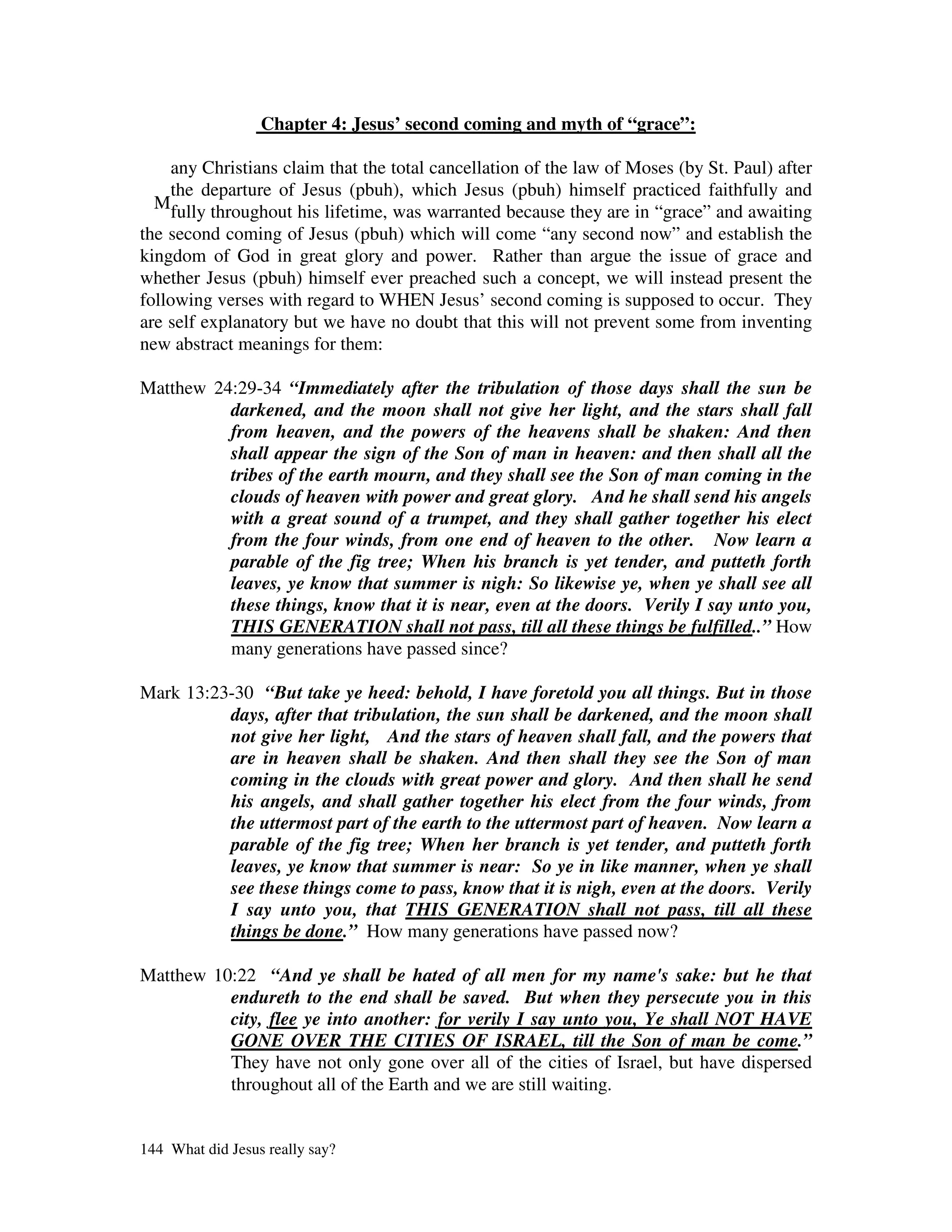 Chapter 4: Jesus’ second coming and myth of “grace”:

     any Christians claim that the total cancellation of the law of Moses (by St. Paul) after
     the departure of Jesus (pbuh), which Jesus (pbuh) himself practiced faithfully and
  Mfully throughout his lifetime, was warranted because they are in “grace” and awaiting
the second coming of Jesus (pbuh) which will come “any second now” and establish the
kingdom of God in great glory and power. Rather than argue the issue of grace and
whether Jesus (pbuh) himself ever preached such a concept, we will instead present the
following verses with regard to WHEN Jesus’ second coming is supposed to occur. They
are self explanatory but we have no doubt that this will not prevent some from inventing
new abstract meanings for them:

Matthew 24:29-34 “Immediately after the tribulation of those days shall the sun be
          darkened, and the moon shall not give her light, and the stars shall fall
          from heaven, and the powers of the heavens shall be shaken: And then
          shall appear the sign of the Son of man in heaven: and then shall all the
          tribes of the earth mourn, and they shall see the Son of man coming in the
          clouds of heaven with power and great glory. And he shall send his angels
          with a great sound of a trumpet, and they shall gather together his elect
          from the four winds, from one end of heaven to the other. Now learn a
          parable of the fig tree; When his branch is yet tender, and putteth forth
          leaves, ye know that summer is nigh: So likewise ye, when ye shall see all
          these things, know that it is near, even at the doors. Verily I say unto you,
          THIS GENERATION shall not pass, till all these things be fulfilled..” How
          many generations have passed since?

Mark 13:23-30 “But take ye heed: behold, I have foretold you all things. But in those
          days, after that tribulation, the sun shall be darkened, and the moon shall
          not give her light, And the stars of heaven shall fall, and the powers that
          are in heaven shall be shaken. And then shall they see the Son of man
          coming in the clouds with great power and glory. And then shall he send
          his angels, and shall gather together his elect from the four winds, from
          the uttermost part of the earth to the uttermost part of heaven. Now learn a
          parable of the fig tree; When her branch is yet tender, and putteth forth
          leaves, ye know that summer is near: So ye in like manner, when ye shall
          see these things come to pass, know that it is nigh, even at the doors. Verily
          I say unto you, that THIS GENERATION shall not pass, till all these
          things be done.” How many generations have passed now?

Matthew 10:22 “And ye shall be hated of all men for my name's sake: but he that
          endureth to the end shall be saved. But when they persecute you in this
          city, flee ye into another: for verily I say unto you, Ye shall NOT HAVE
          GONE OVER THE CITIES OF ISRAEL, till the Son of man be come.”
          They have not only gone over all of the cities of Israel, but have dispersed
          throughout all of the Earth and we are still waiting.


144 What did Jesus really say?
 
