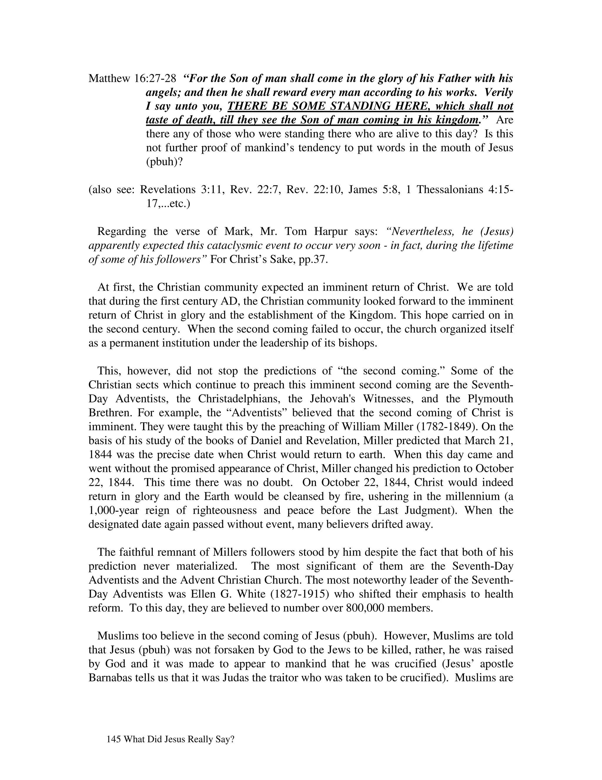 Matthew 16:27-28 “For the Son of man shall come in the glory of his Father with his
          angels; and then he shall reward every man according to his works. Verily
          I say unto you, THERE BE SOME STANDING HERE, which shall not
          taste of death, till they see the Son of man coming in his kingdom.” Are
          there any of those who were standing there who are alive to this day? Is this
          not further proof of mankind’s tendency to put words in the mouth of Jesus
          (pbuh)?

(also see: Revelations 3:11, Rev. 22:7, Rev. 22:10, James 5:8, 1 Thessalonians 4:15-
            17,...etc.)

  Regarding the verse of Mark, Mr. Tom Harpur says: “Nevertheless, he (Jesus)
apparently expected this cataclysmic event to occur very soon - in fact, during the lifetime
of some of his followers” For Christ’s Sake, pp.37.

  At first, the Christian community expected an imminent return of Christ. We are told
that during the first century AD, the Christian community looked forward to the imminent
return of Christ in glory and the establishment of the Kingdom. This hope carried on in
the second century. When the second coming failed to occur, the church organized itself
as a permanent institution under the leadership of its bishops.

  This, however, did not stop the predictions of “the second coming.” Some of the
Christian sects which continue to preach this imminent second coming are the Seventh-
Day Adventists, the Christadelphians, the Jehovah' Witnesses, and the Plymouth
                                                       s
Brethren. For example, the “Adventists” believed that the second coming of Christ is
imminent. They were taught this by the preaching of William Miller (1782-1849). On the
basis of his study of the books of Daniel and Revelation, Miller predicted that March 21,
1844 was the precise date when Christ would return to earth. When this day came and
went without the promised appearance of Christ, Miller changed his prediction to October
22, 1844. This time there was no doubt. On October 22, 1844, Christ would indeed
return in glory and the Earth would be cleansed by fire, ushering in the millennium (a
1,000-year reign of righteousness and peace before the Last Judgment). When the
designated date again passed without event, many believers drifted away.

  The faithful remnant of Millers followers stood by him despite the fact that both of his
prediction never materialized. The most significant of them are the Seventh-Day
Adventists and the Advent Christian Church. The most noteworthy leader of the Seventh-
Day Adventists was Ellen G. White (1827-1915) who shifted their emphasis to health
reform. To this day, they are believed to number over 800,000 members.

  Muslims too believe in the second coming of Jesus (pbuh). However, Muslims are told
that Jesus (pbuh) was not forsaken by God to the Jews to be killed, rather, he was raised
by God and it was made to appear to mankind that he was crucified (Jesus’ apostle
Barnabas tells us that it was Judas the traitor who was taken to be crucified). Muslims are




   145 What Did Jesus Really Say?
 