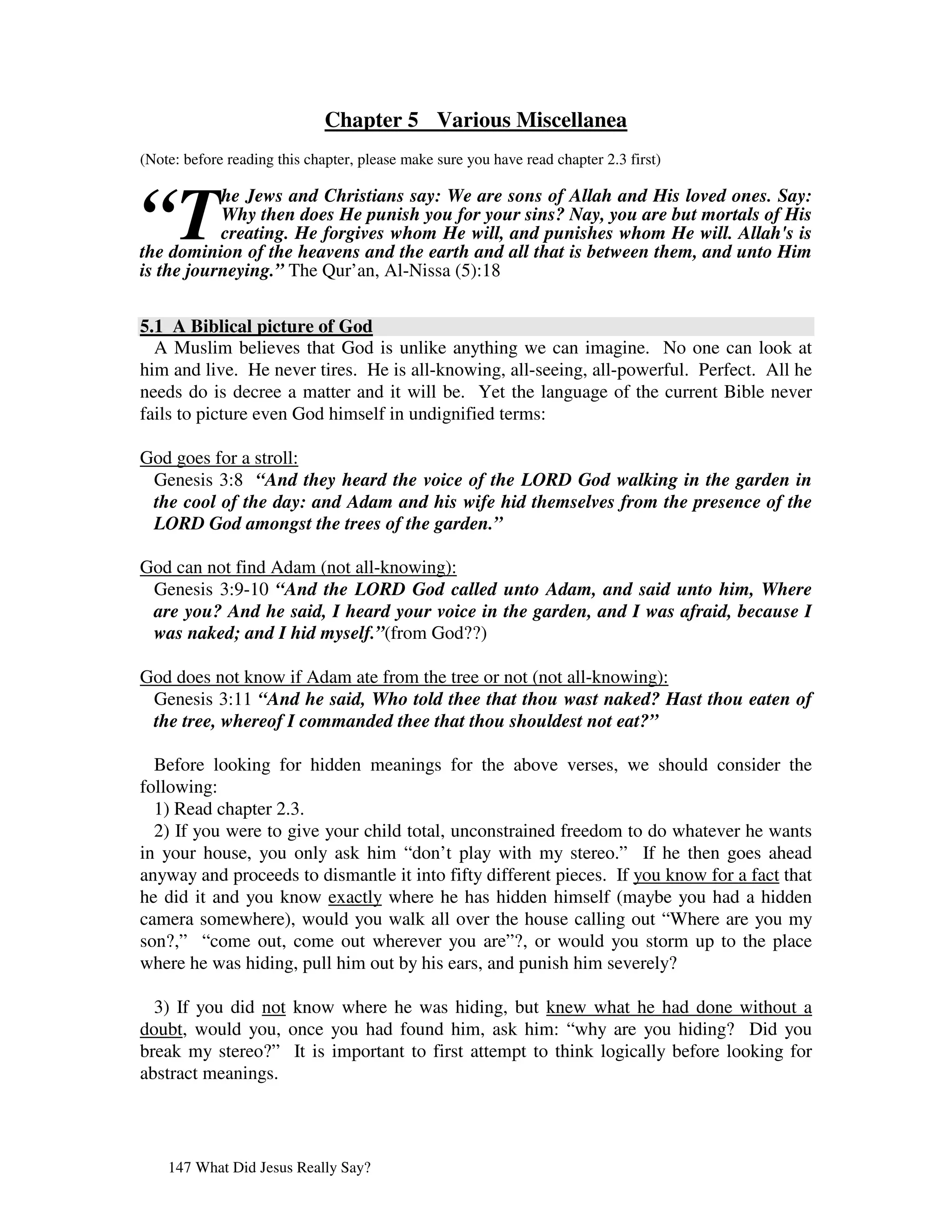 Chapter 5 Various Miscellanea
(Note: before reading this chapter, please make sure you have read chapter 2.3 first)



“T
           he Jews and Christians say: We are sons of Allah and His loved ones. Say:
           Why then does He punish you for your sins? Nay, you are but mortals of His
           creating. He forgives whom He will, and punishes whom He will. Allah's is
the dominion of the heavens and the earth and all that is between them, and unto Him
is the journeying.” The Qur’an, Al-Nissa (5):18


5.1 A Biblical picture of God
  A Muslim believes that God is unlike anything we can imagine. No one can look at
him and live. He never tires. He is all-knowing, all-seeing, all-powerful. Perfect. All he
needs do is decree a matter and it will be. Yet the language of the current Bible never
fails to picture even God himself in undignified terms:

God goes for a stroll:
 Genesis 3:8 “And they heard the voice of the LORD God walking in the garden in
 the cool of the day: and Adam and his wife hid themselves from the presence of the
 LORD God amongst the trees of the garden.”

God can not find Adam (not all-knowing):
 Genesis 3:9-10 “And the LORD God called unto Adam, and said unto him, Where
 are you? And he said, I heard your voice in the garden, and I was afraid, because I
 was naked; and I hid myself.”(from God??)

God does not know if Adam ate from the tree or not (not all-knowing):
 Genesis 3:11 “And he said, Who told thee that thou wast naked? Hast thou eaten of
 the tree, whereof I commanded thee that thou shouldest not eat?”

  Before looking for hidden meanings for the above verses, we should consider the
following:
  1) Read chapter 2.3.
  2) If you were to give your child total, unconstrained freedom to do whatever he wants
in your house, you only ask him “don’t play with my stereo.” If he then goes ahead
anyway and proceeds to dismantle it into fifty different pieces. If you know for a fact that
he did it and you know exactly where he has hidden himself (maybe you had a hidden
camera somewhere), would you walk all over the house calling out “Where are you my
son?,” “come out, come out wherever you are”?, or would you storm up to the place
where he was hiding, pull him out by his ears, and punish him severely?

  3) If you did not know where he was hiding, but knew what he had done without a
doubt, would you, once you had found him, ask him: “why are you hiding? Did you
break my stereo?” It is important to first attempt to think logically before looking for
abstract meanings.




    147 What Did Jesus Really Say?
 