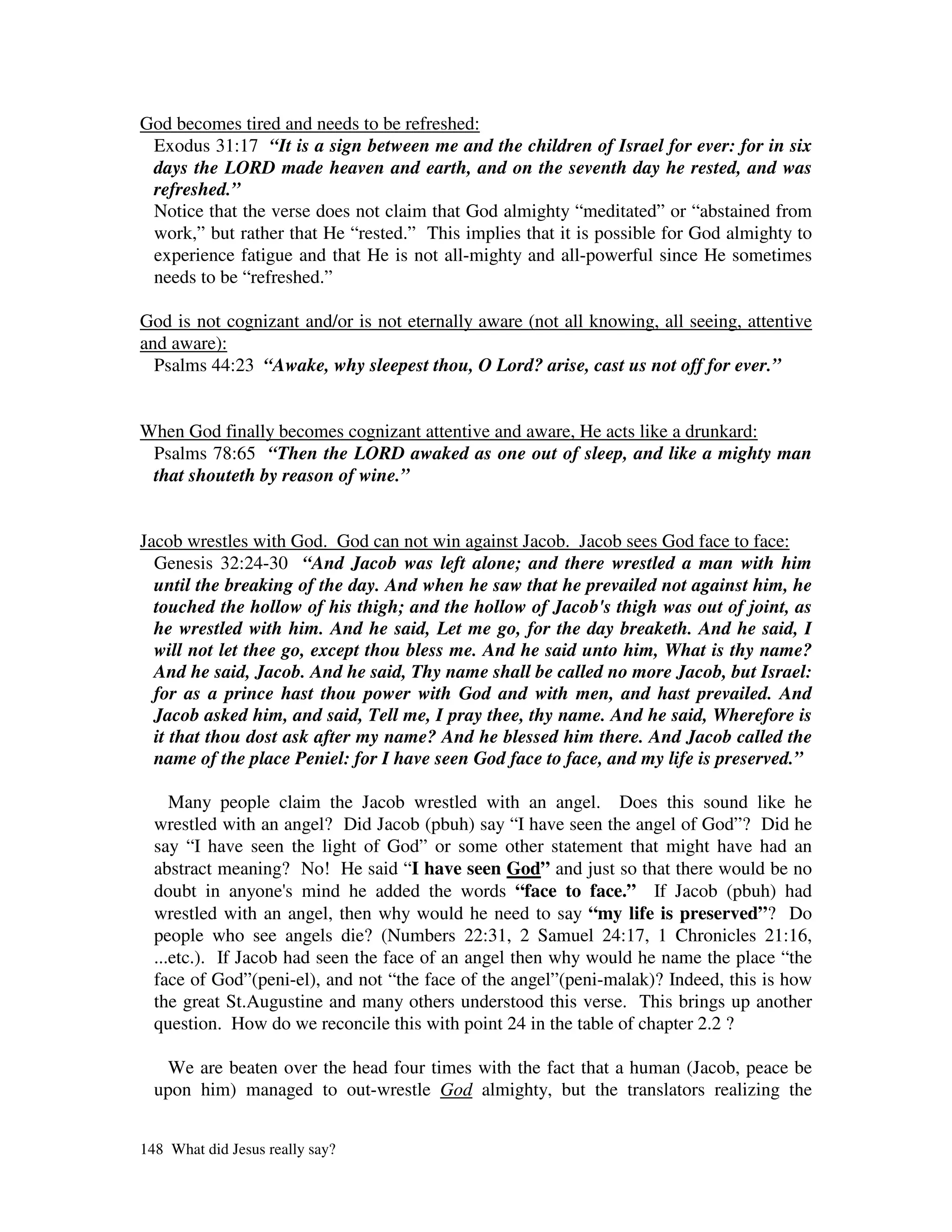 God becomes tired and needs to be refreshed:
 Exodus 31:17 “It is a sign between me and the children of Israel for ever: for in six
 days the LORD made heaven and earth, and on the seventh day he rested, and was
 refreshed.”
 Notice that the verse does not claim that God almighty “meditated” or “abstained from
 work,” but rather that He “rested.” This implies that it is possible for God almighty to
 experience fatigue and that He is not all-mighty and all-powerful since He sometimes
 needs to be “refreshed.”

God is not cognizant and/or is not eternally aware (not all knowing, all seeing, attentive
and aware):
  Psalms 44:23 “Awake, why sleepest thou, O Lord? arise, cast us not off for ever.”


When God finally becomes cognizant attentive and aware, He acts like a drunkard:
 Psalms 78:65 “Then the LORD awaked as one out of sleep, and like a mighty man
 that shouteth by reason of wine.”


Jacob wrestles with God. God can not win against Jacob. Jacob sees God face to face:
  Genesis 32:24-30 “And Jacob was left alone; and there wrestled a man with him
  until the breaking of the day. And when he saw that he prevailed not against him, he
  touched the hollow of his thigh; and the hollow of Jacob's thigh was out of joint, as
  he wrestled with him. And he said, Let me go, for the day breaketh. And he said, I
  will not let thee go, except thou bless me. And he said unto him, What is thy name?
  And he said, Jacob. And he said, Thy name shall be called no more Jacob, but Israel:
  for as a prince hast thou power with God and with men, and hast prevailed. And
  Jacob asked him, and said, Tell me, I pray thee, thy name. And he said, Wherefore is
  it that thou dost ask after my name? And he blessed him there. And Jacob called the
  name of the place Peniel: for I have seen God face to face, and my life is preserved.”

     Many people claim the Jacob wrestled with an angel. Does this sound like he
  wrestled with an angel? Did Jacob (pbuh) say “I have seen the angel of God”? Did he
  say “I have seen the light of God” or some other statement that might have had an
  abstract meaning? No! He said “I have seen God” and just so that there would be no
  doubt in anyone' mind he added the words “face to face.” If Jacob (pbuh) had
                     s
  wrestled with an angel, then why would he need to say “my life is preserved”? Do
  people who see angels die? (Numbers 22:31, 2 Samuel 24:17, 1 Chronicles 21:16,
  ...etc.). If Jacob had seen the face of an angel then why would he name the place “the
  face of God”(peni-el), and not “the face of the angel”(peni-malak)? Indeed, this is how
  the great St.Augustine and many others understood this verse. This brings up another
  question. How do we reconcile this with point 24 in the table of chapter 2.2 ?

   We are beaten over the head four times with the fact that a human (Jacob, peace be
  upon him) managed to out-wrestle God almighty, but the translators realizing the


148 What did Jesus really say?
 