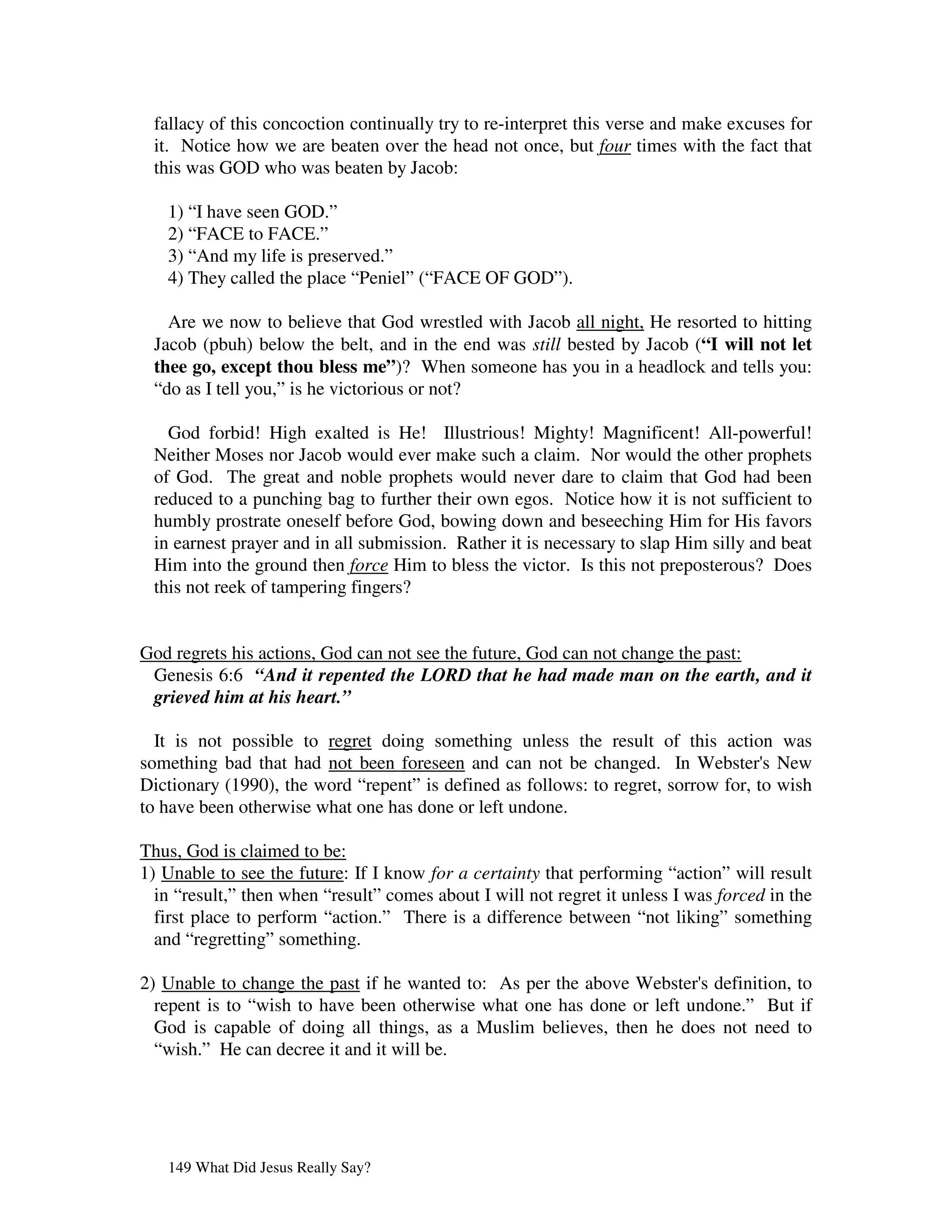 fallacy of this concoction continually try to re-interpret this verse and make excuses for
 it. Notice how we are beaten over the head not once, but four times with the fact that
 this was GOD who was beaten by Jacob:

   1) “I have seen GOD.”
   2) “FACE to FACE.”
   3) “And my life is preserved.”
   4) They called the place “Peniel” (“FACE OF GOD”).

   Are we now to believe that God wrestled with Jacob all night, He resorted to hitting
 Jacob (pbuh) below the belt, and in the end was still bested by Jacob (“I will not let
 thee go, except thou bless me”)? When someone has you in a headlock and tells you:
 “do as I tell you,” is he victorious or not?

   God forbid! High exalted is He! Illustrious! Mighty! Magnificent! All-powerful!
 Neither Moses nor Jacob would ever make such a claim. Nor would the other prophets
 of God. The great and noble prophets would never dare to claim that God had been
 reduced to a punching bag to further their own egos. Notice how it is not sufficient to
 humbly prostrate oneself before God, bowing down and beseeching Him for His favors
 in earnest prayer and in all submission. Rather it is necessary to slap Him silly and beat
 Him into the ground then force Him to bless the victor. Is this not preposterous? Does
 this not reek of tampering fingers?


God regrets his actions, God can not see the future, God can not change the past:
 Genesis 6:6 “And it repented the LORD that he had made man on the earth, and it
 grieved him at his heart.”

  It is not possible to regret doing something unless the result of this action was
something bad that had not been foreseen and can not be changed. In Webster' New    s
Dictionary (1990), the word “repent” is defined as follows: to regret, sorrow for, to wish
to have been otherwise what one has done or left undone.

Thus, God is claimed to be:
1) Unable to see the future: If I know for a certainty that performing “action” will result
  in “result,” then when “result” comes about I will not regret it unless I was forced in the
  first place to perform “action.” There is a difference between “not liking” something
  and “regretting” something.

2) Unable to change the past if he wanted to: As per the above Webster' definition, to
                                                                        s
  repent is to “wish to have been otherwise what one has done or left undone.” But if
  God is capable of doing all things, as a Muslim believes, then he does not need to
  “wish.” He can decree it and it will be.




   149 What Did Jesus Really Say?
 