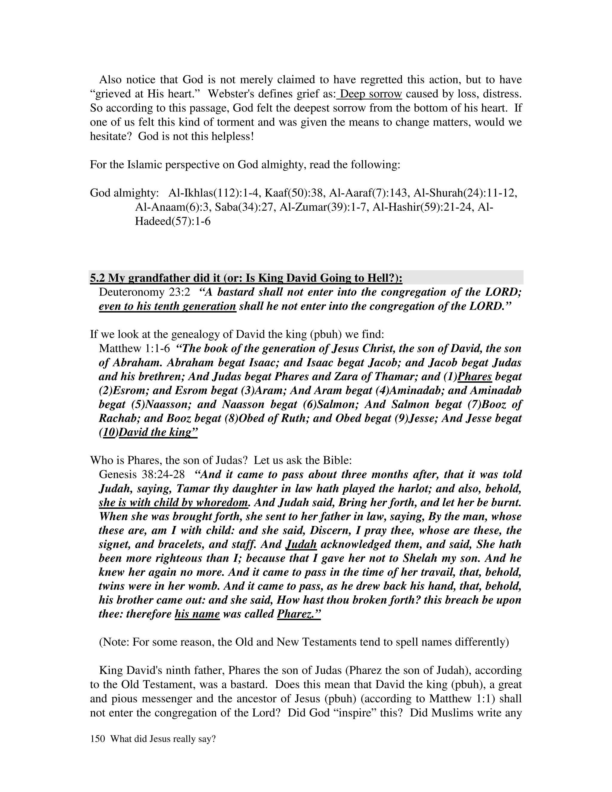 Also notice that God is not merely claimed to have regretted this action, but to have
“grieved at His heart.” Webster' defines grief as: Deep sorrow caused by loss, distress.
                                  s
So according to this passage, God felt the deepest sorrow from the bottom of his heart. If
one of us felt this kind of torment and was given the means to change matters, would we
hesitate? God is not this helpless!

For the Islamic perspective on God almighty, read the following:

God almighty: Al-Ikhlas(112):1-4, Kaaf(50):38, Al-Aaraf(7):143, Al-Shurah(24):11-12,
        Al-Anaam(6):3, Saba(34):27, Al-Zumar(39):1-7, Al-Hashir(59):21-24, Al-
        Hadeed(57):1-6



5.2 My grandfather did it (or: Is King David Going to Hell?):
  Deuteronomy 23:2 “A bastard shall not enter into the congregation of the LORD;
  even to his tenth generation shall he not enter into the congregation of the LORD.”

If we look at the genealogy of David the king (pbuh) we find:
  Matthew 1:1-6 “The book of the generation of Jesus Christ, the son of David, the son
  of Abraham. Abraham begat Isaac; and Isaac begat Jacob; and Jacob begat Judas
  and his brethren; And Judas begat Phares and Zara of Thamar; and (1)Phares begat
  (2)Esrom; and Esrom begat (3)Aram; And Aram begat (4)Aminadab; and Aminadab
  begat (5)Naasson; and Naasson begat (6)Salmon; And Salmon begat (7)Booz of
  Rachab; and Booz begat (8)Obed of Ruth; and Obed begat (9)Jesse; And Jesse begat
  (10)David the king”

Who is Phares, the son of Judas? Let us ask the Bible:
 Genesis 38:24-28 “And it came to pass about three months after, that it was told
 Judah, saying, Tamar thy daughter in law hath played the harlot; and also, behold,
 she is with child by whoredom. And Judah said, Bring her forth, and let her be burnt.
 When she was brought forth, she sent to her father in law, saying, By the man, whose
 these are, am I with child: and she said, Discern, I pray thee, whose are these, the
 signet, and bracelets, and staff. And Judah acknowledged them, and said, She hath
 been more righteous than I; because that I gave her not to Shelah my son. And he
 knew her again no more. And it came to pass in the time of her travail, that, behold,
 twins were in her womb. And it came to pass, as he drew back his hand, that, behold,
 his brother came out: and she said, How hast thou broken forth? this breach be upon
 thee: therefore his name was called Pharez.”

  (Note: For some reason, the Old and New Testaments tend to spell names differently)

  King David' ninth father, Phares the son of Judas (Pharez the son of Judah), according
               s
to the Old Testament, was a bastard. Does this mean that David the king (pbuh), a great
and pious messenger and the ancestor of Jesus (pbuh) (according to Matthew 1:1) shall
not enter the congregation of the Lord? Did God “inspire” this? Did Muslims write any

150 What did Jesus really say?
 