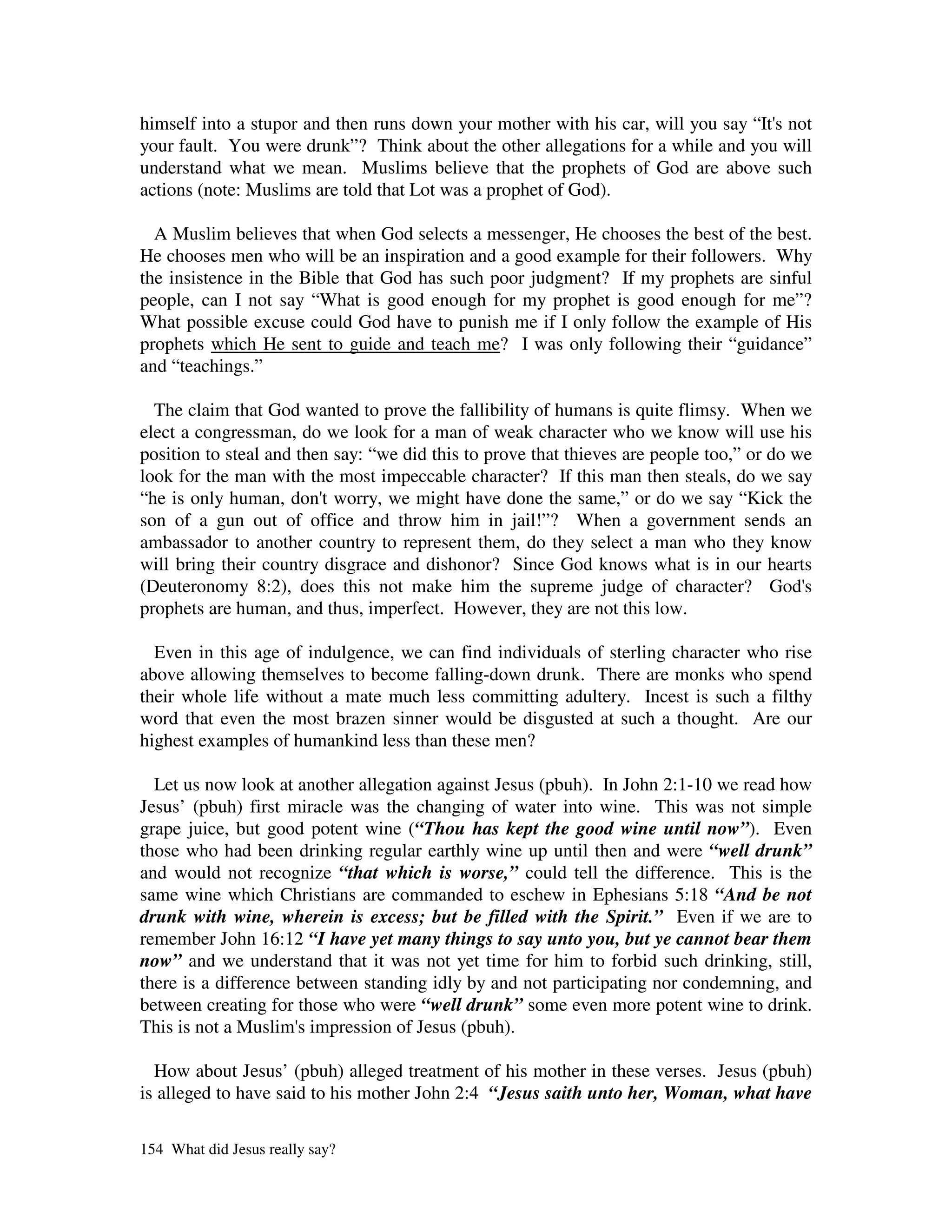 himself into a stupor and then runs down your mother with his car, will you say “It' not
                                                                                   s
your fault. You were drunk”? Think about the other allegations for a while and you will
understand what we mean. Muslims believe that the prophets of God are above such
actions (note: Muslims are told that Lot was a prophet of God).

  A Muslim believes that when God selects a messenger, He chooses the best of the best.
He chooses men who will be an inspiration and a good example for their followers. Why
the insistence in the Bible that God has such poor judgment? If my prophets are sinful
people, can I not say “What is good enough for my prophet is good enough for me”?
What possible excuse could God have to punish me if I only follow the example of His
prophets which He sent to guide and teach me? I was only following their “guidance”
and “teachings.”

  The claim that God wanted to prove the fallibility of humans is quite flimsy. When we
elect a congressman, do we look for a man of weak character who we know will use his
position to steal and then say: “we did this to prove that thieves are people too,” or do we
look for the man with the most impeccable character? If this man then steals, do we say
“he is only human, don'worry, we might have done the same,” or do we say “Kick the
                         t
son of a gun out of office and throw him in jail!”? When a government sends an
ambassador to another country to represent them, do they select a man who they know
will bring their country disgrace and dishonor? Since God knows what is in our hearts
(Deuteronomy 8:2), does this not make him the supreme judge of character? God'             s
prophets are human, and thus, imperfect. However, they are not this low.

  Even in this age of indulgence, we can find individuals of sterling character who rise
above allowing themselves to become falling-down drunk. There are monks who spend
their whole life without a mate much less committing adultery. Incest is such a filthy
word that even the most brazen sinner would be disgusted at such a thought. Are our
highest examples of humankind less than these men?

  Let us now look at another allegation against Jesus (pbuh). In John 2:1-10 we read how
Jesus’ (pbuh) first miracle was the changing of water into wine. This was not simple
grape juice, but good potent wine (“Thou has kept the good wine until now”). Even
those who had been drinking regular earthly wine up until then and were “well drunk”
and would not recognize “that which is worse,” could tell the difference. This is the
same wine which Christians are commanded to eschew in Ephesians 5:18 “And be not
drunk with wine, wherein is excess; but be filled with the Spirit.” Even if we are to
remember John 16:12 “I have yet many things to say unto you, but ye cannot bear them
now” and we understand that it was not yet time for him to forbid such drinking, still,
there is a difference between standing idly by and not participating nor condemning, and
between creating for those who were “well drunk” some even more potent wine to drink.
This is not a Muslim' impression of Jesus (pbuh).
                      s

  How about Jesus’ (pbuh) alleged treatment of his mother in these verses. Jesus (pbuh)
is alleged to have said to his mother John 2:4 “Jesus saith unto her, Woman, what have

154 What did Jesus really say?
 