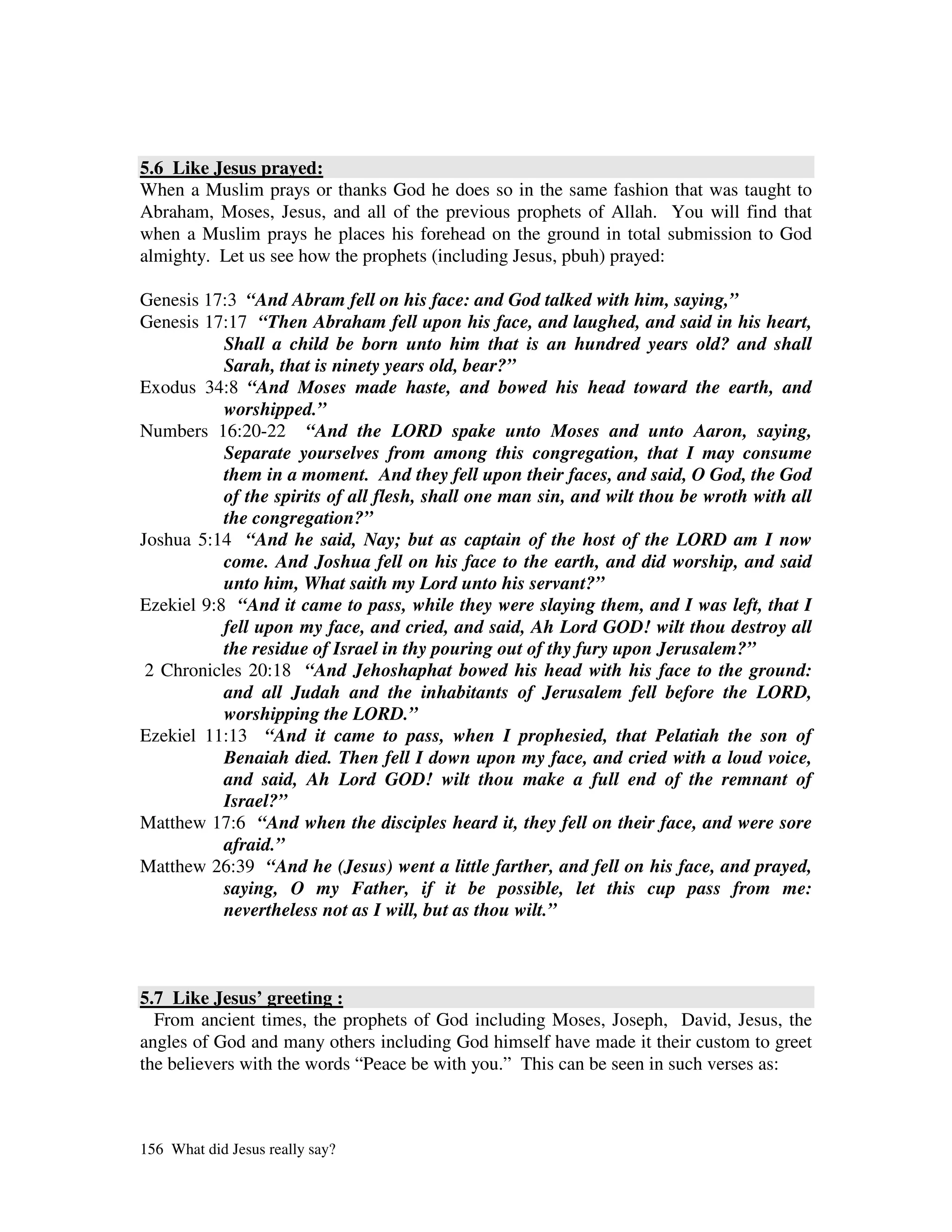 5.6 Like Jesus prayed:
When a Muslim prays or thanks God he does so in the same fashion that was taught to
Abraham, Moses, Jesus, and all of the previous prophets of Allah. You will find that
when a Muslim prays he places his forehead on the ground in total submission to God
almighty. Let us see how the prophets (including Jesus, pbuh) prayed:

Genesis 17:3 “And Abram fell on his face: and God talked with him, saying,”
Genesis 17:17 “Then Abraham fell upon his face, and laughed, and said in his heart,
           Shall a child be born unto him that is an hundred years old? and shall
           Sarah, that is ninety years old, bear?”
Exodus 34:8 “And Moses made haste, and bowed his head toward the earth, and
           worshipped.”
Numbers 16:20-22 “And the LORD spake unto Moses and unto Aaron, saying,
           Separate yourselves from among this congregation, that I may consume
           them in a moment. And they fell upon their faces, and said, O God, the God
           of the spirits of all flesh, shall one man sin, and wilt thou be wroth with all
           the congregation?”
Joshua 5:14 “And he said, Nay; but as captain of the host of the LORD am I now
           come. And Joshua fell on his face to the earth, and did worship, and said
           unto him, What saith my Lord unto his servant?”
Ezekiel 9:8 “And it came to pass, while they were slaying them, and I was left, that I
           fell upon my face, and cried, and said, Ah Lord GOD! wilt thou destroy all
           the residue of Israel in thy pouring out of thy fury upon Jerusalem?”
 2 Chronicles 20:18 “And Jehoshaphat bowed his head with his face to the ground:
           and all Judah and the inhabitants of Jerusalem fell before the LORD,
           worshipping the LORD.”
Ezekiel 11:13 “And it came to pass, when I prophesied, that Pelatiah the son of
           Benaiah died. Then fell I down upon my face, and cried with a loud voice,
           and said, Ah Lord GOD! wilt thou make a full end of the remnant of
           Israel?”
Matthew 17:6 “And when the disciples heard it, they fell on their face, and were sore
           afraid.”
Matthew 26:39 “And he (Jesus) went a little farther, and fell on his face, and prayed,
           saying, O my Father, if it be possible, let this cup pass from me:
           nevertheless not as I will, but as thou wilt.”



5.7 Like Jesus’ greeting :
  From ancient times, the prophets of God including Moses, Joseph, David, Jesus, the
angles of God and many others including God himself have made it their custom to greet
the believers with the words “Peace be with you.” This can be seen in such verses as:



156 What did Jesus really say?
 