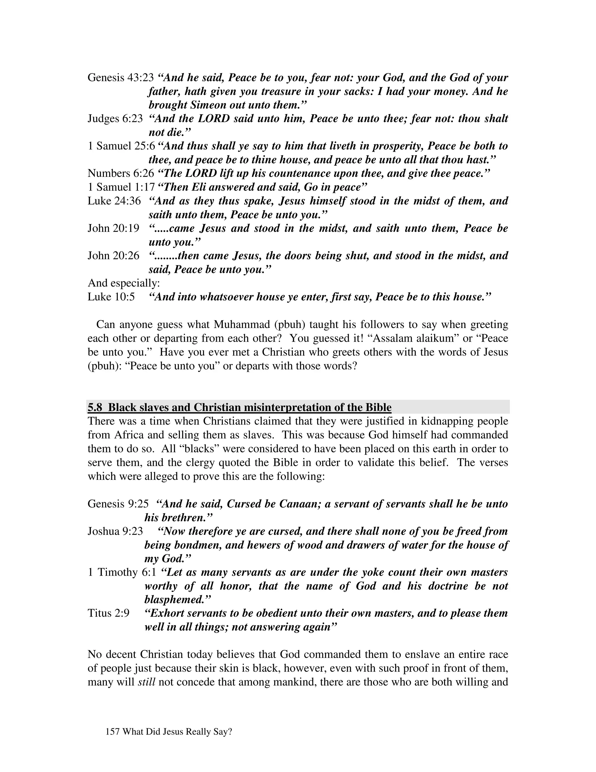 Genesis 43:23 “And he said, Peace be to you, fear not: your God, and the God of your
            father, hath given you treasure in your sacks: I had your money. And he
            brought Simeon out unto them.”
Judges 6:23 “And the LORD said unto him, Peace be unto thee; fear not: thou shalt
            not die.”
1 Samuel 25:6 “And thus shall ye say to him that liveth in prosperity, Peace be both to
            thee, and peace be to thine house, and peace be unto all that thou hast.”
Numbers 6:26 “The LORD lift up his countenance upon thee, and give thee peace.”
1 Samuel 1:17 “Then Eli answered and said, Go in peace”
Luke 24:36 “And as they thus spake, Jesus himself stood in the midst of them, and
            saith unto them, Peace be unto you.”
John 20:19 “.....came Jesus and stood in the midst, and saith unto them, Peace be
            unto you.”
John 20:26 “........then came Jesus, the doors being shut, and stood in the midst, and
            said, Peace be unto you.”
And especially:
Luke 10:5 “And into whatsoever house ye enter, first say, Peace be to this house.”

  Can anyone guess what Muhammad (pbuh) taught his followers to say when greeting
each other or departing from each other? You guessed it! “Assalam alaikum” or “Peace
be unto you.” Have you ever met a Christian who greets others with the words of Jesus
(pbuh): “Peace be unto you” or departs with those words?


5.8 Black slaves and Christian misinterpretation of the Bible
There was a time when Christians claimed that they were justified in kidnapping people
from Africa and selling them as slaves. This was because God himself had commanded
them to do so. All “blacks” were considered to have been placed on this earth in order to
serve them, and the clergy quoted the Bible in order to validate this belief. The verses
which were alleged to prove this are the following:

Genesis 9:25 “And he said, Cursed be Canaan; a servant of servants shall he be unto
           his brethren.”
Joshua 9:23 “Now therefore ye are cursed, and there shall none of you be freed from
           being bondmen, and hewers of wood and drawers of water for the house of
           my God.”
1 Timothy 6:1 “Let as many servants as are under the yoke count their own masters
           worthy of all honor, that the name of God and his doctrine be not
           blasphemed.”
Titus 2:9 “Exhort servants to be obedient unto their own masters, and to please them
           well in all things; not answering again”

No decent Christian today believes that God commanded them to enslave an entire race
of people just because their skin is black, however, even with such proof in front of them,
many will still not concede that among mankind, there are those who are both willing and



   157 What Did Jesus Really Say?
 