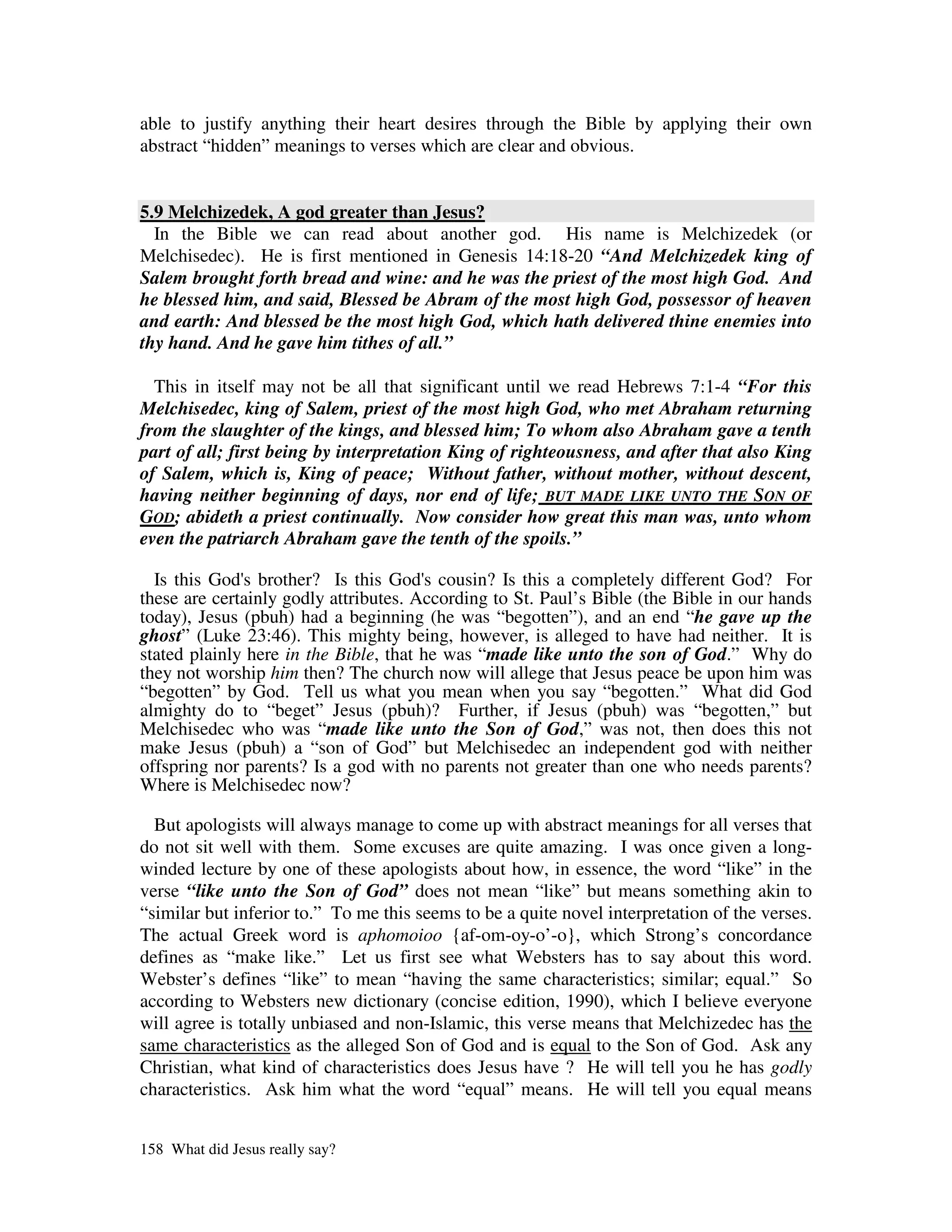 able to justify anything their heart desires through the Bible by applying their own
abstract “hidden” meanings to verses which are clear and obvious.


5.9 Melchizedek, A god greater than Jesus?
  In the Bible we can read about another god. His name is Melchizedek (or
Melchisedec). He is first mentioned in Genesis 14:18-20 “And Melchizedek king of
Salem brought forth bread and wine: and he was the priest of the most high God. And
he blessed him, and said, Blessed be Abram of the most high God, possessor of heaven
and earth: And blessed be the most high God, which hath delivered thine enemies into
thy hand. And he gave him tithes of all.”

  This in itself may not be all that significant until we read Hebrews 7:1-4 “For this
Melchisedec, king of Salem, priest of the most high God, who met Abraham returning
from the slaughter of the kings, and blessed him; To whom also Abraham gave a tenth
part of all; first being by interpretation King of righteousness, and after that also King
of Salem, which is, King of peace; Without father, without mother, without descent,
having neither beginning of days, nor end of life; BUT MADE LIKE UNTO THE SON OF
GOD; abideth a priest continually. Now consider how great this man was, unto whom
even the patriarch Abraham gave the tenth of the spoils.”

  Is this God' brother? Is this God' cousin? Is this a completely different God? For
              s                         s
these are certainly godly attributes. According to St. Paul’s Bible (the Bible in our hands
today), Jesus (pbuh) had a beginning (he was “begotten”), and an end “he gave up the
ghost” (Luke 23:46). This mighty being, however, is alleged to have had neither. It is
stated plainly here in the Bible, that he was “made like unto the son of God.” Why do
they not worship him then? The church now will allege that Jesus peace be upon him was
“begotten” by God. Tell us what you mean when you say “begotten.” What did God
almighty do to “beget” Jesus (pbuh)? Further, if Jesus (pbuh) was “begotten,” but
Melchisedec who was “made like unto the Son of God,” was not, then does this not
make Jesus (pbuh) a “son of God” but Melchisedec an independent god with neither
offspring nor parents? Is a god with no parents not greater than one who needs parents?
Where is Melchisedec now?

  But apologists will always manage to come up with abstract meanings for all verses that
do not sit well with them. Some excuses are quite amazing. I was once given a long-
winded lecture by one of these apologists about how, in essence, the word “like” in the
verse “like unto the Son of God” does not mean “like” but means something akin to
“similar but inferior to.” To me this seems to be a quite novel interpretation of the verses.
The actual Greek word is aphomoioo {af-om-oy-o’-o}, which Strong’s concordance
defines as “make like.” Let us first see what Websters has to say about this word.
Webster’s defines “like” to mean “having the same characteristics; similar; equal.” So
according to Websters new dictionary (concise edition, 1990), which I believe everyone
will agree is totally unbiased and non-Islamic, this verse means that Melchizedec has the
same characteristics as the alleged Son of God and is equal to the Son of God. Ask any
Christian, what kind of characteristics does Jesus have ? He will tell you he has godly
characteristics. Ask him what the word “equal” means. He will tell you equal means


158 What did Jesus really say?
 