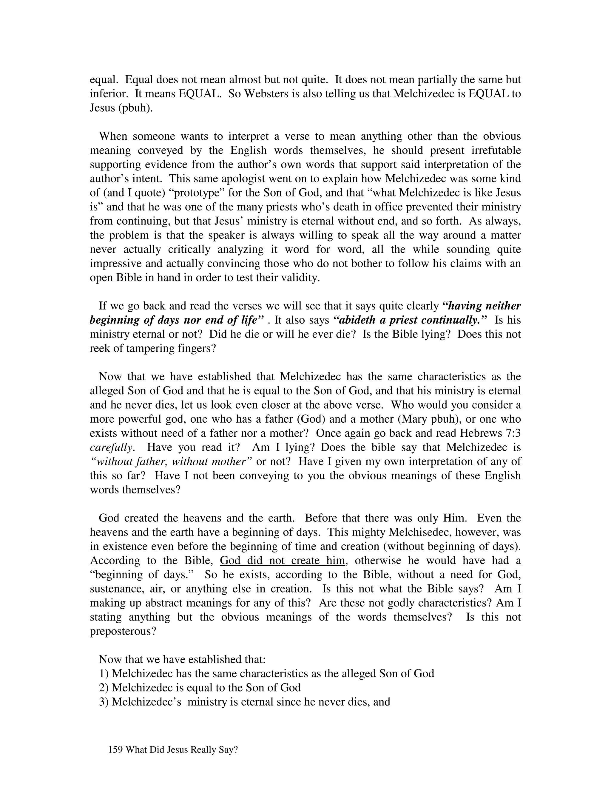 equal. Equal does not mean almost but not quite. It does not mean partially the same but
inferior. It means EQUAL. So Websters is also telling us that Melchizedec is EQUAL to
Jesus (pbuh).

  When someone wants to interpret a verse to mean anything other than the obvious
meaning conveyed by the English words themselves, he should present irrefutable
supporting evidence from the author’s own words that support said interpretation of the
author’s intent. This same apologist went on to explain how Melchizedec was some kind
of (and I quote) “prototype” for the Son of God, and that “what Melchizedec is like Jesus
is” and that he was one of the many priests who’s death in office prevented their ministry
from continuing, but that Jesus’ ministry is eternal without end, and so forth. As always,
the problem is that the speaker is always willing to speak all the way around a matter
never actually critically analyzing it word for word, all the while sounding quite
impressive and actually convincing those who do not bother to follow his claims with an
open Bible in hand in order to test their validity.

  If we go back and read the verses we will see that it says quite clearly “having neither
beginning of days nor end of life” . It also says “abideth a priest continually.” Is his
ministry eternal or not? Did he die or will he ever die? Is the Bible lying? Does this not
reek of tampering fingers?

  Now that we have established that Melchizedec has the same characteristics as the
alleged Son of God and that he is equal to the Son of God, and that his ministry is eternal
and he never dies, let us look even closer at the above verse. Who would you consider a
more powerful god, one who has a father (God) and a mother (Mary pbuh), or one who
exists without need of a father nor a mother? Once again go back and read Hebrews 7:3
carefully. Have you read it? Am I lying? Does the bible say that Melchizedec is
“without father, without mother” or not? Have I given my own interpretation of any of
this so far? Have I not been conveying to you the obvious meanings of these English
words themselves?

  God created the heavens and the earth. Before that there was only Him. Even the
heavens and the earth have a beginning of days. This mighty Melchisedec, however, was
in existence even before the beginning of time and creation (without beginning of days).
According to the Bible, God did not create him, otherwise he would have had a
“beginning of days.” So he exists, according to the Bible, without a need for God,
sustenance, air, or anything else in creation. Is this not what the Bible says? Am I
making up abstract meanings for any of this? Are these not godly characteristics? Am I
stating anything but the obvious meanings of the words themselves? Is this not
preposterous?

 Now that we have established that:
 1) Melchizedec has the same characteristics as the alleged Son of God
 2) Melchizedec is equal to the Son of God
 3) Melchizedec’s ministry is eternal since he never dies, and


   159 What Did Jesus Really Say?
 