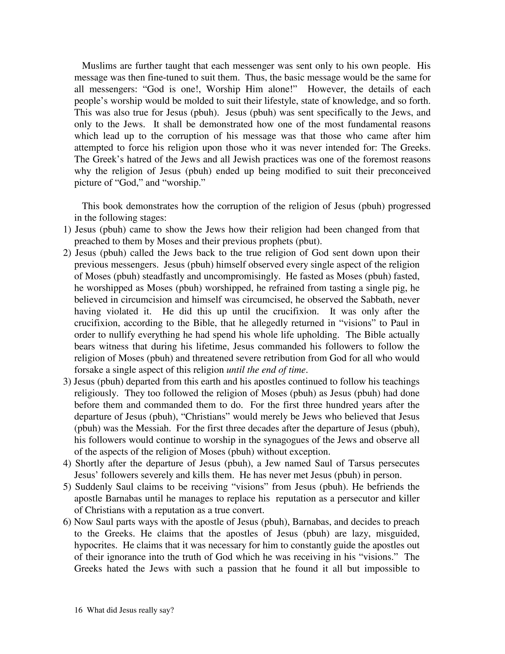 Muslims are further taught that each messenger was sent only to his own people. His
  message was then fine-tuned to suit them. Thus, the basic message would be the same for
  all messengers: “God is one!, Worship Him alone!” However, the details of each
  people’s worship would be molded to suit their lifestyle, state of knowledge, and so forth.
  This was also true for Jesus (pbuh). Jesus (pbuh) was sent specifically to the Jews, and
  only to the Jews. It shall be demonstrated how one of the most fundamental reasons
  which lead up to the corruption of his message was that those who came after him
  attempted to force his religion upon those who it was never intended for: The Greeks.
  The Greek’s hatred of the Jews and all Jewish practices was one of the foremost reasons
  why the religion of Jesus (pbuh) ended up being modified to suit their preconceived
  picture of “God,” and “worship.”

     This book demonstrates how the corruption of the religion of Jesus (pbuh) progressed
   in the following stages:
1) Jesus (pbuh) came to show the Jews how their religion had been changed from that
   preached to them by Moses and their previous prophets (pbut).
2) Jesus (pbuh) called the Jews back to the true religion of God sent down upon their
   previous messengers. Jesus (pbuh) himself observed every single aspect of the religion
   of Moses (pbuh) steadfastly and uncompromisingly. He fasted as Moses (pbuh) fasted,
   he worshipped as Moses (pbuh) worshipped, he refrained from tasting a single pig, he
   believed in circumcision and himself was circumcised, he observed the Sabbath, never
   having violated it. He did this up until the crucifixion. It was only after the
   crucifixion, according to the Bible, that he allegedly returned in “visions” to Paul in
   order to nullify everything he had spend his whole life upholding. The Bible actually
   bears witness that during his lifetime, Jesus commanded his followers to follow the
   religion of Moses (pbuh) and threatened severe retribution from God for all who would
   forsake a single aspect of this religion until the end of time.
3) Jesus (pbuh) departed from this earth and his apostles continued to follow his teachings
   religiously. They too followed the religion of Moses (pbuh) as Jesus (pbuh) had done
   before them and commanded them to do. For the first three hundred years after the
   departure of Jesus (pbuh), “Christians” would merely be Jews who believed that Jesus
   (pbuh) was the Messiah. For the first three decades after the departure of Jesus (pbuh),
   his followers would continue to worship in the synagogues of the Jews and observe all
   of the aspects of the religion of Moses (pbuh) without exception.
4) Shortly after the departure of Jesus (pbuh), a Jew named Saul of Tarsus persecutes
   Jesus’ followers severely and kills them. He has never met Jesus (pbuh) in person.
5) Suddenly Saul claims to be receiving “visions” from Jesus (pbuh). He befriends the
   apostle Barnabas until he manages to replace his reputation as a persecutor and killer
   of Christians with a reputation as a true convert.
6) Now Saul parts ways with the apostle of Jesus (pbuh), Barnabas, and decides to preach
   to the Greeks. He claims that the apostles of Jesus (pbuh) are lazy, misguided,
   hypocrites. He claims that it was necessary for him to constantly guide the apostles out
   of their ignorance into the truth of God which he was receiving in his “visions.” The
   Greeks hated the Jews with such a passion that he found it all but impossible to



  16 What did Jesus really say?
 