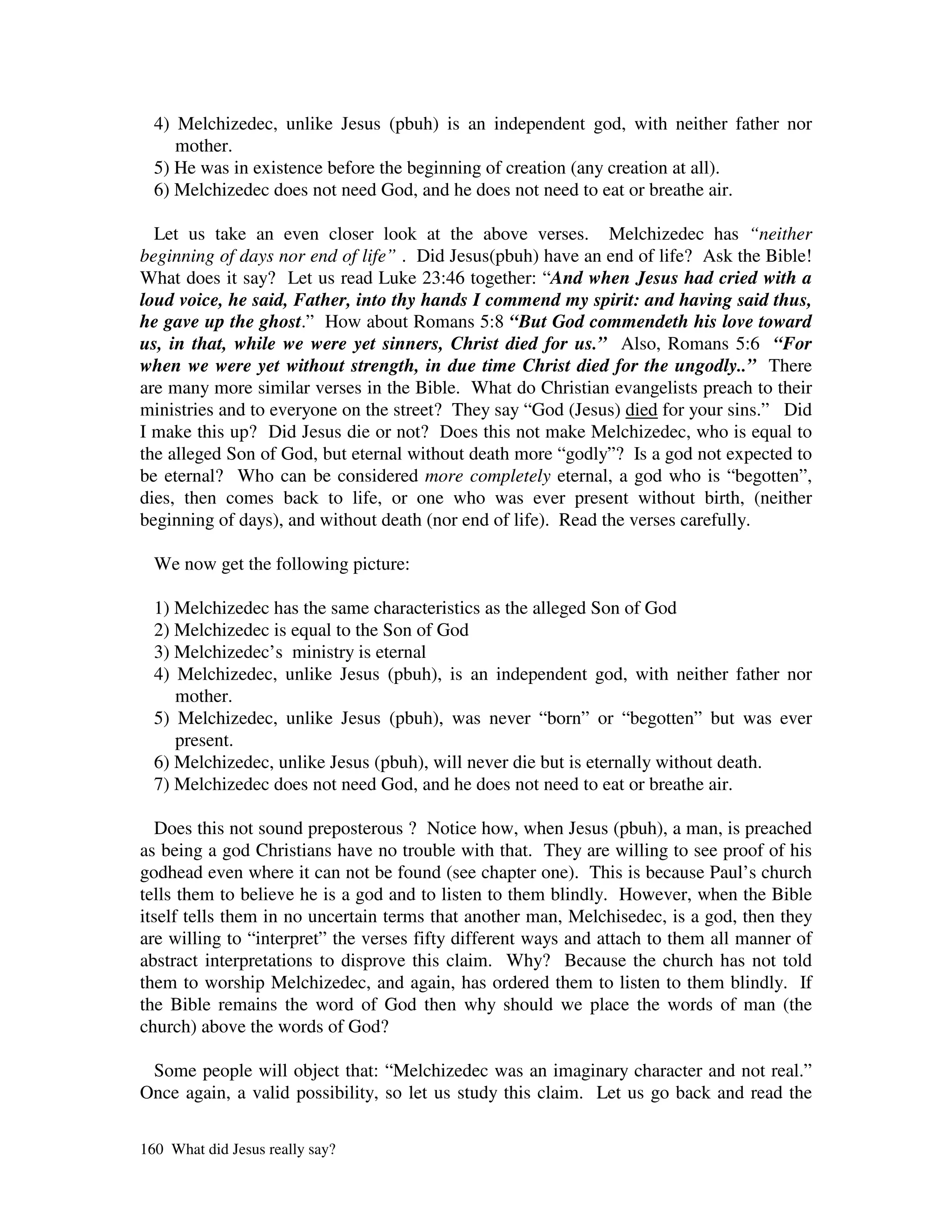 4) Melchizedec, unlike Jesus (pbuh) is an independent god, with neither father nor
     mother.
  5) He was in existence before the beginning of creation (any creation at all).
  6) Melchizedec does not need God, and he does not need to eat or breathe air.

  Let us take an even closer look at the above verses. Melchizedec has “neither
beginning of days nor end of life” . Did Jesus(pbuh) have an end of life? Ask the Bible!
What does it say? Let us read Luke 23:46 together: “And when Jesus had cried with a
loud voice, he said, Father, into thy hands I commend my spirit: and having said thus,
he gave up the ghost.” How about Romans 5:8 “But God commendeth his love toward
us, in that, while we were yet sinners, Christ died for us.” Also, Romans 5:6 “For
when we were yet without strength, in due time Christ died for the ungodly..” There
are many more similar verses in the Bible. What do Christian evangelists preach to their
ministries and to everyone on the street? They say “God (Jesus) died for your sins.” Did
I make this up? Did Jesus die or not? Does this not make Melchizedec, who is equal to
the alleged Son of God, but eternal without death more “godly”? Is a god not expected to
be eternal? Who can be considered more completely eternal, a god who is “begotten”,
dies, then comes back to life, or one who was ever present without birth, (neither
beginning of days), and without death (nor end of life). Read the verses carefully.

  We now get the following picture:

  1) Melchizedec has the same characteristics as the alleged Son of God
  2) Melchizedec is equal to the Son of God
  3) Melchizedec’s ministry is eternal
  4) Melchizedec, unlike Jesus (pbuh), is an independent god, with neither father nor
     mother.
  5) Melchizedec, unlike Jesus (pbuh), was never “born” or “begotten” but was ever
     present.
  6) Melchizedec, unlike Jesus (pbuh), will never die but is eternally without death.
  7) Melchizedec does not need God, and he does not need to eat or breathe air.

  Does this not sound preposterous ? Notice how, when Jesus (pbuh), a man, is preached
as being a god Christians have no trouble with that. They are willing to see proof of his
godhead even where it can not be found (see chapter one). This is because Paul’s church
tells them to believe he is a god and to listen to them blindly. However, when the Bible
itself tells them in no uncertain terms that another man, Melchisedec, is a god, then they
are willing to “interpret” the verses fifty different ways and attach to them all manner of
abstract interpretations to disprove this claim. Why? Because the church has not told
them to worship Melchizedec, and again, has ordered them to listen to them blindly. If
the Bible remains the word of God then why should we place the words of man (the
church) above the words of God?

 Some people will object that: “Melchizedec was an imaginary character and not real.”
Once again, a valid possibility, so let us study this claim. Let us go back and read the

160 What did Jesus really say?
 