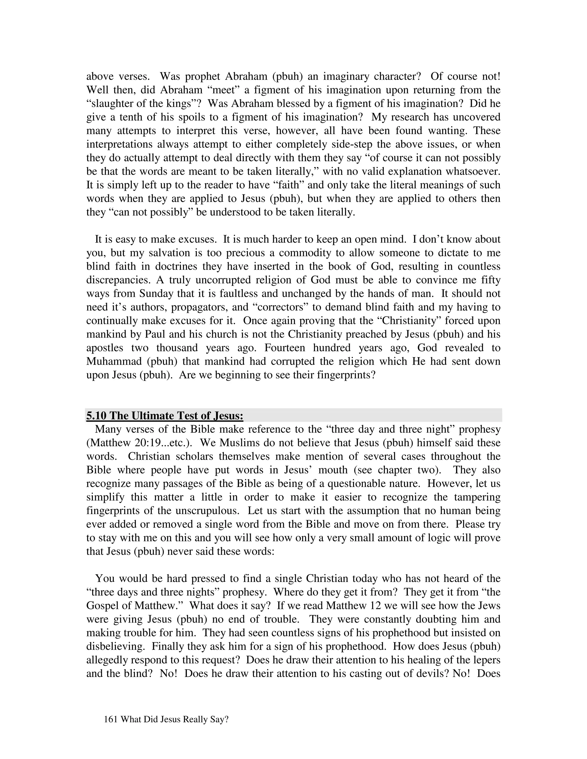 above verses. Was prophet Abraham (pbuh) an imaginary character? Of course not!
Well then, did Abraham “meet” a figment of his imagination upon returning from the
“slaughter of the kings”? Was Abraham blessed by a figment of his imagination? Did he
give a tenth of his spoils to a figment of his imagination? My research has uncovered
many attempts to interpret this verse, however, all have been found wanting. These
interpretations always attempt to either completely side-step the above issues, or when
they do actually attempt to deal directly with them they say “of course it can not possibly
be that the words are meant to be taken literally,” with no valid explanation whatsoever.
It is simply left up to the reader to have “faith” and only take the literal meanings of such
words when they are applied to Jesus (pbuh), but when they are applied to others then
they “can not possibly” be understood to be taken literally.

  It is easy to make excuses. It is much harder to keep an open mind. I don’t know about
you, but my salvation is too precious a commodity to allow someone to dictate to me
blind faith in doctrines they have inserted in the book of God, resulting in countless
discrepancies. A truly uncorrupted religion of God must be able to convince me fifty
ways from Sunday that it is faultless and unchanged by the hands of man. It should not
need it’s authors, propagators, and “correctors” to demand blind faith and my having to
continually make excuses for it. Once again proving that the “Christianity” forced upon
mankind by Paul and his church is not the Christianity preached by Jesus (pbuh) and his
apostles two thousand years ago. Fourteen hundred years ago, God revealed to
Muhammad (pbuh) that mankind had corrupted the religion which He had sent down
upon Jesus (pbuh). Are we beginning to see their fingerprints?


5.10 The Ultimate Test of Jesus:
  Many verses of the Bible make reference to the “three day and three night” prophesy
(Matthew 20:19...etc.). We Muslims do not believe that Jesus (pbuh) himself said these
words. Christian scholars themselves make mention of several cases throughout the
Bible where people have put words in Jesus’ mouth (see chapter two). They also
recognize many passages of the Bible as being of a questionable nature. However, let us
simplify this matter a little in order to make it easier to recognize the tampering
fingerprints of the unscrupulous. Let us start with the assumption that no human being
ever added or removed a single word from the Bible and move on from there. Please try
to stay with me on this and you will see how only a very small amount of logic will prove
that Jesus (pbuh) never said these words:

  You would be hard pressed to find a single Christian today who has not heard of the
“three days and three nights” prophesy. Where do they get it from? They get it from “the
Gospel of Matthew.” What does it say? If we read Matthew 12 we will see how the Jews
were giving Jesus (pbuh) no end of trouble. They were constantly doubting him and
making trouble for him. They had seen countless signs of his prophethood but insisted on
disbelieving. Finally they ask him for a sign of his prophethood. How does Jesus (pbuh)
allegedly respond to this request? Does he draw their attention to his healing of the lepers
and the blind? No! Does he draw their attention to his casting out of devils? No! Does


   161 What Did Jesus Really Say?
 