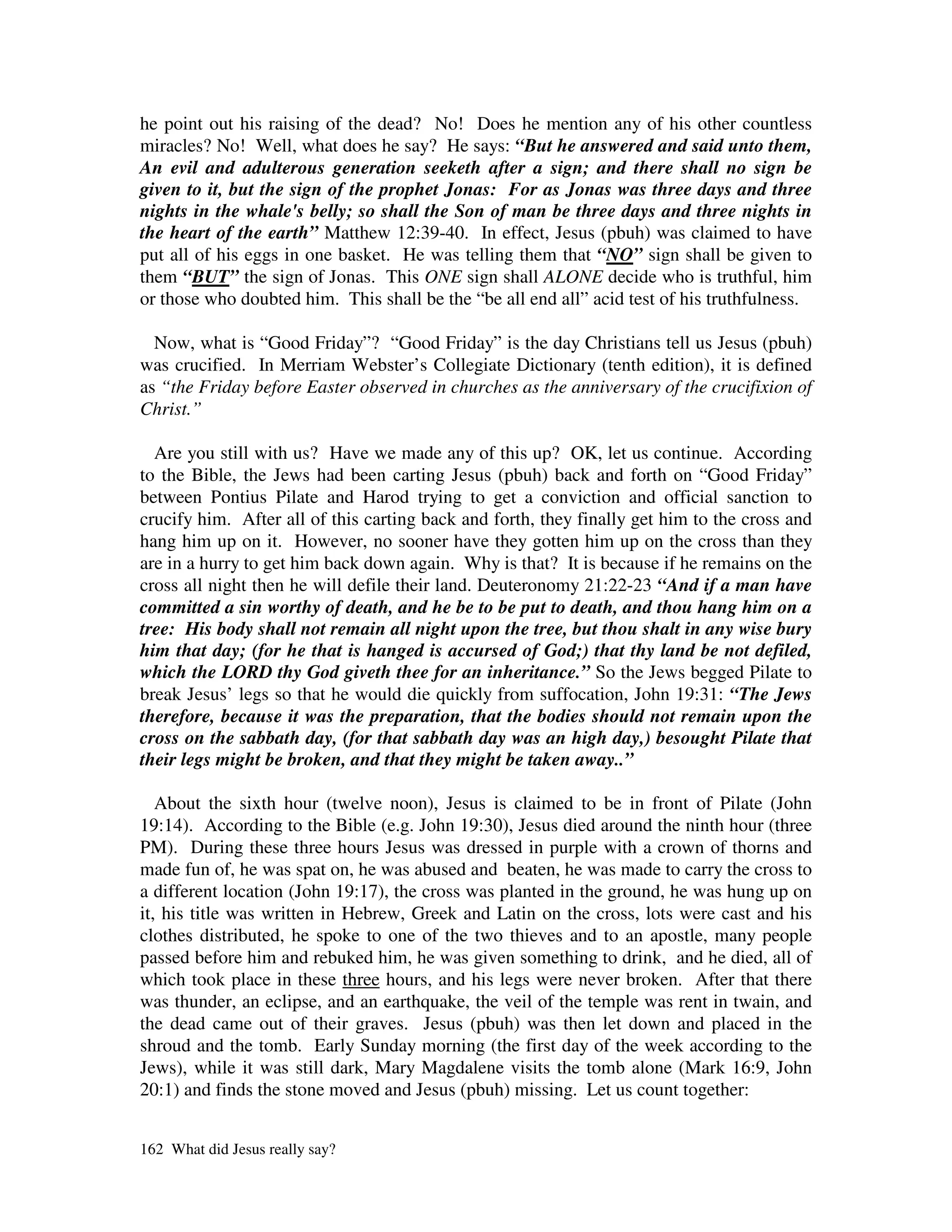 he point out his raising of the dead? No! Does he mention any of his other countless
miracles? No! Well, what does he say? He says: “But he answered and said unto them,
An evil and adulterous generation seeketh after a sign; and there shall no sign be
given to it, but the sign of the prophet Jonas: For as Jonas was three days and three
nights in the whale's belly; so shall the Son of man be three days and three nights in
the heart of the earth” Matthew 12:39-40. In effect, Jesus (pbuh) was claimed to have
put all of his eggs in one basket. He was telling them that “NO” sign shall be given to
them “BUT” the sign of Jonas. This ONE sign shall ALONE decide who is truthful, him
or those who doubted him. This shall be the “be all end all” acid test of his truthfulness.

  Now, what is “Good Friday”? “Good Friday” is the day Christians tell us Jesus (pbuh)
was crucified. In Merriam Webster’s Collegiate Dictionary (tenth edition), it is defined
as “the Friday before Easter observed in churches as the anniversary of the crucifixion of
Christ.”

  Are you still with us? Have we made any of this up? OK, let us continue. According
to the Bible, the Jews had been carting Jesus (pbuh) back and forth on “Good Friday”
between Pontius Pilate and Harod trying to get a conviction and official sanction to
crucify him. After all of this carting back and forth, they finally get him to the cross and
hang him up on it. However, no sooner have they gotten him up on the cross than they
are in a hurry to get him back down again. Why is that? It is because if he remains on the
cross all night then he will defile their land. Deuteronomy 21:22-23 “And if a man have
committed a sin worthy of death, and he be to be put to death, and thou hang him on a
tree: His body shall not remain all night upon the tree, but thou shalt in any wise bury
him that day; (for he that is hanged is accursed of God;) that thy land be not defiled,
which the LORD thy God giveth thee for an inheritance.” So the Jews begged Pilate to
break Jesus’ legs so that he would die quickly from suffocation, John 19:31: “The Jews
therefore, because it was the preparation, that the bodies should not remain upon the
cross on the sabbath day, (for that sabbath day was an high day,) besought Pilate that
their legs might be broken, and that they might be taken away..”

   About the sixth hour (twelve noon), Jesus is claimed to be in front of Pilate (John
19:14). According to the Bible (e.g. John 19:30), Jesus died around the ninth hour (three
PM). During these three hours Jesus was dressed in purple with a crown of thorns and
made fun of, he was spat on, he was abused and beaten, he was made to carry the cross to
a different location (John 19:17), the cross was planted in the ground, he was hung up on
it, his title was written in Hebrew, Greek and Latin on the cross, lots were cast and his
clothes distributed, he spoke to one of the two thieves and to an apostle, many people
passed before him and rebuked him, he was given something to drink, and he died, all of
which took place in these three hours, and his legs were never broken. After that there
was thunder, an eclipse, and an earthquake, the veil of the temple was rent in twain, and
the dead came out of their graves. Jesus (pbuh) was then let down and placed in the
shroud and the tomb. Early Sunday morning (the first day of the week according to the
Jews), while it was still dark, Mary Magdalene visits the tomb alone (Mark 16:9, John
20:1) and finds the stone moved and Jesus (pbuh) missing. Let us count together:


162 What did Jesus really say?
 