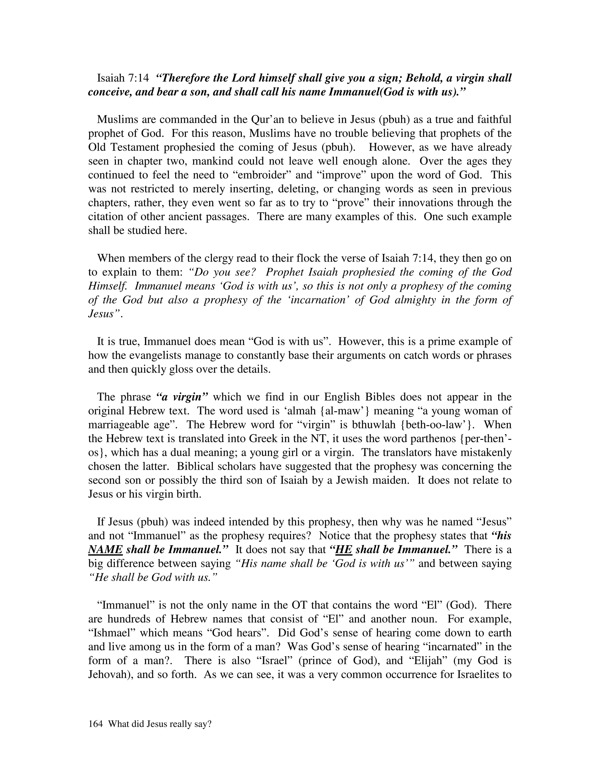 Isaiah 7:14 “Therefore the Lord himself shall give you a sign; Behold, a virgin shall
conceive, and bear a son, and shall call his name Immanuel(God is with us).”

  Muslims are commanded in the Qur’an to believe in Jesus (pbuh) as a true and faithful
prophet of God. For this reason, Muslims have no trouble believing that prophets of the
Old Testament prophesied the coming of Jesus (pbuh). However, as we have already
seen in chapter two, mankind could not leave well enough alone. Over the ages they
continued to feel the need to “embroider” and “improve” upon the word of God. This
was not restricted to merely inserting, deleting, or changing words as seen in previous
chapters, rather, they even went so far as to try to “prove” their innovations through the
citation of other ancient passages. There are many examples of this. One such example
shall be studied here.

  When members of the clergy read to their flock the verse of Isaiah 7:14, they then go on
to explain to them: “Do you see? Prophet Isaiah prophesied the coming of the God
Himself. Immanuel means ‘God is with us’, so this is not only a prophesy of the coming
of the God but also a prophesy of the ‘incarnation’ of God almighty in the form of
Jesus”.

  It is true, Immanuel does mean “God is with us”. However, this is a prime example of
how the evangelists manage to constantly base their arguments on catch words or phrases
and then quickly gloss over the details.

  The phrase “a virgin” which we find in our English Bibles does not appear in the
original Hebrew text. The word used is ‘almah {al-maw’} meaning “a young woman of
marriageable age”. The Hebrew word for “virgin” is bthuwlah {beth-oo-law’}. When
the Hebrew text is translated into Greek in the NT, it uses the word parthenos {per-then’-
os}, which has a dual meaning; a young girl or a virgin. The translators have mistakenly
chosen the latter. Biblical scholars have suggested that the prophesy was concerning the
second son or possibly the third son of Isaiah by a Jewish maiden. It does not relate to
Jesus or his virgin birth.

  If Jesus (pbuh) was indeed intended by this prophesy, then why was he named “Jesus”
and not “Immanuel” as the prophesy requires? Notice that the prophesy states that “his
NAME shall be Immanuel.” It does not say that “HE shall be Immanuel.” There is a
big difference between saying “His name shall be ‘God is with us’” and between saying
“He shall be God with us.”

  “Immanuel” is not the only name in the OT that contains the word “El” (God). There
are hundreds of Hebrew names that consist of “El” and another noun. For example,
“Ishmael” which means “God hears”. Did God’s sense of hearing come down to earth
and live among us in the form of a man? Was God’s sense of hearing “incarnated” in the
form of a man?. There is also “Israel” (prince of God), and “Elijah” (my God is
Jehovah), and so forth. As we can see, it was a very common occurrence for Israelites to



164 What did Jesus really say?
 