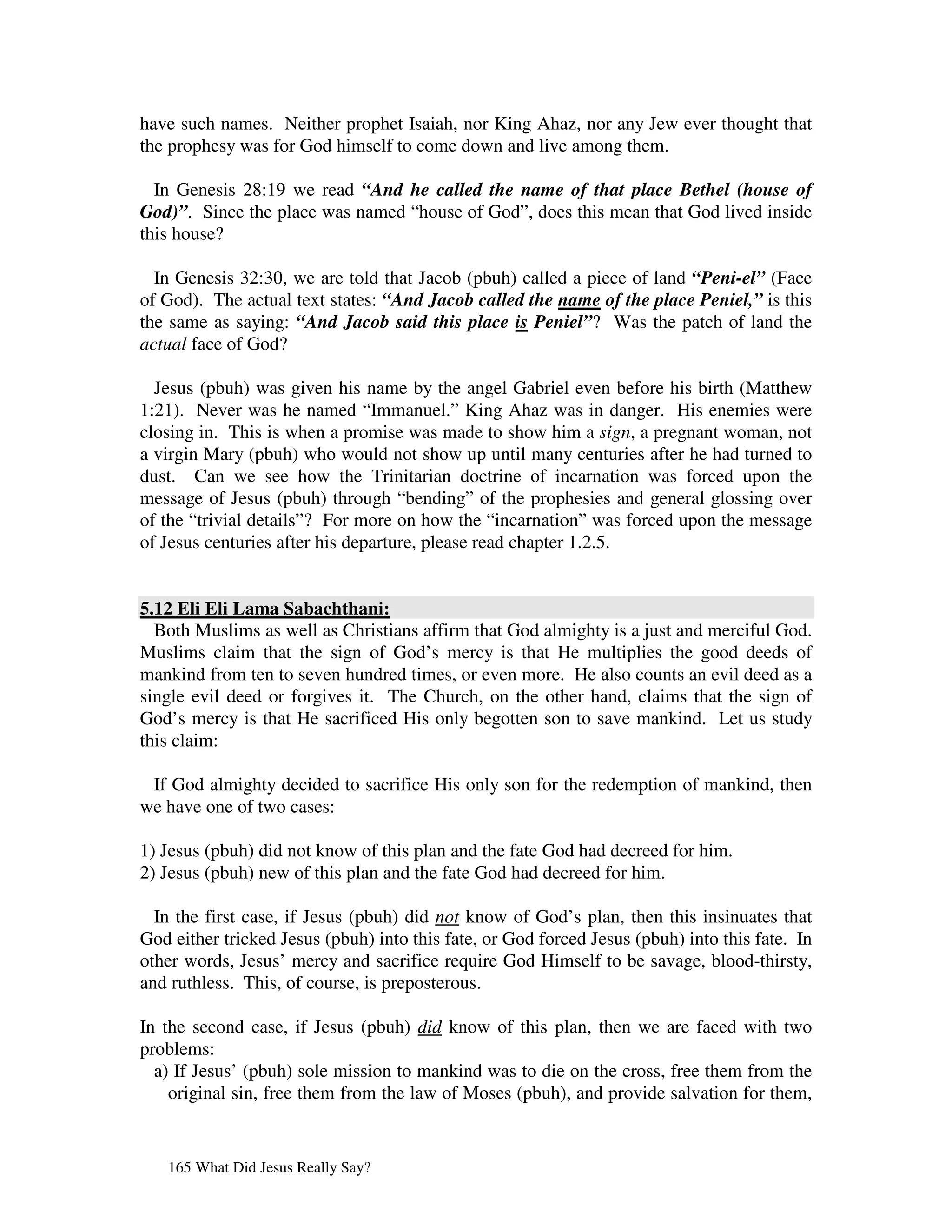have such names. Neither prophet Isaiah, nor King Ahaz, nor any Jew ever thought that
the prophesy was for God himself to come down and live among them.

  In Genesis 28:19 we read “And he called the name of that place Bethel (house of
God)”. Since the place was named “house of God”, does this mean that God lived inside
this house?

  In Genesis 32:30, we are told that Jacob (pbuh) called a piece of land “Peni-el” (Face
of God). The actual text states: “And Jacob called the name of the place Peniel,” is this
the same as saying: “And Jacob said this place is Peniel”? Was the patch of land the
actual face of God?

  Jesus (pbuh) was given his name by the angel Gabriel even before his birth (Matthew
1:21). Never was he named “Immanuel.” King Ahaz was in danger. His enemies were
closing in. This is when a promise was made to show him a sign, a pregnant woman, not
a virgin Mary (pbuh) who would not show up until many centuries after he had turned to
dust. Can we see how the Trinitarian doctrine of incarnation was forced upon the
message of Jesus (pbuh) through “bending” of the prophesies and general glossing over
of the “trivial details”? For more on how the “incarnation” was forced upon the message
of Jesus centuries after his departure, please read chapter 1.2.5.


5.12 Eli Eli Lama Sabachthani:
  Both Muslims as well as Christians affirm that God almighty is a just and merciful God.
Muslims claim that the sign of God’s mercy is that He multiplies the good deeds of
mankind from ten to seven hundred times, or even more. He also counts an evil deed as a
single evil deed or forgives it. The Church, on the other hand, claims that the sign of
God’s mercy is that He sacrificed His only begotten son to save mankind. Let us study
this claim:

 If God almighty decided to sacrifice His only son for the redemption of mankind, then
we have one of two cases:

1) Jesus (pbuh) did not know of this plan and the fate God had decreed for him.
2) Jesus (pbuh) new of this plan and the fate God had decreed for him.

  In the first case, if Jesus (pbuh) did not know of God’s plan, then this insinuates that
God either tricked Jesus (pbuh) into this fate, or God forced Jesus (pbuh) into this fate. In
other words, Jesus’ mercy and sacrifice require God Himself to be savage, blood-thirsty,
and ruthless. This, of course, is preposterous.

In the second case, if Jesus (pbuh) did know of this plan, then we are faced with two
problems:
  a) If Jesus’ (pbuh) sole mission to mankind was to die on the cross, free them from the
    original sin, free them from the law of Moses (pbuh), and provide salvation for them,


   165 What Did Jesus Really Say?
 