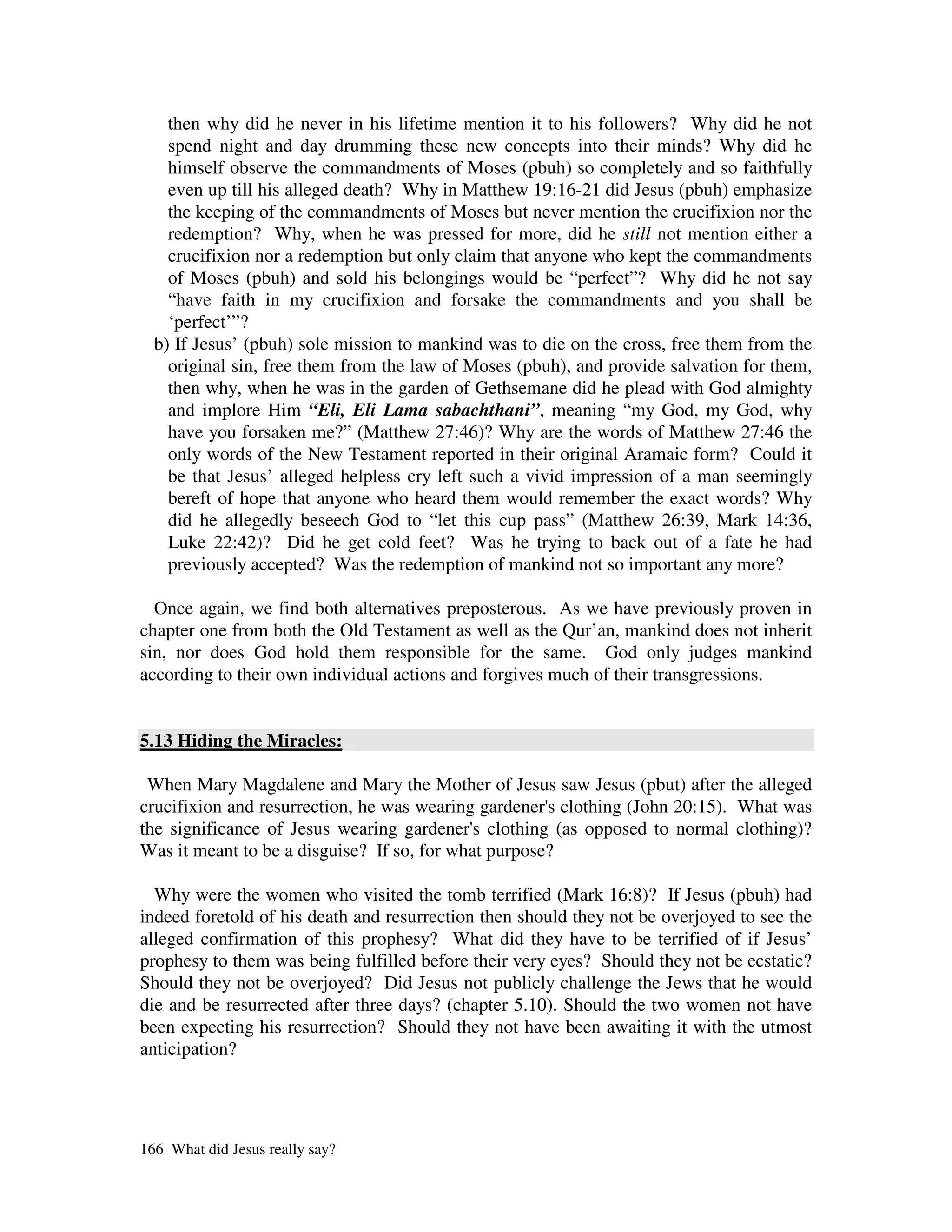 then why did he never in his lifetime mention it to his followers? Why did he not
    spend night and day drumming these new concepts into their minds? Why did he
    himself observe the commandments of Moses (pbuh) so completely and so faithfully
    even up till his alleged death? Why in Matthew 19:16-21 did Jesus (pbuh) emphasize
    the keeping of the commandments of Moses but never mention the crucifixion nor the
    redemption? Why, when he was pressed for more, did he still not mention either a
    crucifixion nor a redemption but only claim that anyone who kept the commandments
    of Moses (pbuh) and sold his belongings would be “perfect”? Why did he not say
    “have faith in my crucifixion and forsake the commandments and you shall be
    ‘perfect’”?
  b) If Jesus’ (pbuh) sole mission to mankind was to die on the cross, free them from the
    original sin, free them from the law of Moses (pbuh), and provide salvation for them,
    then why, when he was in the garden of Gethsemane did he plead with God almighty
    and implore Him “Eli, Eli Lama sabachthani”, meaning “my God, my God, why
    have you forsaken me?” (Matthew 27:46)? Why are the words of Matthew 27:46 the
    only words of the New Testament reported in their original Aramaic form? Could it
    be that Jesus’ alleged helpless cry left such a vivid impression of a man seemingly
    bereft of hope that anyone who heard them would remember the exact words? Why
    did he allegedly beseech God to “let this cup pass” (Matthew 26:39, Mark 14:36,
    Luke 22:42)? Did he get cold feet? Was he trying to back out of a fate he had
    previously accepted? Was the redemption of mankind not so important any more?

  Once again, we find both alternatives preposterous. As we have previously proven in
chapter one from both the Old Testament as well as the Qur’an, mankind does not inherit
sin, nor does God hold them responsible for the same. God only judges mankind
according to their own individual actions and forgives much of their transgressions.


5.13 Hiding the Miracles:

 When Mary Magdalene and Mary the Mother of Jesus saw Jesus (pbut) after the alleged
crucifixion and resurrection, he was wearing gardener' clothing (John 20:15). What was
                                                      s
the significance of Jesus wearing gardener' clothing (as opposed to normal clothing)?
                                             s
Was it meant to be a disguise? If so, for what purpose?

  Why were the women who visited the tomb terrified (Mark 16:8)? If Jesus (pbuh) had
indeed foretold of his death and resurrection then should they not be overjoyed to see the
alleged confirmation of this prophesy? What did they have to be terrified of if Jesus’
prophesy to them was being fulfilled before their very eyes? Should they not be ecstatic?
Should they not be overjoyed? Did Jesus not publicly challenge the Jews that he would
die and be resurrected after three days? (chapter 5.10). Should the two women not have
been expecting his resurrection? Should they not have been awaiting it with the utmost
anticipation?




166 What did Jesus really say?
 