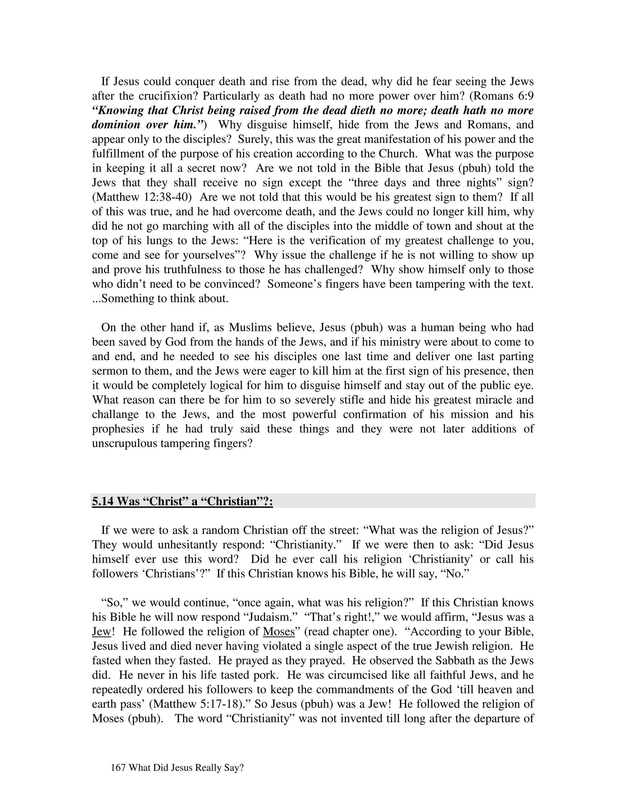 If Jesus could conquer death and rise from the dead, why did he fear seeing the Jews
after the crucifixion? Particularly as death had no more power over him? (Romans 6:9
“Knowing that Christ being raised from the dead dieth no more; death hath no more
dominion over him.”) Why disguise himself, hide from the Jews and Romans, and
appear only to the disciples? Surely, this was the great manifestation of his power and the
fulfillment of the purpose of his creation according to the Church. What was the purpose
in keeping it all a secret now? Are we not told in the Bible that Jesus (pbuh) told the
Jews that they shall receive no sign except the “three days and three nights” sign?
(Matthew 12:38-40) Are we not told that this would be his greatest sign to them? If all
of this was true, and he had overcome death, and the Jews could no longer kill him, why
did he not go marching with all of the disciples into the middle of town and shout at the
top of his lungs to the Jews: “Here is the verification of my greatest challenge to you,
come and see for yourselves”? Why issue the challenge if he is not willing to show up
and prove his truthfulness to those he has challenged? Why show himself only to those
who didn’t need to be convinced? Someone’s fingers have been tampering with the text.
...Something to think about.

   On the other hand if, as Muslims believe, Jesus (pbuh) was a human being who had
been saved by God from the hands of the Jews, and if his ministry were about to come to
and end, and he needed to see his disciples one last time and deliver one last parting
sermon to them, and the Jews were eager to kill him at the first sign of his presence, then
it would be completely logical for him to disguise himself and stay out of the public eye.
What reason can there be for him to so severely stifle and hide his greatest miracle and
challange to the Jews, and the most powerful confirmation of his mission and his
prophesies if he had truly said these things and they were not later additions of
unscrupulous tampering fingers?



5.14 Was “Christ” a “Christian”?:

  If we were to ask a random Christian off the street: “What was the religion of Jesus?”
They would unhesitantly respond: “Christianity.” If we were then to ask: “Did Jesus
himself ever use this word? Did he ever call his religion ‘Christianity’ or call his
followers ‘Christians’?” If this Christian knows his Bible, he will say, “No.”

  “So,” we would continue, “once again, what was his religion?” If this Christian knows
his Bible he will now respond “Judaism.” “That’s right!,” we would affirm, “Jesus was a
Jew! He followed the religion of Moses” (read chapter one). “According to your Bible,
Jesus lived and died never having violated a single aspect of the true Jewish religion. He
fasted when they fasted. He prayed as they prayed. He observed the Sabbath as the Jews
did. He never in his life tasted pork. He was circumcised like all faithful Jews, and he
repeatedly ordered his followers to keep the commandments of the God ‘till heaven and
earth pass’ (Matthew 5:17-18).” So Jesus (pbuh) was a Jew! He followed the religion of
Moses (pbuh). The word “Christianity” was not invented till long after the departure of


   167 What Did Jesus Really Say?
 
