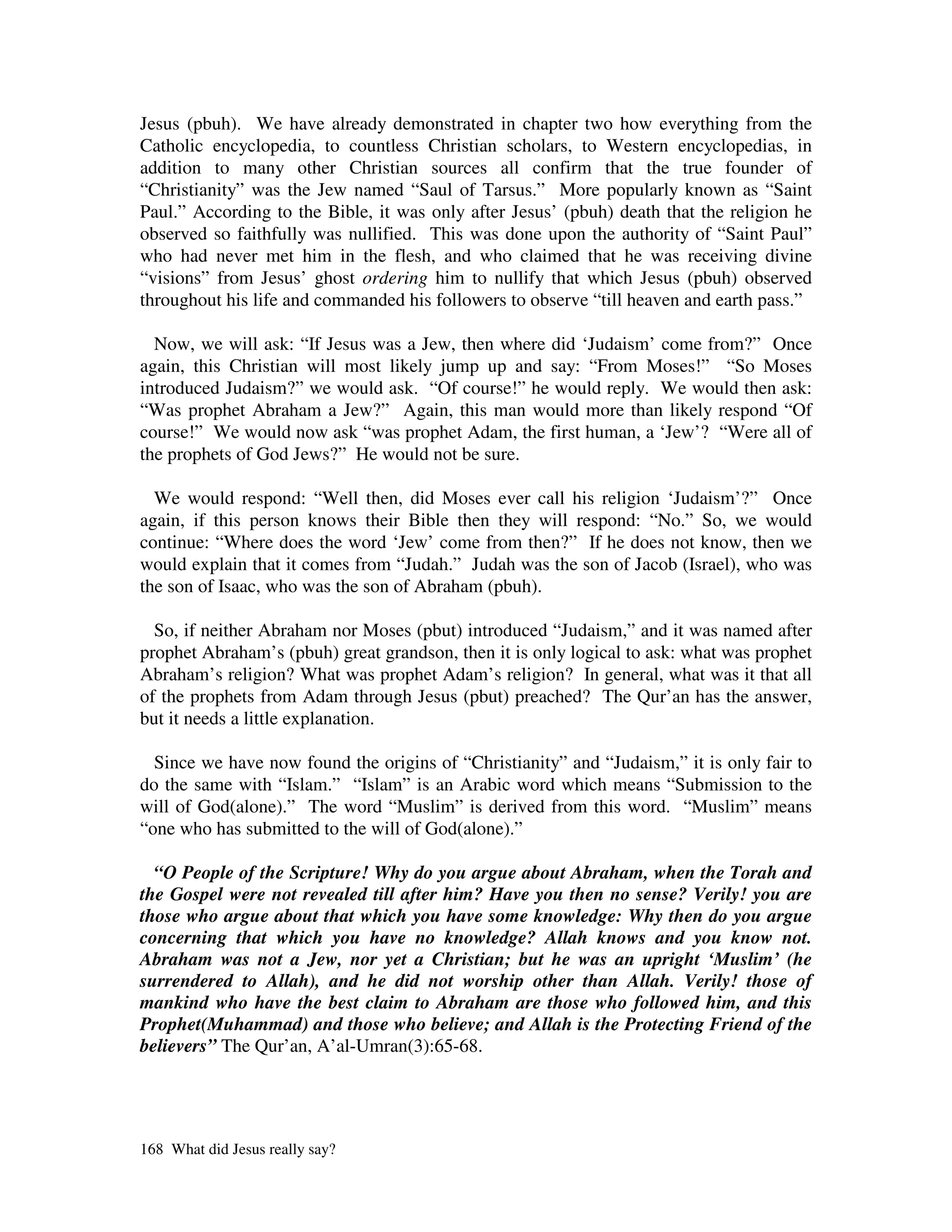 Jesus (pbuh). We have already demonstrated in chapter two how everything from the
Catholic encyclopedia, to countless Christian scholars, to Western encyclopedias, in
addition to many other Christian sources all confirm that the true founder of
“Christianity” was the Jew named “Saul of Tarsus.” More popularly known as “Saint
Paul.” According to the Bible, it was only after Jesus’ (pbuh) death that the religion he
observed so faithfully was nullified. This was done upon the authority of “Saint Paul”
who had never met him in the flesh, and who claimed that he was receiving divine
“visions” from Jesus’ ghost ordering him to nullify that which Jesus (pbuh) observed
throughout his life and commanded his followers to observe “till heaven and earth pass.”

  Now, we will ask: “If Jesus was a Jew, then where did ‘Judaism’ come from?” Once
again, this Christian will most likely jump up and say: “From Moses!” “So Moses
introduced Judaism?” we would ask. “Of course!” he would reply. We would then ask:
“Was prophet Abraham a Jew?” Again, this man would more than likely respond “Of
course!” We would now ask “was prophet Adam, the first human, a ‘Jew’? “Were all of
the prophets of God Jews?” He would not be sure.

  We would respond: “Well then, did Moses ever call his religion ‘Judaism’?” Once
again, if this person knows their Bible then they will respond: “No.” So, we would
continue: “Where does the word ‘Jew’ come from then?” If he does not know, then we
would explain that it comes from “Judah.” Judah was the son of Jacob (Israel), who was
the son of Isaac, who was the son of Abraham (pbuh).

  So, if neither Abraham nor Moses (pbut) introduced “Judaism,” and it was named after
prophet Abraham’s (pbuh) great grandson, then it is only logical to ask: what was prophet
Abraham’s religion? What was prophet Adam’s religion? In general, what was it that all
of the prophets from Adam through Jesus (pbut) preached? The Qur’an has the answer,
but it needs a little explanation.

  Since we have now found the origins of “Christianity” and “Judaism,” it is only fair to
do the same with “Islam.” “Islam” is an Arabic word which means “Submission to the
will of God(alone).” The word “Muslim” is derived from this word. “Muslim” means
“one who has submitted to the will of God(alone).”

  “O People of the Scripture! Why do you argue about Abraham, when the Torah and
the Gospel were not revealed till after him? Have you then no sense? Verily! you are
those who argue about that which you have some knowledge: Why then do you argue
concerning that which you have no knowledge? Allah knows and you know not.
Abraham was not a Jew, nor yet a Christian; but he was an upright ‘Muslim’ (he
surrendered to Allah), and he did not worship other than Allah. Verily! those of
mankind who have the best claim to Abraham are those who followed him, and this
Prophet(Muhammad) and those who believe; and Allah is the Protecting Friend of the
believers” The Qur’an, A’al-Umran(3):65-68.




168 What did Jesus really say?
 