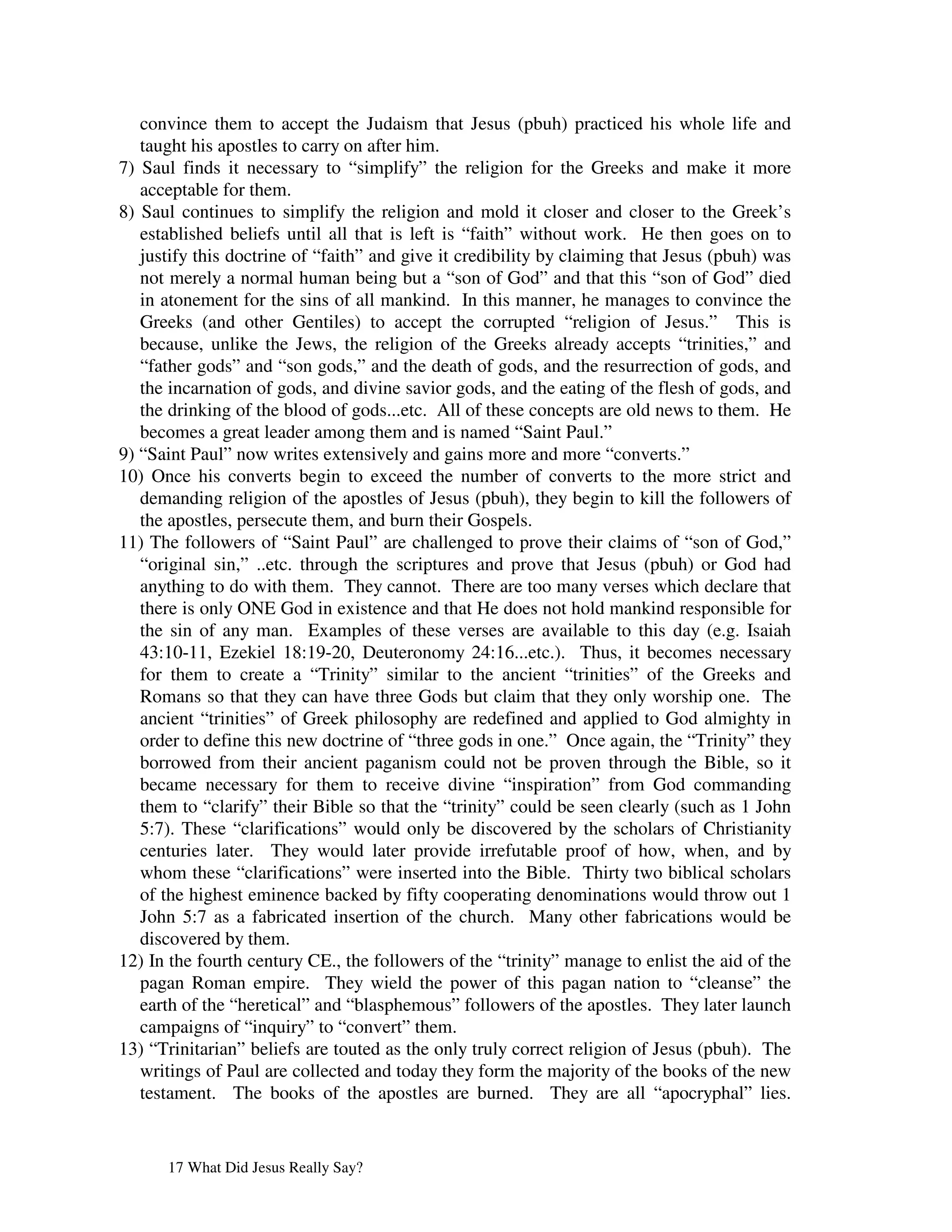 convince them to accept the Judaism that Jesus (pbuh) practiced his whole life and
   taught his apostles to carry on after him.
7) Saul finds it necessary to “simplify” the religion for the Greeks and make it more
   acceptable for them.
8) Saul continues to simplify the religion and mold it closer and closer to the Greek’s
   established beliefs until all that is left is “faith” without work. He then goes on to
   justify this doctrine of “faith” and give it credibility by claiming that Jesus (pbuh) was
   not merely a normal human being but a “son of God” and that this “son of God” died
   in atonement for the sins of all mankind. In this manner, he manages to convince the
   Greeks (and other Gentiles) to accept the corrupted “religion of Jesus.” This is
   because, unlike the Jews, the religion of the Greeks already accepts “trinities,” and
   “father gods” and “son gods,” and the death of gods, and the resurrection of gods, and
   the incarnation of gods, and divine savior gods, and the eating of the flesh of gods, and
   the drinking of the blood of gods...etc. All of these concepts are old news to them. He
   becomes a great leader among them and is named “Saint Paul.”
9) “Saint Paul” now writes extensively and gains more and more “converts.”
10) Once his converts begin to exceed the number of converts to the more strict and
   demanding religion of the apostles of Jesus (pbuh), they begin to kill the followers of
   the apostles, persecute them, and burn their Gospels.
11) The followers of “Saint Paul” are challenged to prove their claims of “son of God,”
   “original sin,” ..etc. through the scriptures and prove that Jesus (pbuh) or God had
   anything to do with them. They cannot. There are too many verses which declare that
   there is only ONE God in existence and that He does not hold mankind responsible for
   the sin of any man. Examples of these verses are available to this day (e.g. Isaiah
   43:10-11, Ezekiel 18:19-20, Deuteronomy 24:16...etc.). Thus, it becomes necessary
   for them to create a “Trinity” similar to the ancient “trinities” of the Greeks and
   Romans so that they can have three Gods but claim that they only worship one. The
   ancient “trinities” of Greek philosophy are redefined and applied to God almighty in
   order to define this new doctrine of “three gods in one.” Once again, the “Trinity” they
   borrowed from their ancient paganism could not be proven through the Bible, so it
   became necessary for them to receive divine “inspiration” from God commanding
   them to “clarify” their Bible so that the “trinity” could be seen clearly (such as 1 John
   5:7). These “clarifications” would only be discovered by the scholars of Christianity
   centuries later. They would later provide irrefutable proof of how, when, and by
   whom these “clarifications” were inserted into the Bible. Thirty two biblical scholars
   of the highest eminence backed by fifty cooperating denominations would throw out 1
   John 5:7 as a fabricated insertion of the church. Many other fabrications would be
   discovered by them.
12) In the fourth century CE., the followers of the “trinity” manage to enlist the aid of the
   pagan Roman empire. They wield the power of this pagan nation to “cleanse” the
   earth of the “heretical” and “blasphemous” followers of the apostles. They later launch
   campaigns of “inquiry” to “convert” them.
13) “Trinitarian” beliefs are touted as the only truly correct religion of Jesus (pbuh). The
   writings of Paul are collected and today they form the majority of the books of the new
   testament. The books of the apostles are burned. They are all “apocryphal” lies.


      17 What Did Jesus Really Say?
 