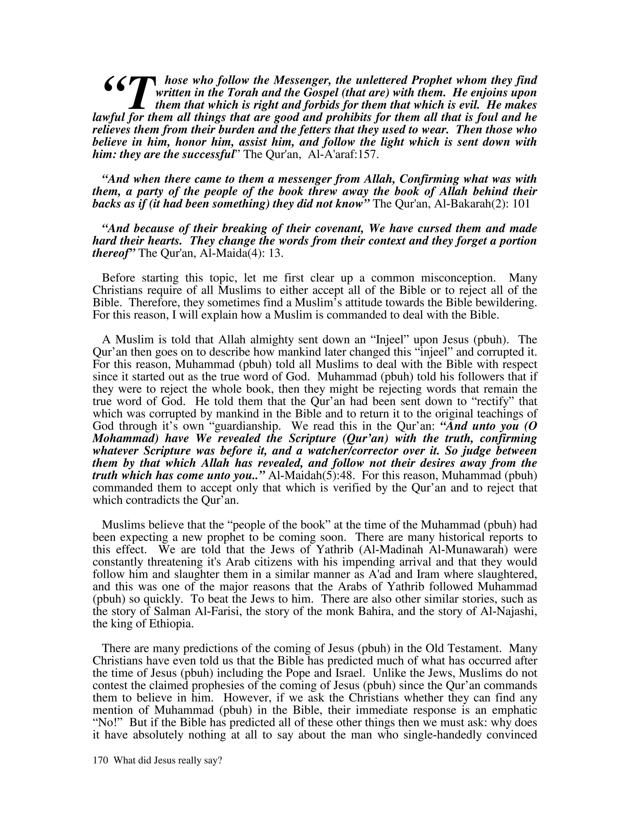 “T
               hose who follow the Messenger, the unlettered Prophet whom they find
             written in the Torah and the Gospel (that are) with them. He enjoins upon
             them that which is right and forbids for them that which is evil. He makes
lawful for them all things that are good and prohibits for them all that is foul and he
relieves them from their burden and the fetters that they used to wear. Then those who
believe in him, honor him, assist him, and follow the light which is sent down with
him: they are the successful” The Qur' Al-A'
                                       an,      araf:157.

  “And when there came to them a messenger from Allah, Confirming what was with
them, a party of the people of the book threw away the book of Allah behind their
backs as if (it had been something) they did not know” The Qur' Al-Bakarah(2): 101
                                                              an,

  “And because of their breaking of their covenant, We have cursed them and made
hard their hearts. They change the words from their context and they forget a portion
thereof” The Qur' Al-Maida(4): 13.
                  an,

 Before starting this topic, let me first clear up a common misconception. Many
Christians require of all Muslims to either accept all of the Bible or to reject all of the
Bible. Therefore, they sometimes find a Muslim’s attitude towards the Bible bewildering.
For this reason, I will explain how a Muslim is commanded to deal with the Bible.

  A Muslim is told that Allah almighty sent down an “Injeel” upon Jesus (pbuh). The
Qur’an then goes on to describe how mankind later changed this “injeel” and corrupted it.
For this reason, Muhammad (pbuh) told all Muslims to deal with the Bible with respect
since it started out as the true word of God. Muhammad (pbuh) told his followers that if
they were to reject the whole book, then they might be rejecting words that remain the
true word of God. He told them that the Qur’an had been sent down to “rectify” that
which was corrupted by mankind in the Bible and to return it to the original teachings of
God through it’s own “guardianship. We read this in the Qur’an: “And unto you (O
Mohammad) have We revealed the Scripture (Qur’an) with the truth, confirming
whatever Scripture was before it, and a watcher/corrector over it. So judge between
them by that which Allah has revealed, and follow not their desires away from the
truth which has come unto you..” Al-Maidah(5):48. For this reason, Muhammad (pbuh)
commanded them to accept only that which is verified by the Qur’an and to reject that
which contradicts the Qur’an.

  Muslims believe that the “people of the book” at the time of the Muhammad (pbuh) had
been expecting a new prophet to be coming soon. There are many historical reports to
this effect. We are told that the Jews of Yathrib (Al-Madinah Al-Munawarah) were
constantly threatening it' Arab citizens with his impending arrival and that they would
                         s
follow him and slaughter them in a similar manner as A' and Iram where slaughtered,
                                                          ad
and this was one of the major reasons that the Arabs of Yathrib followed Muhammad
(pbuh) so quickly. To beat the Jews to him. There are also other similar stories, such as
the story of Salman Al-Farisi, the story of the monk Bahira, and the story of Al-Najashi,
the king of Ethiopia.

  There are many predictions of the coming of Jesus (pbuh) in the Old Testament. Many
Christians have even told us that the Bible has predicted much of what has occurred after
the time of Jesus (pbuh) including the Pope and Israel. Unlike the Jews, Muslims do not
contest the claimed prophesies of the coming of Jesus (pbuh) since the Qur’an commands
them to believe in him. However, if we ask the Christians whether they can find any
mention of Muhammad (pbuh) in the Bible, their immediate response is an emphatic
“No!” But if the Bible has predicted all of these other things then we must ask: why does
it have absolutely nothing at all to say about the man who single-handedly convinced

170 What did Jesus really say?
 