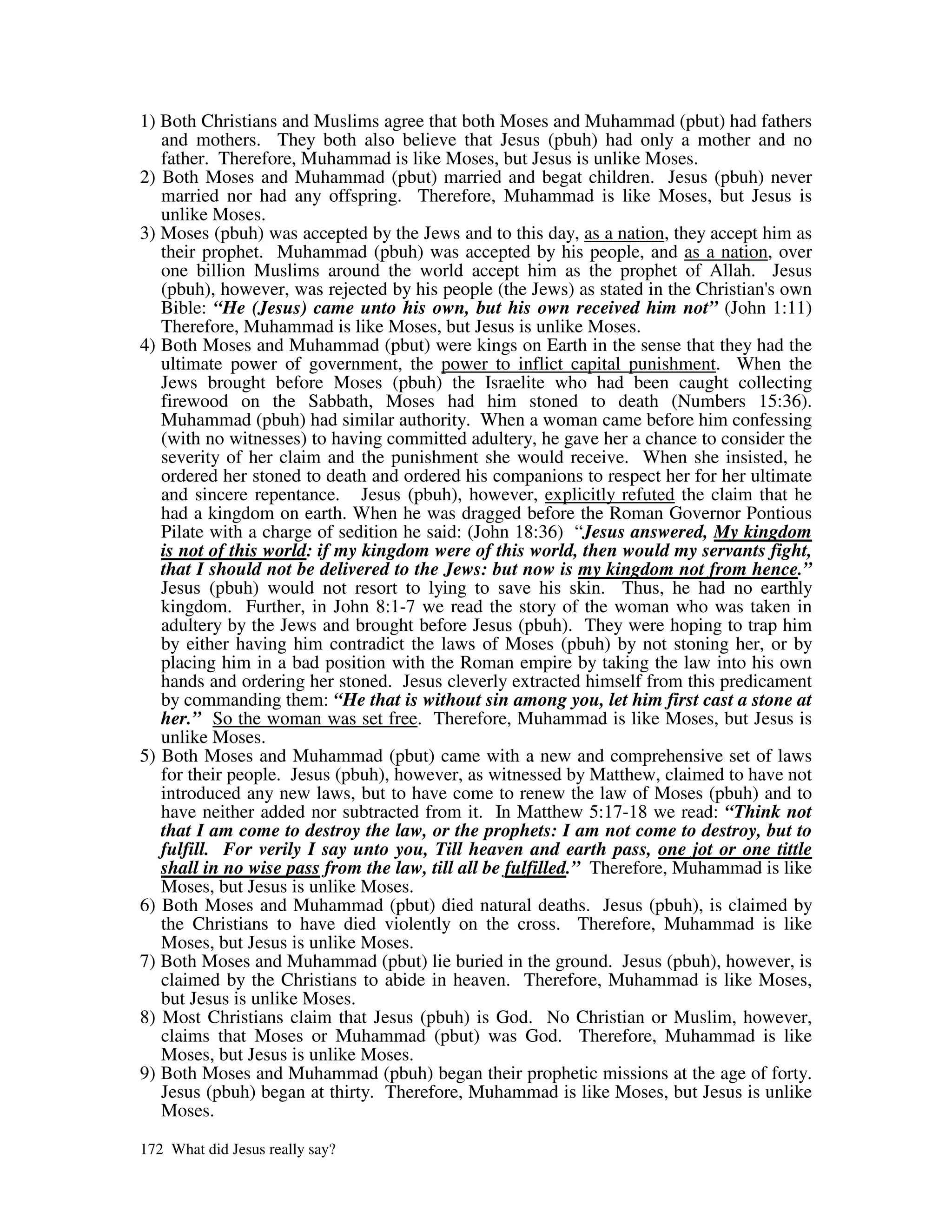 1) Both Christians and Muslims agree that both Moses and Muhammad (pbut) had fathers
   and mothers. They both also believe that Jesus (pbuh) had only a mother and no
   father. Therefore, Muhammad is like Moses, but Jesus is unlike Moses.
2) Both Moses and Muhammad (pbut) married and begat children. Jesus (pbuh) never
   married nor had any offspring. Therefore, Muhammad is like Moses, but Jesus is
   unlike Moses.
3) Moses (pbuh) was accepted by the Jews and to this day, as a nation, they accept him as
   their prophet. Muhammad (pbuh) was accepted by his people, and as a nation, over
   one billion Muslims around the world accept him as the prophet of Allah. Jesus
   (pbuh), however, was rejected by his people (the Jews) as stated in the Christian' own
                                                                                    s
   Bible: “He (Jesus) came unto his own, but his own received him not” (John 1:11)
   Therefore, Muhammad is like Moses, but Jesus is unlike Moses.
4) Both Moses and Muhammad (pbut) were kings on Earth in the sense that they had the
   ultimate power of government, the power to inflict capital punishment. When the
   Jews brought before Moses (pbuh) the Israelite who had been caught collecting
   firewood on the Sabbath, Moses had him stoned to death (Numbers 15:36).
   Muhammad (pbuh) had similar authority. When a woman came before him confessing
   (with no witnesses) to having committed adultery, he gave her a chance to consider the
   severity of her claim and the punishment she would receive. When she insisted, he
   ordered her stoned to death and ordered his companions to respect her for her ultimate
   and sincere repentance. Jesus (pbuh), however, explicitly refuted the claim that he
   had a kingdom on earth. When he was dragged before the Roman Governor Pontious
   Pilate with a charge of sedition he said: (John 18:36) “Jesus answered, My kingdom
   is not of this world: if my kingdom were of this world, then would my servants fight,
   that I should not be delivered to the Jews: but now is my kingdom not from hence.”
   Jesus (pbuh) would not resort to lying to save his skin. Thus, he had no earthly
   kingdom. Further, in John 8:1-7 we read the story of the woman who was taken in
   adultery by the Jews and brought before Jesus (pbuh). They were hoping to trap him
   by either having him contradict the laws of Moses (pbuh) by not stoning her, or by
   placing him in a bad position with the Roman empire by taking the law into his own
   hands and ordering her stoned. Jesus cleverly extracted himself from this predicament
   by commanding them: “He that is without sin among you, let him first cast a stone at
   her.” So the woman was set free. Therefore, Muhammad is like Moses, but Jesus is
   unlike Moses.
5) Both Moses and Muhammad (pbut) came with a new and comprehensive set of laws
   for their people. Jesus (pbuh), however, as witnessed by Matthew, claimed to have not
   introduced any new laws, but to have come to renew the law of Moses (pbuh) and to
   have neither added nor subtracted from it. In Matthew 5:17-18 we read: “Think not
   that I am come to destroy the law, or the prophets: I am not come to destroy, but to
   fulfill. For verily I say unto you, Till heaven and earth pass, one jot or one tittle
   shall in no wise pass from the law, till all be fulfilled.” Therefore, Muhammad is like
   Moses, but Jesus is unlike Moses.
6) Both Moses and Muhammad (pbut) died natural deaths. Jesus (pbuh), is claimed by
   the Christians to have died violently on the cross. Therefore, Muhammad is like
   Moses, but Jesus is unlike Moses.
7) Both Moses and Muhammad (pbut) lie buried in the ground. Jesus (pbuh), however, is
   claimed by the Christians to abide in heaven. Therefore, Muhammad is like Moses,
   but Jesus is unlike Moses.
8) Most Christians claim that Jesus (pbuh) is God. No Christian or Muslim, however,
   claims that Moses or Muhammad (pbut) was God. Therefore, Muhammad is like
   Moses, but Jesus is unlike Moses.
9) Both Moses and Muhammad (pbuh) began their prophetic missions at the age of forty.
   Jesus (pbuh) began at thirty. Therefore, Muhammad is like Moses, but Jesus is unlike
   Moses.

172 What did Jesus really say?
 