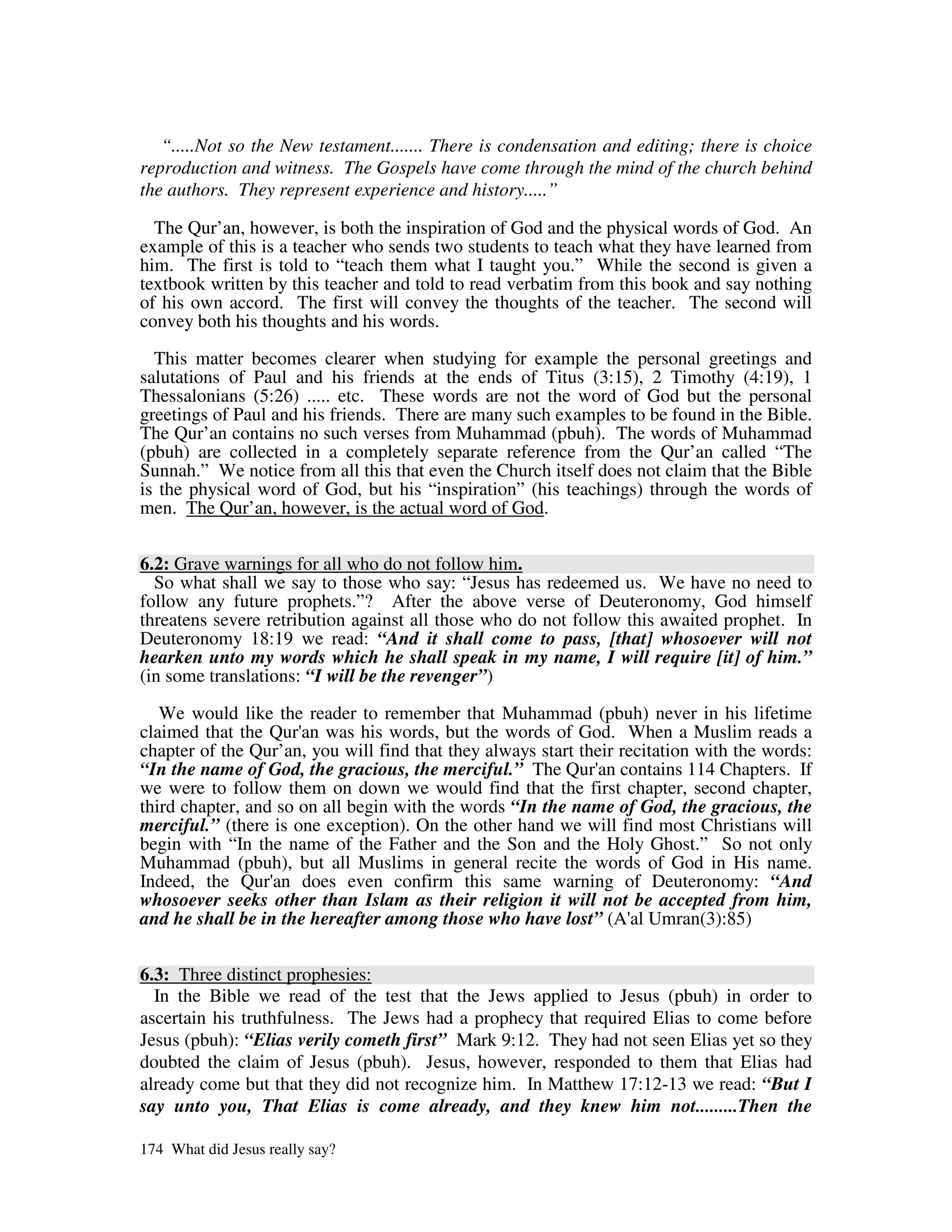 “.....Not so the New testament....... There is condensation and editing; there is choice
reproduction and witness. The Gospels have come through the mind of the church behind
the authors. They represent experience and history.....”

  The Qur’an, however, is both the inspiration of God and the physical words of God. An
example of this is a teacher who sends two students to teach what they have learned from
him. The first is told to “teach them what I taught you.” While the second is given a
textbook written by this teacher and told to read verbatim from this book and say nothing
of his own accord. The first will convey the thoughts of the teacher. The second will
convey both his thoughts and his words.

  This matter becomes clearer when studying for example the personal greetings and
salutations of Paul and his friends at the ends of Titus (3:15), 2 Timothy (4:19), 1
Thessalonians (5:26) ..... etc. These words are not the word of God but the personal
greetings of Paul and his friends. There are many such examples to be found in the Bible.
The Qur’an contains no such verses from Muhammad (pbuh). The words of Muhammad
(pbuh) are collected in a completely separate reference from the Qur’an called “The
Sunnah.” We notice from all this that even the Church itself does not claim that the Bible
is the physical word of God, but his “inspiration” (his teachings) through the words of
men. The Qur’an, however, is the actual word of God.


6.2: Grave warnings for all who do not follow him.
  So what shall we say to those who say: “Jesus has redeemed us. We have no need to
follow any future prophets.”? After the above verse of Deuteronomy, God himself
threatens severe retribution against all those who do not follow this awaited prophet. In
Deuteronomy 18:19 we read: “And it shall come to pass, [that] whosoever will not
hearken unto my words which he shall speak in my name, I will require [it] of him.”
(in some translations: “I will be the revenger”)

   We would like the reader to remember that Muhammad (pbuh) never in his lifetime
claimed that the Qur' was his words, but the words of God. When a Muslim reads a
                      an
chapter of the Qur’an, you will find that they always start their recitation with the words:
“In the name of God, the gracious, the merciful.” The Qur' contains 114 Chapters. If
                                                               an
we were to follow them on down we would find that the first chapter, second chapter,
third chapter, and so on all begin with the words “In the name of God, the gracious, the
merciful.” (there is one exception). On the other hand we will find most Christians will
begin with “In the name of the Father and the Son and the Holy Ghost.” So not only
Muhammad (pbuh), but all Muslims in general recite the words of God in His name.
Indeed, the Qur' does even confirm this same warning of Deuteronomy: “And
                  an
whosoever seeks other than Islam as their religion it will not be accepted from him,
and he shall be in the hereafter among those who have lost” (A' Umran(3):85)
                                                                    al


6.3: Three distinct prophesies:
  In the Bible we read of the test that the Jews applied to Jesus (pbuh) in order to
ascertain his truthfulness. The Jews had a prophecy that required Elias to come before
Jesus (pbuh): “Elias verily cometh first” Mark 9:12. They had not seen Elias yet so they
doubted the claim of Jesus (pbuh). Jesus, however, responded to them that Elias had
already come but that they did not recognize him. In Matthew 17:12-13 we read: “But I
say unto you, That Elias is come already, and they knew him not.........Then the

174 What did Jesus really say?
 