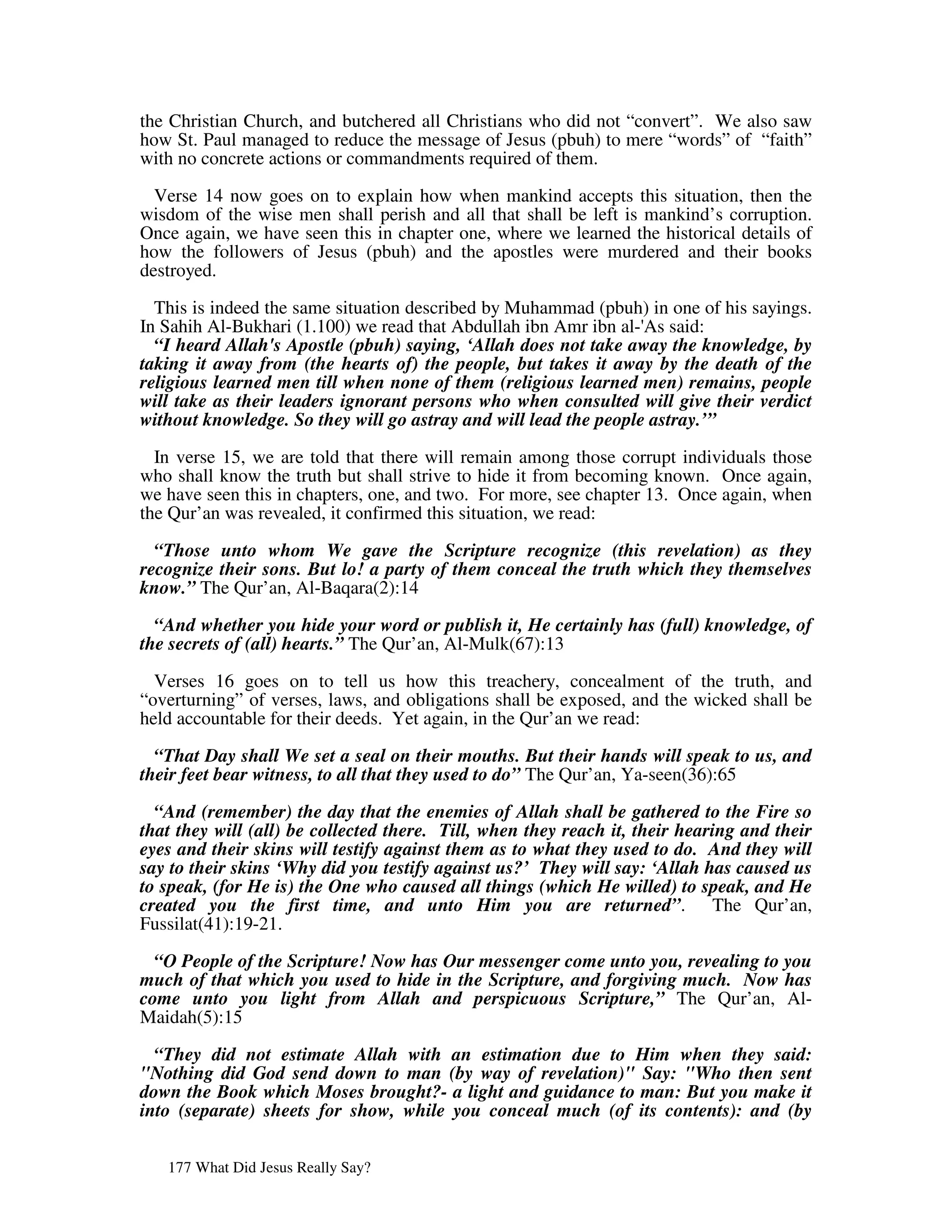 the Christian Church, and butchered all Christians who did not “convert”. We also saw
how St. Paul managed to reduce the message of Jesus (pbuh) to mere “words” of “faith”
with no concrete actions or commandments required of them.
  Verse 14 now goes on to explain how when mankind accepts this situation, then the
wisdom of the wise men shall perish and all that shall be left is mankind’s corruption.
Once again, we have seen this in chapter one, where we learned the historical details of
how the followers of Jesus (pbuh) and the apostles were murdered and their books
destroyed.

  This is indeed the same situation described by Muhammad (pbuh) in one of his sayings.
In Sahih Al-Bukhari (1.100) we read that Abdullah ibn Amr ibn al-' said:
                                                                  As
  “I heard Allah's Apostle (pbuh) saying, ‘Allah does not take away the knowledge, by
taking it away from (the hearts of) the people, but takes it away by the death of the
religious learned men till when none of them (religious learned men) remains, people
will take as their leaders ignorant persons who when consulted will give their verdict
without knowledge. So they will go astray and will lead the people astray.’”

  In verse 15, we are told that there will remain among those corrupt individuals those
who shall know the truth but shall strive to hide it from becoming known. Once again,
we have seen this in chapters, one, and two. For more, see chapter 13. Once again, when
the Qur’an was revealed, it confirmed this situation, we read:

  “Those unto whom We gave the Scripture recognize (this revelation) as they
recognize their sons. But lo! a party of them conceal the truth which they themselves
know.” The Qur’an, Al-Baqara(2):14

  “And whether you hide your word or publish it, He certainly has (full) knowledge, of
the secrets of (all) hearts.” The Qur’an, Al-Mulk(67):13

  Verses 16 goes on to tell us how this treachery, concealment of the truth, and
“overturning” of verses, laws, and obligations shall be exposed, and the wicked shall be
held accountable for their deeds. Yet again, in the Qur’an we read:

  “That Day shall We set a seal on their mouths. But their hands will speak to us, and
their feet bear witness, to all that they used to do” The Qur’an, Ya-seen(36):65

  “And (remember) the day that the enemies of Allah shall be gathered to the Fire so
that they will (all) be collected there. Till, when they reach it, their hearing and their
eyes and their skins will testify against them as to what they used to do. And they will
say to their skins ‘Why did you testify against us?’ They will say: ‘Allah has caused us
to speak, (for He is) the One who caused all things (which He willed) to speak, and He
created you the first time, and unto Him you are returned”. The Qur’an,
Fussilat(41):19-21.

  “O People of the Scripture! Now has Our messenger come unto you, revealing to you
much of that which you used to hide in the Scripture, and forgiving much. Now has
come unto you light from Allah and perspicuous Scripture,” The Qur’an, Al-
Maidah(5):15

  “They did not estimate Allah with an estimation due to Him when they said:
"Nothing did God send down to man (by way of revelation)" Say: "Who then sent
down the Book which Moses brought?- a light and guidance to man: But you make it
into (separate) sheets for show, while you conceal much (of its contents): and (by


   177 What Did Jesus Really Say?
 