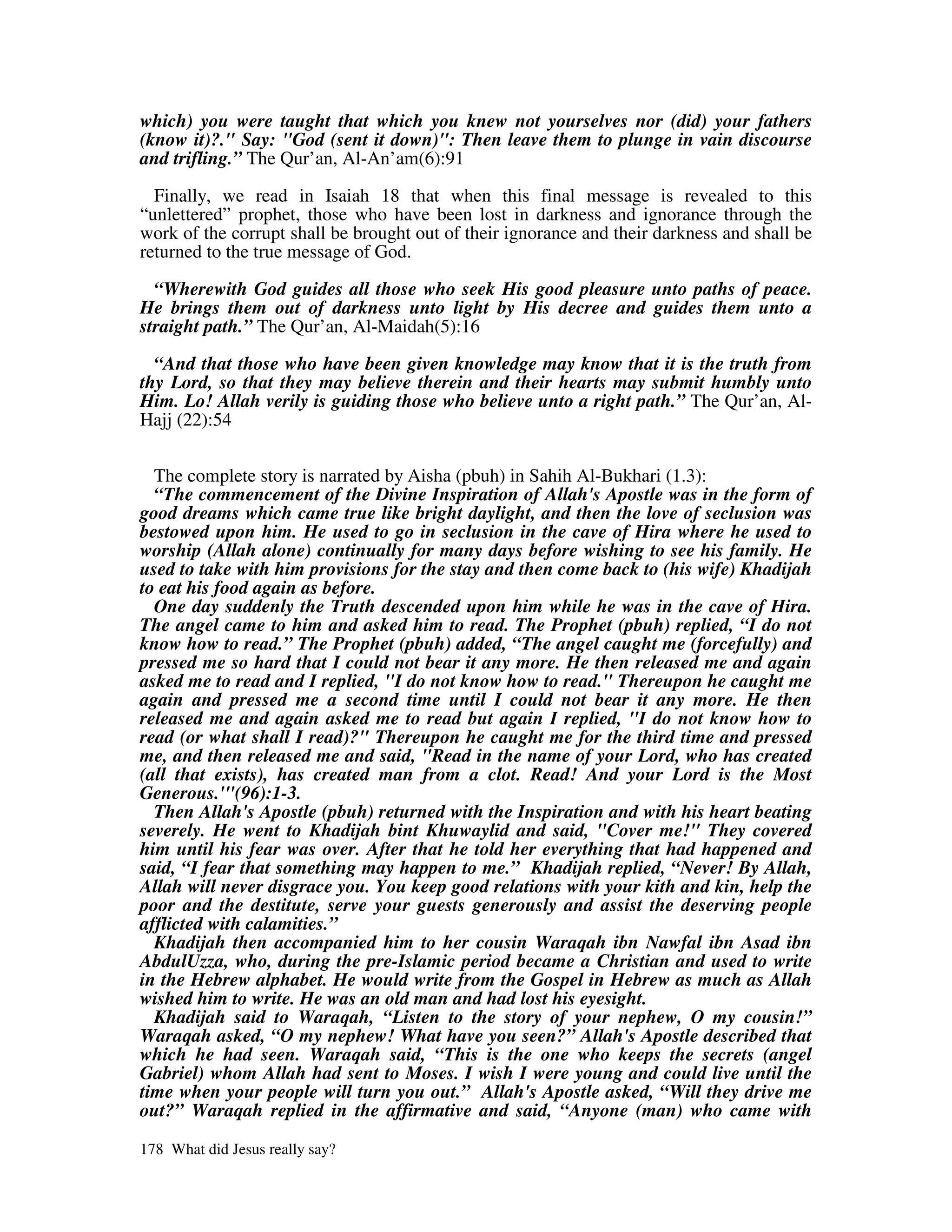 which) you were taught that which you knew not yourselves nor (did) your fathers
(know it)?." Say: "God (sent it down)": Then leave them to plunge in vain discourse
and trifling.” The Qur’an, Al-An’am(6):91
  Finally, we read in Isaiah 18 that when this final message is revealed to this
“unlettered” prophet, those who have been lost in darkness and ignorance through the
work of the corrupt shall be brought out of their ignorance and their darkness and shall be
returned to the true message of God.

  “Wherewith God guides all those who seek His good pleasure unto paths of peace.
He brings them out of darkness unto light by His decree and guides them unto a
straight path.” The Qur’an, Al-Maidah(5):16

  “And that those who have been given knowledge may know that it is the truth from
thy Lord, so that they may believe therein and their hearts may submit humbly unto
Him. Lo! Allah verily is guiding those who believe unto a right path.” The Qur’an, Al-
Hajj (22):54


  The complete story is narrated by Aisha (pbuh) in Sahih Al-Bukhari (1.3):
  “The commencement of the Divine Inspiration of Allah's Apostle was in the form of
good dreams which came true like bright daylight, and then the love of seclusion was
bestowed upon him. He used to go in seclusion in the cave of Hira where he used to
worship (Allah alone) continually for many days before wishing to see his family. He
used to take with him provisions for the stay and then come back to (his wife) Khadijah
to eat his food again as before.
  One day suddenly the Truth descended upon him while he was in the cave of Hira.
The angel came to him and asked him to read. The Prophet (pbuh) replied, “I do not
know how to read.” The Prophet (pbuh) added, “The angel caught me (forcefully) and
pressed me so hard that I could not bear it any more. He then released me and again
asked me to read and I replied, "I do not know how to read." Thereupon he caught me
again and pressed me a second time until I could not bear it any more. He then
released me and again asked me to read but again I replied, "I do not know how to
read (or what shall I read)?" Thereupon he caught me for the third time and pressed
me, and then released me and said, "Read in the name of your Lord, who has created
(all that exists), has created man from a clot. Read! And your Lord is the Most
Generous.'"(96):1-3.
  Then Allah's Apostle (pbuh) returned with the Inspiration and with his heart beating
severely. He went to Khadijah bint Khuwaylid and said, "Cover me!" They covered
him until his fear was over. After that he told her everything that had happened and
said, “I fear that something may happen to me.” Khadijah replied, “Never! By Allah,
Allah will never disgrace you. You keep good relations with your kith and kin, help the
poor and the destitute, serve your guests generously and assist the deserving people
afflicted with calamities.”
  Khadijah then accompanied him to her cousin Waraqah ibn Nawfal ibn Asad ibn
AbdulUzza, who, during the pre-Islamic period became a Christian and used to write
in the Hebrew alphabet. He would write from the Gospel in Hebrew as much as Allah
wished him to write. He was an old man and had lost his eyesight.
  Khadijah said to Waraqah, “Listen to the story of your nephew, O my cousin!”
Waraqah asked, “O my nephew! What have you seen?” Allah's Apostle described that
which he had seen. Waraqah said, “This is the one who keeps the secrets (angel
Gabriel) whom Allah had sent to Moses. I wish I were young and could live until the
time when your people will turn you out.” Allah's Apostle asked, “Will they drive me
out?” Waraqah replied in the affirmative and said, “Anyone (man) who came with

178 What did Jesus really say?
 