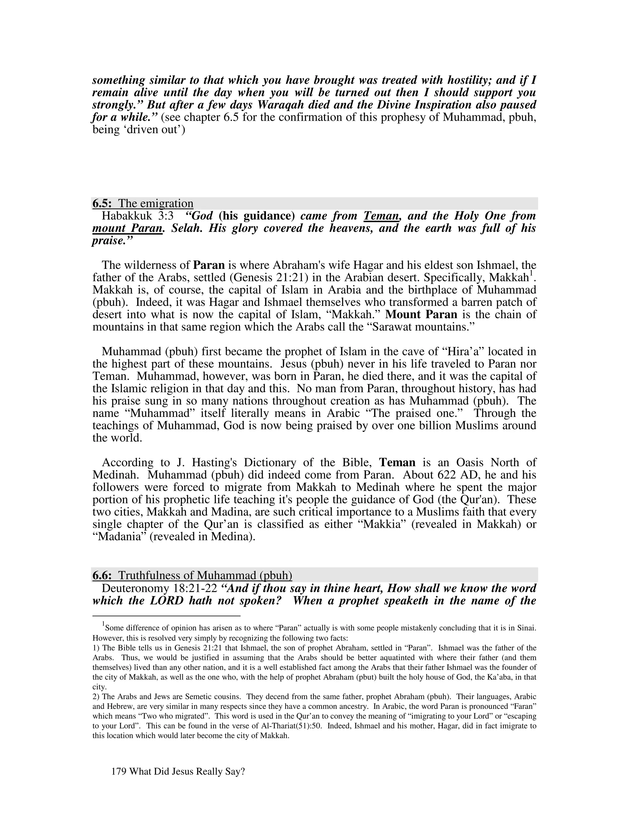 something similar to that which you have brought was treated with hostility; and if I
remain alive until the day when you will be turned out then I should support you
strongly.” But after a few days Waraqah died and the Divine Inspiration also paused
for a while.” (see chapter 6.5 for the confirmation of this prophesy of Muhammad, pbuh,
being ‘driven out’)




6.5: The emigration
  Habakkuk 3:3 “God (his guidance) came from Teman, and the Holy One from
mount Paran. Selah. His glory covered the heavens, and the earth was full of his
praise.”

  The wilderness of Paran is where Abraham' wife Hagar and his eldest son Ishmael, the
                                               s
father of the Arabs, settled (Genesis 21:21) in the Arabian desert. Specifically, Makkah1.
Makkah is, of course, the capital of Islam in Arabia and the birthplace of Muhammad
(pbuh). Indeed, it was Hagar and Ishmael themselves who transformed a barren patch of
desert into what is now the capital of Islam, “Makkah.” Mount Paran is the chain of
mountains in that same region which the Arabs call the “Sarawat mountains.”

  Muhammad (pbuh) first became the prophet of Islam in the cave of “Hira’a” located in
the highest part of these mountains. Jesus (pbuh) never in his life traveled to Paran nor
Teman. Muhammad, however, was born in Paran, he died there, and it was the capital of
the Islamic religion in that day and this. No man from Paran, throughout history, has had
his praise sung in so many nations throughout creation as has Muhammad (pbuh). The
name “Muhammad” itself literally means in Arabic “The praised one.” Through the
teachings of Muhammad, God is now being praised by over one billion Muslims around
the world.

  According to J. Hasting' Dictionary of the Bible, Teman is an Oasis North of
                              s
Medinah. Muhammad (pbuh) did indeed come from Paran. About 622 AD, he and his
followers were forced to migrate from Makkah to Medinah where he spent the major
portion of his prophetic life teaching it' people the guidance of God (the Qur' These
                                         s                                    an).
two cities, Makkah and Madina, are such critical importance to a Muslims faith that every
single chapter of the Qur’an is classified as either “Makkia” (revealed in Makkah) or
“Madania” (revealed in Medina).


6.6: Truthfulness of Muhammad (pbuh)
  Deuteronomy 18:21-22 “And if thou say in thine heart, How shall we know the word
which the LORD hath not spoken? When a prophet speaketh in the name of the
  1
    Some difference of opinion has arisen as to where “Paran” actually is with some people mistakenly concluding that it is in Sinai.
However, this is resolved very simply by recognizing the following two facts:
1) The Bible tells us in Genesis 21:21 that Ishmael, the son of prophet Abraham, settled in “Paran”. Ishmael was the father of the
Arabs. Thus, we would be justified in assuming that the Arabs should be better aquatinted with where their father (and them
themselves) lived than any other nation, and it is a well established fact among the Arabs that their father Ishmael was the founder of
the city of Makkah, as well as the one who, with the help of prophet Abraham (pbut) built the holy house of God, the Ka’aba, in that
city.
2) The Arabs and Jews are Semetic cousins. They decend from the same father, prophet Abraham (pbuh). Their languages, Arabic
and Hebrew, are very similar in many respects since they have a common ancestry. In Arabic, the word Paran is pronounced “Faran”
which means “Two who migrated”. This word is used in the Qur’an to convey the meaning of “imigrating to your Lord” or “escaping
to your Lord”. This can be found in the verse of Al-Thariat(51):50. Indeed, Ishmael and his mother, Hagar, did in fact imigrate to
this location which would later become the city of Makkah.



      179 What Did Jesus Really Say?
 