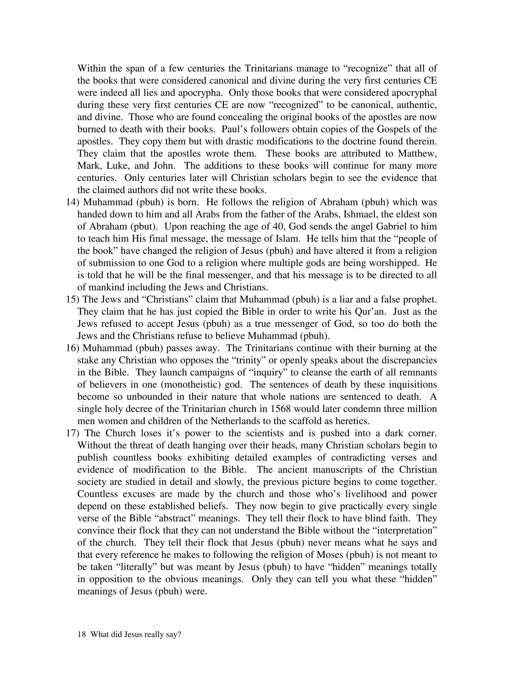 Within the span of a few centuries the Trinitarians manage to “recognize” that all of
  the books that were considered canonical and divine during the very first centuries CE
  were indeed all lies and apocrypha. Only those books that were considered apocryphal
  during these very first centuries CE are now “recognized” to be canonical, authentic,
  and divine. Those who are found concealing the original books of the apostles are now
  burned to death with their books. Paul’s followers obtain copies of the Gospels of the
  apostles. They copy them but with drastic modifications to the doctrine found therein.
  They claim that the apostles wrote them. These books are attributed to Matthew,
  Mark, Luke, and John. The additions to these books will continue for many more
  centuries. Only centuries later will Christian scholars begin to see the evidence that
  the claimed authors did not write these books.
14) Muhammad (pbuh) is born. He follows the religion of Abraham (pbuh) which was
  handed down to him and all Arabs from the father of the Arabs, Ishmael, the eldest son
  of Abraham (pbut). Upon reaching the age of 40, God sends the angel Gabriel to him
  to teach him His final message, the message of Islam. He tells him that the “people of
  the book” have changed the religion of Jesus (pbuh) and have altered it from a religion
  of submission to one God to a religion where multiple gods are being worshipped. He
  is told that he will be the final messenger, and that his message is to be directed to all
  of mankind including the Jews and Christians.
15) The Jews and “Christians” claim that Muhammad (pbuh) is a liar and a false prophet.
  They claim that he has just copied the Bible in order to write his Qur’an. Just as the
  Jews refused to accept Jesus (pbuh) as a true messenger of God, so too do both the
  Jews and the Christians refuse to believe Muhammad (pbuh).
16) Muhammad (pbuh) passes away. The Trinitarians continue with their burning at the
  stake any Christian who opposes the “trinity” or openly speaks about the discrepancies
  in the Bible. They launch campaigns of “inquiry” to cleanse the earth of all remnants
  of believers in one (monotheistic) god. The sentences of death by these inquisitions
  become so unbounded in their nature that whole nations are sentenced to death. A
  single holy decree of the Trinitarian church in 1568 would later condemn three million
  men women and children of the Netherlands to the scaffold as heretics.
17) The Church loses it’s power to the scientists and is pushed into a dark corner.
  Without the threat of death hanging over their heads, many Christian scholars begin to
  publish countless books exhibiting detailed examples of contradicting verses and
  evidence of modification to the Bible. The ancient manuscripts of the Christian
  society are studied in detail and slowly, the previous picture begins to come together.
  Countless excuses are made by the church and those who’s livelihood and power
  depend on these established beliefs. They now begin to give practically every single
  verse of the Bible “abstract” meanings. They tell their flock to have blind faith. They
  convince their flock that they can not understand the Bible without the “interpretation”
  of the church. They tell their flock that Jesus (pbuh) never means what he says and
  that every reference he makes to following the religion of Moses (pbuh) is not meant to
  be taken “literally” but was meant by Jesus (pbuh) to have “hidden” meanings totally
  in opposition to the obvious meanings. Only they can tell you what these “hidden”
  meanings of Jesus (pbuh) were.



  18 What did Jesus really say?
 