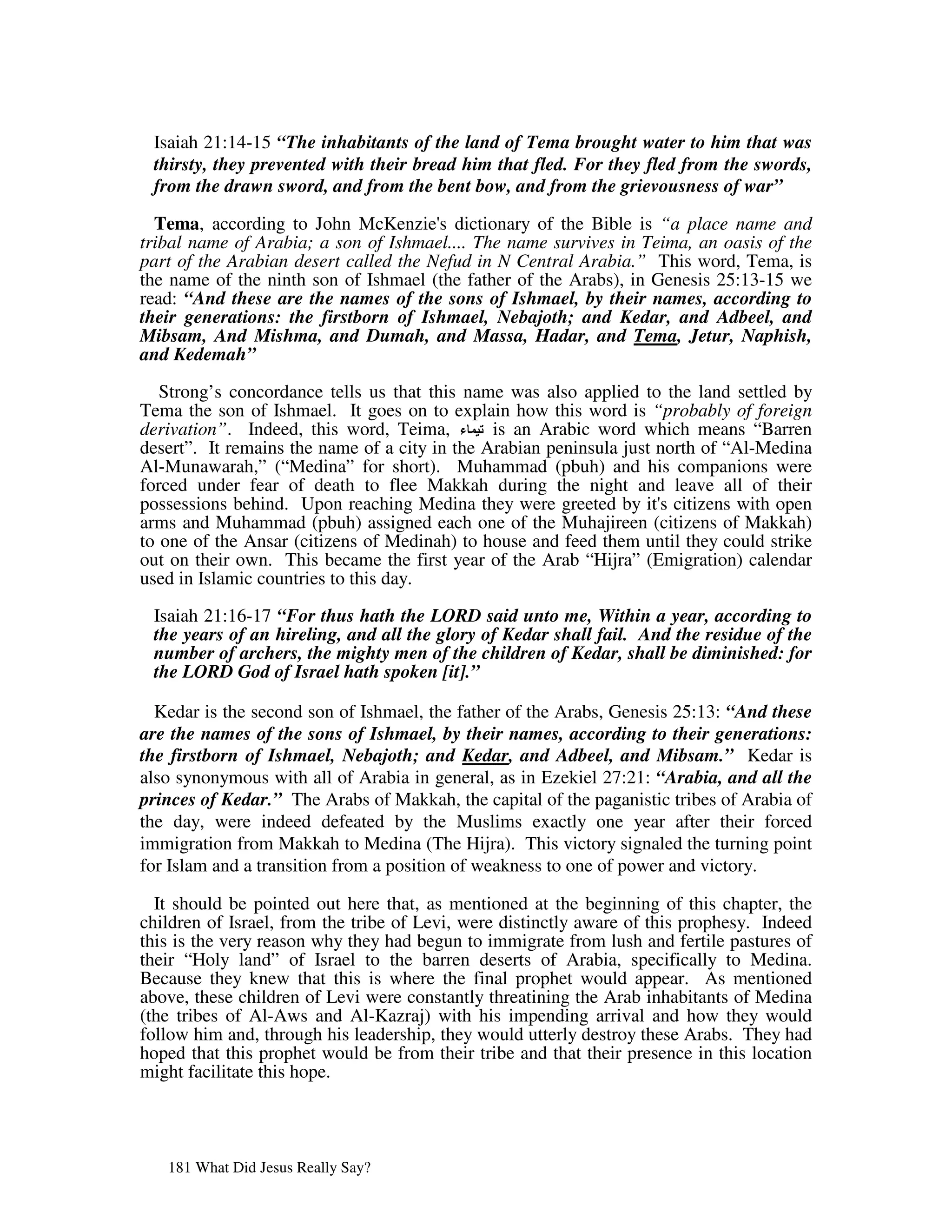 Isaiah 21:14-15 “The inhabitants of the land of Tema brought water to him that was
 thirsty, they prevented with their bread him that fled. For they fled from the swords,
 from the drawn sword, and from the bent bow, and from the grievousness of war”

  Tema, according to John McKenzie' dictionary of the Bible is “a place name and
                                       s
tribal name of Arabia; a son of Ishmael.... The name survives in Teima, an oasis of the
part of the Arabian desert called the Nefud in N Central Arabia.” This word, Tema, is
the name of the ninth son of Ishmael (the father of the Arabs), in Genesis 25:13-15 we
read: “And these are the names of the sons of Ishmael, by their names, according to
their generations: the firstborn of Ishmael, Nebajoth; and Kedar, and Adbeel, and
Mibsam, And Mishma, and Dumah, and Massa, Hadar, and Tema, Jetur, Naphish,
and Kedemah”

   Strong’s concordance tells us that this name was also applied to the land settled by
Tema the son of Ishmael. It goes on to explain how this word is “probably of foreign
derivation”. Indeed, this word, Teima,         is an Arabic word which means “Barren
desert”. It remains the name of a city in the Arabian peninsula just north of “Al-Medina
Al-Munawarah,” (“Medina” for short). Muhammad (pbuh) and his companions were
forced under fear of death to flee Makkah during the night and leave all of their
possessions behind. Upon reaching Medina they were greeted by it' citizens with open
                                                                     s
arms and Muhammad (pbuh) assigned each one of the Muhajireen (citizens of Makkah)
to one of the Ansar (citizens of Medinah) to house and feed them until they could strike
out on their own. This became the first year of the Arab “Hijra” (Emigration) calendar
used in Islamic countries to this day.

 Isaiah 21:16-17 “For thus hath the LORD said unto me, Within a year, according to
 the years of an hireling, and all the glory of Kedar shall fail. And the residue of the
 number of archers, the mighty men of the children of Kedar, shall be diminished: for
 the LORD God of Israel hath spoken [it].”

  Kedar is the second son of Ishmael, the father of the Arabs, Genesis 25:13: “And these
are the names of the sons of Ishmael, by their names, according to their generations:
the firstborn of Ishmael, Nebajoth; and Kedar, and Adbeel, and Mibsam.” Kedar is
also synonymous with all of Arabia in general, as in Ezekiel 27:21: “Arabia, and all the
princes of Kedar.” The Arabs of Makkah, the capital of the paganistic tribes of Arabia of
the day, were indeed defeated by the Muslims exactly one year after their forced
immigration from Makkah to Medina (The Hijra). This victory signaled the turning point
for Islam and a transition from a position of weakness to one of power and victory.

  It should be pointed out here that, as mentioned at the beginning of this chapter, the
children of Israel, from the tribe of Levi, were distinctly aware of this prophesy. Indeed
this is the very reason why they had begun to immigrate from lush and fertile pastures of
their “Holy land” of Israel to the barren deserts of Arabia, specifically to Medina.
Because they knew that this is where the final prophet would appear. As mentioned
above, these children of Levi were constantly threatining the Arab inhabitants of Medina
(the tribes of Al-Aws and Al-Kazraj) with his impending arrival and how they would
follow him and, through his leadership, they would utterly destroy these Arabs. They had
hoped that this prophet would be from their tribe and that their presence in this location
might facilitate this hope.




   181 What Did Jesus Really Say?
 