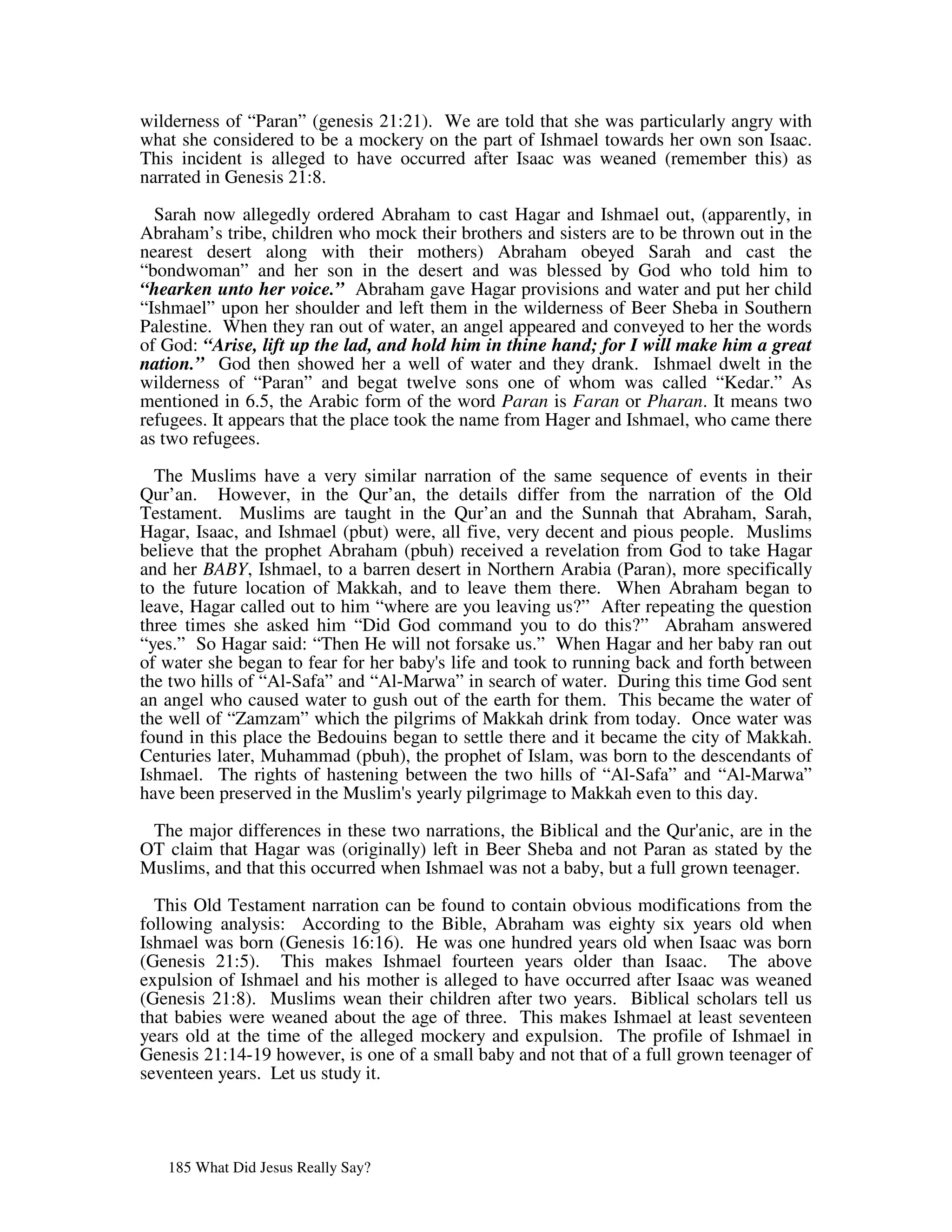 wilderness of “Paran” (genesis 21:21). We are told that she was particularly angry with
what she considered to be a mockery on the part of Ishmael towards her own son Isaac.
This incident is alleged to have occurred after Isaac was weaned (remember this) as
narrated in Genesis 21:8.
  Sarah now allegedly ordered Abraham to cast Hagar and Ishmael out, (apparently, in
Abraham’s tribe, children who mock their brothers and sisters are to be thrown out in the
nearest desert along with their mothers) Abraham obeyed Sarah and cast the
“bondwoman” and her son in the desert and was blessed by God who told him to
“hearken unto her voice.” Abraham gave Hagar provisions and water and put her child
“Ishmael” upon her shoulder and left them in the wilderness of Beer Sheba in Southern
Palestine. When they ran out of water, an angel appeared and conveyed to her the words
of God: “Arise, lift up the lad, and hold him in thine hand; for I will make him a great
nation.” God then showed her a well of water and they drank. Ishmael dwelt in the
wilderness of “Paran” and begat twelve sons one of whom was called “Kedar.” As
mentioned in 6.5, the Arabic form of the word Paran is Faran or Pharan. It means two
refugees. It appears that the place took the name from Hager and Ishmael, who came there
as two refugees.

  The Muslims have a very similar narration of the same sequence of events in their
Qur’an. However, in the Qur’an, the details differ from the narration of the Old
Testament. Muslims are taught in the Qur’an and the Sunnah that Abraham, Sarah,
Hagar, Isaac, and Ishmael (pbut) were, all five, very decent and pious people. Muslims
believe that the prophet Abraham (pbuh) received a revelation from God to take Hagar
and her BABY, Ishmael, to a barren desert in Northern Arabia (Paran), more specifically
to the future location of Makkah, and to leave them there. When Abraham began to
leave, Hagar called out to him “where are you leaving us?” After repeating the question
three times she asked him “Did God command you to do this?” Abraham answered
“yes.” So Hagar said: “Then He will not forsake us.” When Hagar and her baby ran out
of water she began to fear for her baby' life and took to running back and forth between
                                       s
the two hills of “Al-Safa” and “Al-Marwa” in search of water. During this time God sent
an angel who caused water to gush out of the earth for them. This became the water of
the well of “Zamzam” which the pilgrims of Makkah drink from today. Once water was
found in this place the Bedouins began to settle there and it became the city of Makkah.
Centuries later, Muhammad (pbuh), the prophet of Islam, was born to the descendants of
Ishmael. The rights of hastening between the two hills of “Al-Safa” and “Al-Marwa”
have been preserved in the Muslim' yearly pilgrimage to Makkah even to this day.
                                    s

 The major differences in these two narrations, the Biblical and the Qur' anic, are in the
OT claim that Hagar was (originally) left in Beer Sheba and not Paran as stated by the
Muslims, and that this occurred when Ishmael was not a baby, but a full grown teenager.

  This Old Testament narration can be found to contain obvious modifications from the
following analysis: According to the Bible, Abraham was eighty six years old when
Ishmael was born (Genesis 16:16). He was one hundred years old when Isaac was born
(Genesis 21:5). This makes Ishmael fourteen years older than Isaac. The above
expulsion of Ishmael and his mother is alleged to have occurred after Isaac was weaned
(Genesis 21:8). Muslims wean their children after two years. Biblical scholars tell us
that babies were weaned about the age of three. This makes Ishmael at least seventeen
years old at the time of the alleged mockery and expulsion. The profile of Ishmael in
Genesis 21:14-19 however, is one of a small baby and not that of a full grown teenager of
seventeen years. Let us study it.




   185 What Did Jesus Really Say?
 