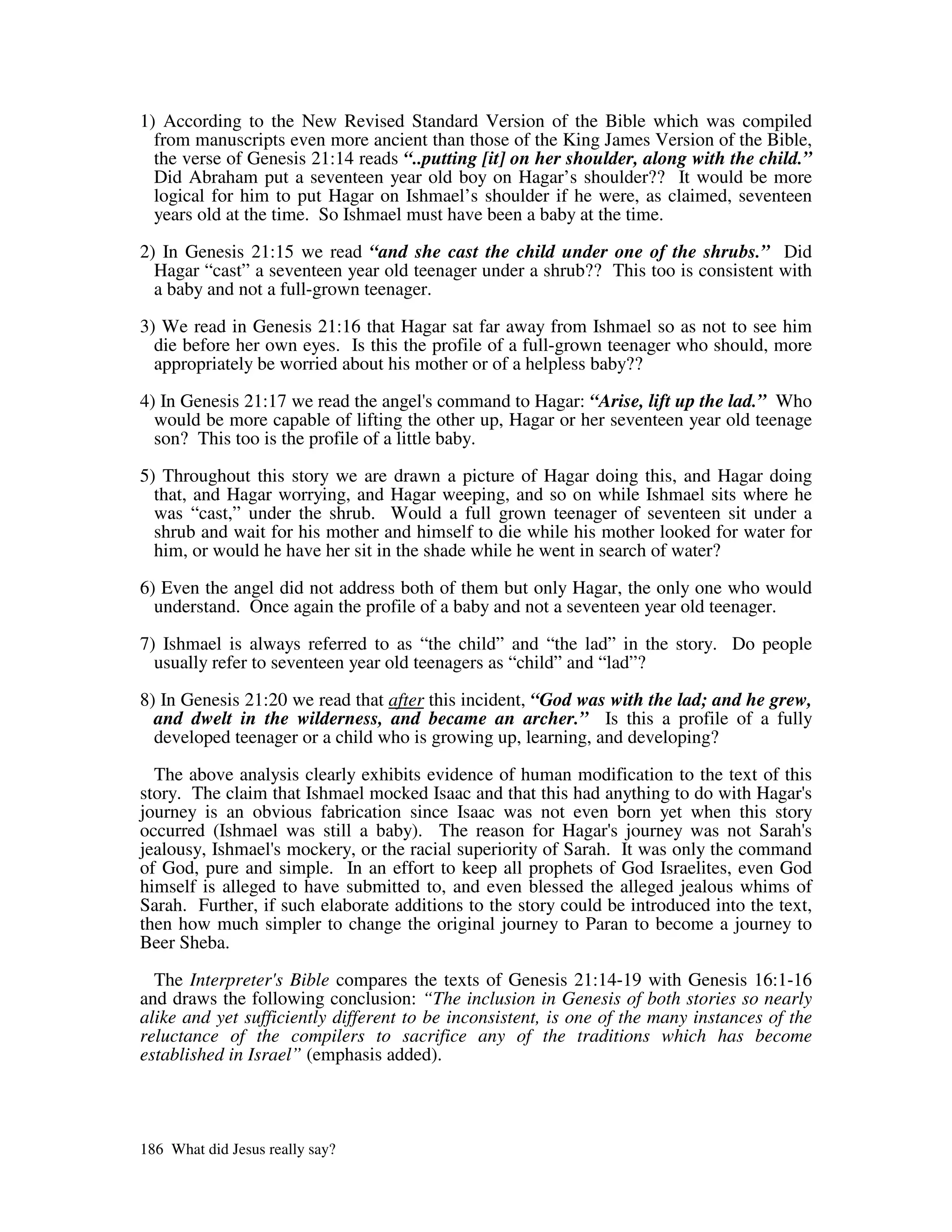 1) According to the New Revised Standard Version of the Bible which was compiled
  from manuscripts even more ancient than those of the King James Version of the Bible,
  the verse of Genesis 21:14 reads “..putting [it] on her shoulder, along with the child.”
  Did Abraham put a seventeen year old boy on Hagar’s shoulder?? It would be more
  logical for him to put Hagar on Ishmael’s shoulder if he were, as claimed, seventeen
  years old at the time. So Ishmael must have been a baby at the time.

2) In Genesis 21:15 we read “and she cast the child under one of the shrubs.” Did
  Hagar “cast” a seventeen year old teenager under a shrub?? This too is consistent with
  a baby and not a full-grown teenager.

3) We read in Genesis 21:16 that Hagar sat far away from Ishmael so as not to see him
  die before her own eyes. Is this the profile of a full-grown teenager who should, more
  appropriately be worried about his mother or of a helpless baby??

4) In Genesis 21:17 we read the angel' command to Hagar: “Arise, lift up the lad.” Who
                                         s
  would be more capable of lifting the other up, Hagar or her seventeen year old teenage
  son? This too is the profile of a little baby.

5) Throughout this story we are drawn a picture of Hagar doing this, and Hagar doing
  that, and Hagar worrying, and Hagar weeping, and so on while Ishmael sits where he
  was “cast,” under the shrub. Would a full grown teenager of seventeen sit under a
  shrub and wait for his mother and himself to die while his mother looked for water for
  him, or would he have her sit in the shade while he went in search of water?

6) Even the angel did not address both of them but only Hagar, the only one who would
  understand. Once again the profile of a baby and not a seventeen year old teenager.

7) Ishmael is always referred to as “the child” and “the lad” in the story. Do people
  usually refer to seventeen year old teenagers as “child” and “lad”?

8) In Genesis 21:20 we read that after this incident, “God was with the lad; and he grew,
  and dwelt in the wilderness, and became an archer.” Is this a profile of a fully
  developed teenager or a child who is growing up, learning, and developing?

  The above analysis clearly exhibits evidence of human modification to the text of this
story. The claim that Ishmael mocked Isaac and that this had anything to do with Hagar'   s
journey is an obvious fabrication since Isaac was not even born yet when this story
occurred (Ishmael was still a baby). The reason for Hagar' journey was not Sarah'
                                                               s                          s
jealousy, Ishmael' mockery, or the racial superiority of Sarah. It was only the command
                  s
of God, pure and simple. In an effort to keep all prophets of God Israelites, even God
himself is alleged to have submitted to, and even blessed the alleged jealous whims of
Sarah. Further, if such elaborate additions to the story could be introduced into the text,
then how much simpler to change the original journey to Paran to become a journey to
Beer Sheba.

  The Interpreter' Bible compares the texts of Genesis 21:14-19 with Genesis 16:1-16
                   s
and draws the following conclusion: “The inclusion in Genesis of both stories so nearly
alike and yet sufficiently different to be inconsistent, is one of the many instances of the
reluctance of the compilers to sacrifice any of the traditions which has become
established in Israel” (emphasis added).




186 What did Jesus really say?
 