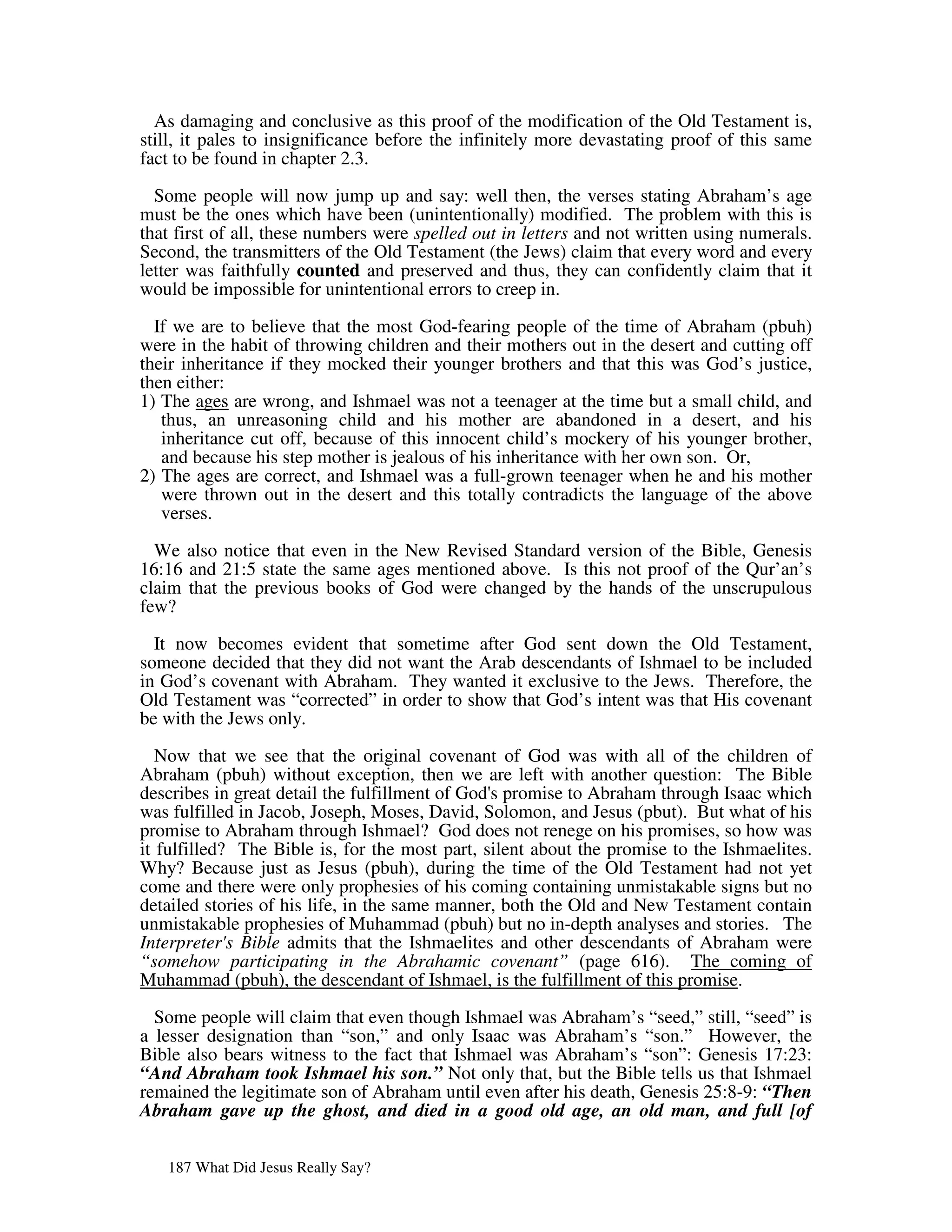 As damaging and conclusive as this proof of the modification of the Old Testament is,
still, it pales to insignificance before the infinitely more devastating proof of this same
fact to be found in chapter 2.3.
  Some people will now jump up and say: well then, the verses stating Abraham’s age
must be the ones which have been (unintentionally) modified. The problem with this is
that first of all, these numbers were spelled out in letters and not written using numerals.
Second, the transmitters of the Old Testament (the Jews) claim that every word and every
letter was faithfully counted and preserved and thus, they can confidently claim that it
would be impossible for unintentional errors to creep in.

  If we are to believe that the most God-fearing people of the time of Abraham (pbuh)
were in the habit of throwing children and their mothers out in the desert and cutting off
their inheritance if they mocked their younger brothers and that this was God’s justice,
then either:
1) The ages are wrong, and Ishmael was not a teenager at the time but a small child, and
   thus, an unreasoning child and his mother are abandoned in a desert, and his
   inheritance cut off, because of this innocent child’s mockery of his younger brother,
   and because his step mother is jealous of his inheritance with her own son. Or,
2) The ages are correct, and Ishmael was a full-grown teenager when he and his mother
   were thrown out in the desert and this totally contradicts the language of the above
   verses.

  We also notice that even in the New Revised Standard version of the Bible, Genesis
16:16 and 21:5 state the same ages mentioned above. Is this not proof of the Qur’an’s
claim that the previous books of God were changed by the hands of the unscrupulous
few?

  It now becomes evident that sometime after God sent down the Old Testament,
someone decided that they did not want the Arab descendants of Ishmael to be included
in God’s covenant with Abraham. They wanted it exclusive to the Jews. Therefore, the
Old Testament was “corrected” in order to show that God’s intent was that His covenant
be with the Jews only.

   Now that we see that the original covenant of God was with all of the children of
Abraham (pbuh) without exception, then we are left with another question: The Bible
describes in great detail the fulfillment of God' promise to Abraham through Isaac which
                                                s
was fulfilled in Jacob, Joseph, Moses, David, Solomon, and Jesus (pbut). But what of his
promise to Abraham through Ishmael? God does not renege on his promises, so how was
it fulfilled? The Bible is, for the most part, silent about the promise to the Ishmaelites.
Why? Because just as Jesus (pbuh), during the time of the Old Testament had not yet
come and there were only prophesies of his coming containing unmistakable signs but no
detailed stories of his life, in the same manner, both the Old and New Testament contain
unmistakable prophesies of Muhammad (pbuh) but no in-depth analyses and stories. The
Interpreter' Bible admits that the Ishmaelites and other descendants of Abraham were
             s
“somehow participating in the Abrahamic covenant” (page 616). The coming of
Muhammad (pbuh), the descendant of Ishmael, is the fulfillment of this promise.

  Some people will claim that even though Ishmael was Abraham’s “seed,” still, “seed” is
a lesser designation than “son,” and only Isaac was Abraham’s “son.” However, the
Bible also bears witness to the fact that Ishmael was Abraham’s “son”: Genesis 17:23:
“And Abraham took Ishmael his son.” Not only that, but the Bible tells us that Ishmael
remained the legitimate son of Abraham until even after his death, Genesis 25:8-9: “Then
Abraham gave up the ghost, and died in a good old age, an old man, and full [of


   187 What Did Jesus Really Say?
 