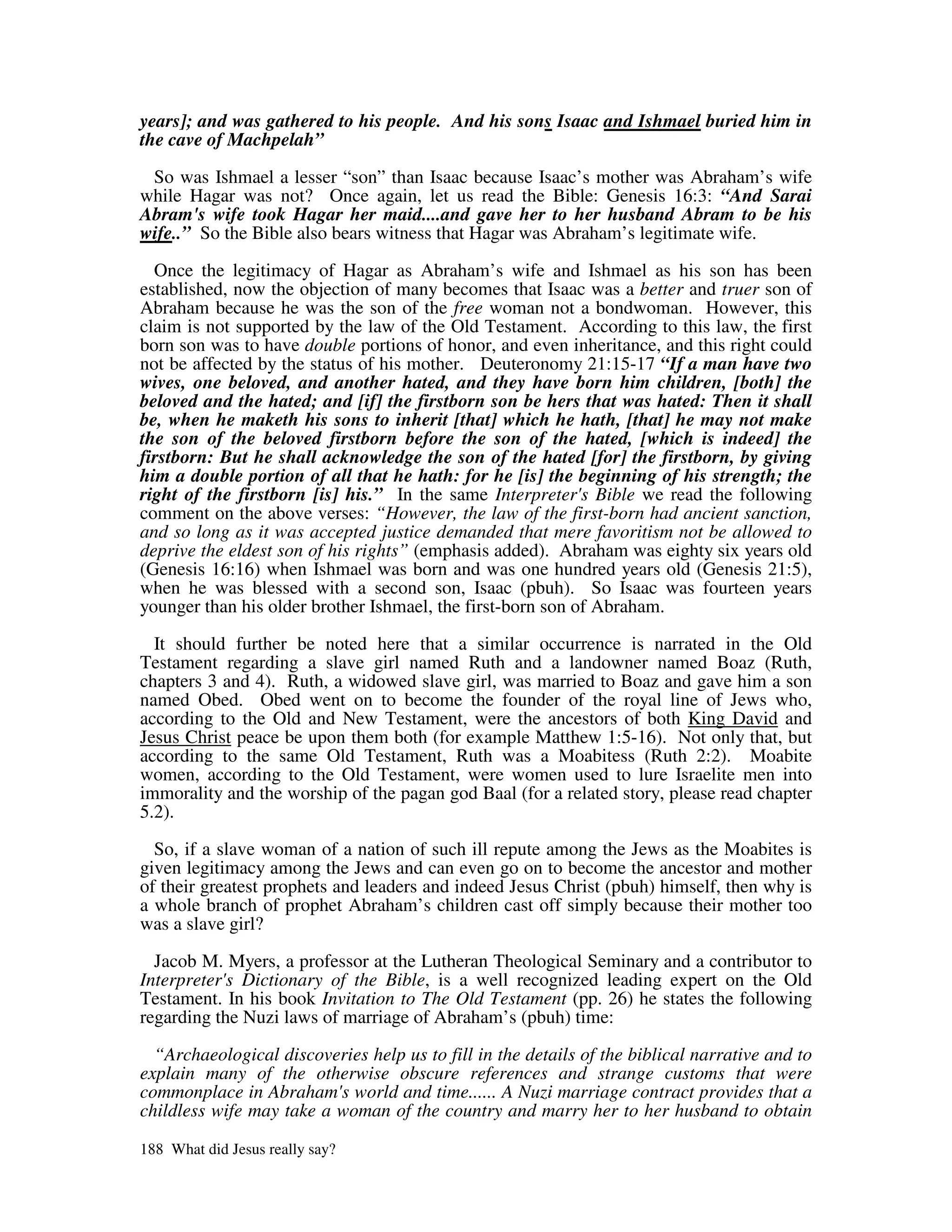 years]; and was gathered to his people. And his sons Isaac and Ishmael buried him in
the cave of Machpelah”

 So was Ishmael a lesser “son” than Isaac because Isaac’s mother was Abraham’s wife
while Hagar was not? Once again, let us read the Bible: Genesis 16:3: “And Sarai
Abram's wife took Hagar her maid....and gave her to her husband Abram to be his
wife..” So the Bible also bears witness that Hagar was Abraham’s legitimate wife.

  Once the legitimacy of Hagar as Abraham’s wife and Ishmael as his son has been
established, now the objection of many becomes that Isaac was a better and truer son of
Abraham because he was the son of the free woman not a bondwoman. However, this
claim is not supported by the law of the Old Testament. According to this law, the first
born son was to have double portions of honor, and even inheritance, and this right could
not be affected by the status of his mother. Deuteronomy 21:15-17 “If a man have two
wives, one beloved, and another hated, and they have born him children, [both] the
beloved and the hated; and [if] the firstborn son be hers that was hated: Then it shall
be, when he maketh his sons to inherit [that] which he hath, [that] he may not make
the son of the beloved firstborn before the son of the hated, [which is indeed] the
firstborn: But he shall acknowledge the son of the hated [for] the firstborn, by giving
him a double portion of all that he hath: for he [is] the beginning of his strength; the
right of the firstborn [is] his.” In the same Interpreter' Bible we read the following
                                                            s
comment on the above verses: “However, the law of the first-born had ancient sanction,
and so long as it was accepted justice demanded that mere favoritism not be allowed to
deprive the eldest son of his rights” (emphasis added). Abraham was eighty six years old
(Genesis 16:16) when Ishmael was born and was one hundred years old (Genesis 21:5),
when he was blessed with a second son, Isaac (pbuh). So Isaac was fourteen years
younger than his older brother Ishmael, the first-born son of Abraham.

  It should further be noted here that a similar occurrence is narrated in the Old
Testament regarding a slave girl named Ruth and a landowner named Boaz (Ruth,
chapters 3 and 4). Ruth, a widowed slave girl, was married to Boaz and gave him a son
named Obed. Obed went on to become the founder of the royal line of Jews who,
according to the Old and New Testament, were the ancestors of both King David and
Jesus Christ peace be upon them both (for example Matthew 1:5-16). Not only that, but
according to the same Old Testament, Ruth was a Moabitess (Ruth 2:2). Moabite
women, according to the Old Testament, were women used to lure Israelite men into
immorality and the worship of the pagan god Baal (for a related story, please read chapter
5.2).

  So, if a slave woman of a nation of such ill repute among the Jews as the Moabites is
given legitimacy among the Jews and can even go on to become the ancestor and mother
of their greatest prophets and leaders and indeed Jesus Christ (pbuh) himself, then why is
a whole branch of prophet Abraham’s children cast off simply because their mother too
was a slave girl?

  Jacob M. Myers, a professor at the Lutheran Theological Seminary and a contributor to
Interpreter' Dictionary of the Bible, is a well recognized leading expert on the Old
            s
Testament. In his book Invitation to The Old Testament (pp. 26) he states the following
regarding the Nuzi laws of marriage of Abraham’s (pbuh) time:

  “Archaeological discoveries help us to fill in the details of the biblical narrative and to
explain many of the otherwise obscure references and strange customs that were
commonplace in Abraham' world and time...... A Nuzi marriage contract provides that a
                          s
childless wife may take a woman of the country and marry her to her husband to obtain

188 What did Jesus really say?
 