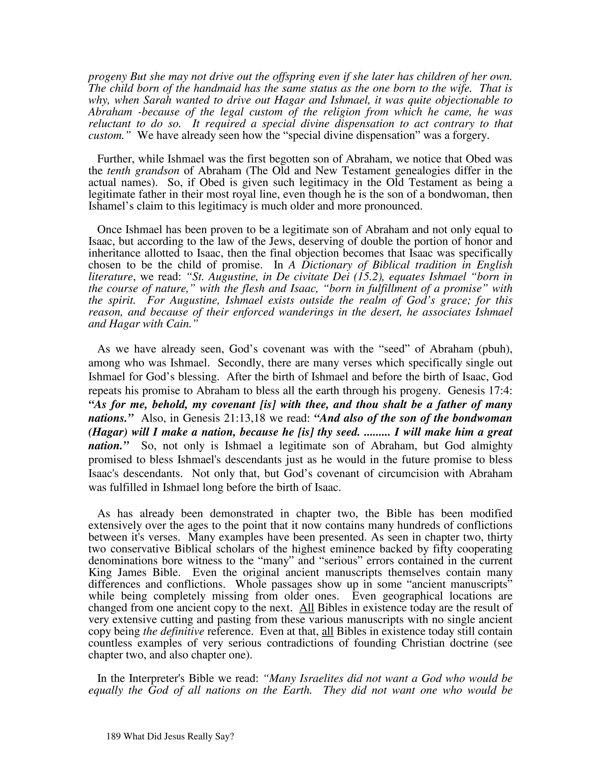 progeny But she may not drive out the offspring even if she later has children of her own.
The child born of the handmaid has the same status as the one born to the wife. That is
why, when Sarah wanted to drive out Hagar and Ishmael, it was quite objectionable to
Abraham -because of the legal custom of the religion from which he came, he was
reluctant to do so. It required a special divine dispensation to act contrary to that
custom.” We have already seen how the “special divine dispensation” was a forgery.

  Further, while Ishmael was the first begotten son of Abraham, we notice that Obed was
the tenth grandson of Abraham (The Old and New Testament genealogies differ in the
actual names). So, if Obed is given such legitimacy in the Old Testament as being a
legitimate father in their most royal line, even though he is the son of a bondwoman, then
Ishamel’s claim to this legitimacy is much older and more pronounced.

   Once Ishmael has been proven to be a legitimate son of Abraham and not only equal to
Isaac, but according to the law of the Jews, deserving of double the portion of honor and
inheritance allotted to Isaac, then the final objection becomes that Isaac was specifically
chosen to be the child of promise. In A Dictionary of Biblical tradition in English
literature, we read: “St. Augustine, in De civitate Dei (15.2), equates Ishmael “born in
the course of nature,” with the flesh and Isaac, “born in fulfillment of a promise” with
the spirit. For Augustine, Ishmael exists outside the realm of God’s grace; for this
reason, and because of their enforced wanderings in the desert, he associates Ishmael
and Hagar with Cain.”

  As we have already seen, God’s covenant was with the “seed” of Abraham (pbuh),
among who was Ishmael. Secondly, there are many verses which specifically single out
Ishmael for God’s blessing. After the birth of Ishmael and before the birth of Isaac, God
repeats his promise to Abraham to bless all the earth through his progeny. Genesis 17:4:
“As for me, behold, my covenant [is] with thee, and thou shalt be a father of many
nations.” Also, in Genesis 21:13,18 we read: “And also of the son of the bondwoman
(Hagar) will I make a nation, because he [is] thy seed. ......... I will make him a great
nation.” So, not only is Ishmael a legitimate son of Abraham, but God almighty
promised to bless Ishmael' descendants just as he would in the future promise to bless
                            s
Isaac' descendants. Not only that, but God’s covenant of circumcision with Abraham
     s
was fulfilled in Ishmael long before the birth of Isaac.

  As has already been demonstrated in chapter two, the Bible has been modified
extensively over the ages to the point that it now contains many hundreds of conflictions
between it' verses. Many examples have been presented. As seen in chapter two, thirty
           s
two conservative Biblical scholars of the highest eminence backed by fifty cooperating
denominations bore witness to the “many” and “serious” errors contained in the current
King James Bible. Even the original ancient manuscripts themselves contain many
differences and conflictions. Whole passages show up in some “ancient manuscripts”
while being completely missing from older ones. Even geographical locations are
changed from one ancient copy to the next. All Bibles in existence today are the result of
very extensive cutting and pasting from these various manuscripts with no single ancient
copy being the definitive reference. Even at that, all Bibles in existence today still contain
countless examples of very serious contradictions of founding Christian doctrine (see
chapter two, and also chapter one).

  In the Interpreter' Bible we read: “Many Israelites did not want a God who would be
                    s
equally the God of all nations on the Earth. They did not want one who would be


   189 What Did Jesus Really Say?
 