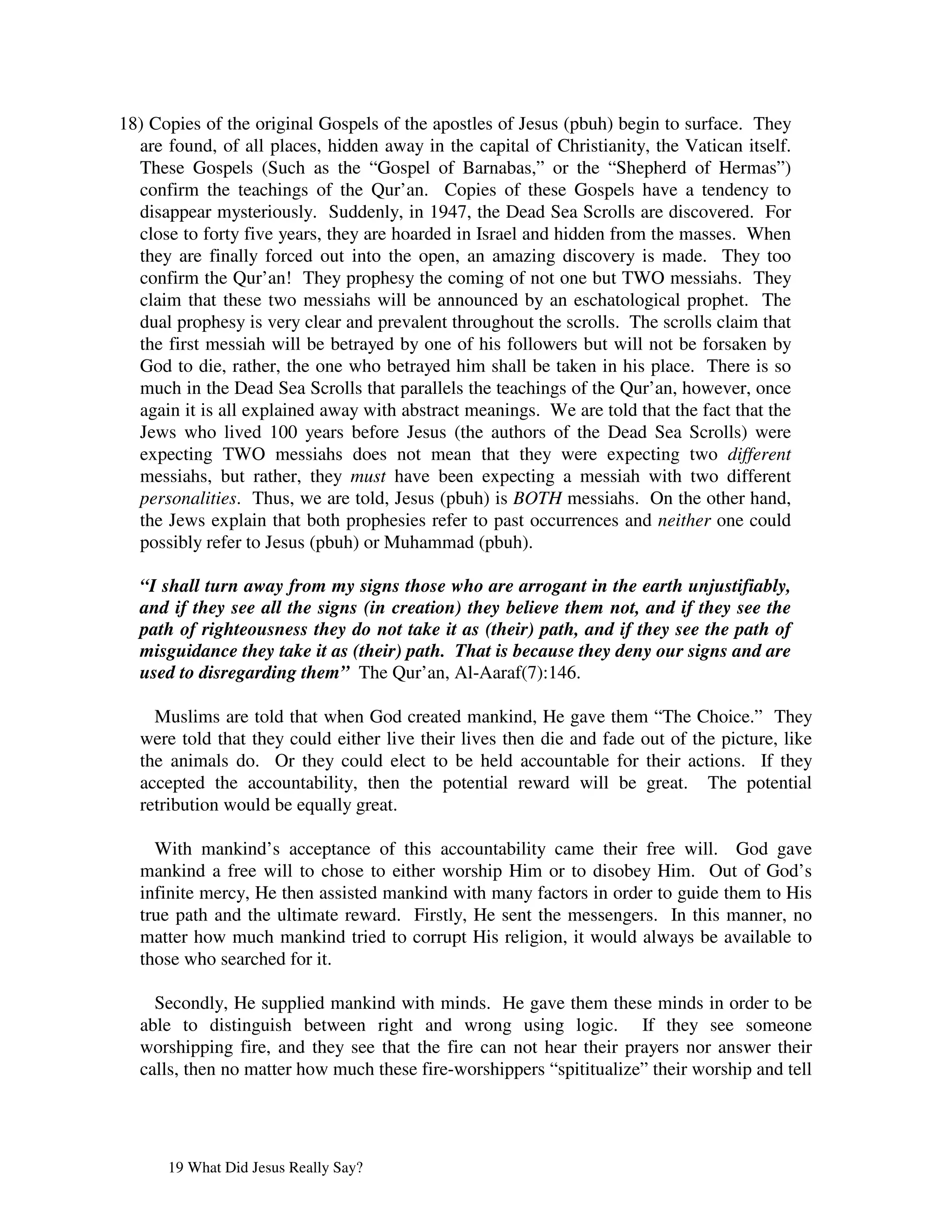 18) Copies of the original Gospels of the apostles of Jesus (pbuh) begin to surface. They
  are found, of all places, hidden away in the capital of Christianity, the Vatican itself.
  These Gospels (Such as the “Gospel of Barnabas,” or the “Shepherd of Hermas”)
  confirm the teachings of the Qur’an. Copies of these Gospels have a tendency to
  disappear mysteriously. Suddenly, in 1947, the Dead Sea Scrolls are discovered. For
  close to forty five years, they are hoarded in Israel and hidden from the masses. When
  they are finally forced out into the open, an amazing discovery is made. They too
  confirm the Qur’an! They prophesy the coming of not one but TWO messiahs. They
  claim that these two messiahs will be announced by an eschatological prophet. The
  dual prophesy is very clear and prevalent throughout the scrolls. The scrolls claim that
  the first messiah will be betrayed by one of his followers but will not be forsaken by
  God to die, rather, the one who betrayed him shall be taken in his place. There is so
  much in the Dead Sea Scrolls that parallels the teachings of the Qur’an, however, once
  again it is all explained away with abstract meanings. We are told that the fact that the
  Jews who lived 100 years before Jesus (the authors of the Dead Sea Scrolls) were
  expecting TWO messiahs does not mean that they were expecting two different
  messiahs, but rather, they must have been expecting a messiah with two different
  personalities. Thus, we are told, Jesus (pbuh) is BOTH messiahs. On the other hand,
  the Jews explain that both prophesies refer to past occurrences and neither one could
  possibly refer to Jesus (pbuh) or Muhammad (pbuh).

  “I shall turn away from my signs those who are arrogant in the earth unjustifiably,
  and if they see all the signs (in creation) they believe them not, and if they see the
  path of righteousness they do not take it as (their) path, and if they see the path of
  misguidance they take it as (their) path. That is because they deny our signs and are
  used to disregarding them” The Qur’an, Al-Aaraf(7):146.

    Muslims are told that when God created mankind, He gave them “The Choice.” They
  were told that they could either live their lives then die and fade out of the picture, like
  the animals do. Or they could elect to be held accountable for their actions. If they
  accepted the accountability, then the potential reward will be great. The potential
  retribution would be equally great.

    With mankind’s acceptance of this accountability came their free will. God gave
  mankind a free will to chose to either worship Him or to disobey Him. Out of God’s
  infinite mercy, He then assisted mankind with many factors in order to guide them to His
  true path and the ultimate reward. Firstly, He sent the messengers. In this manner, no
  matter how much mankind tried to corrupt His religion, it would always be available to
  those who searched for it.

    Secondly, He supplied mankind with minds. He gave them these minds in order to be
  able to distinguish between right and wrong using logic. If they see someone
  worshipping fire, and they see that the fire can not hear their prayers nor answer their
  calls, then no matter how much these fire-worshippers “spititualize” their worship and tell




      19 What Did Jesus Really Say?
 
