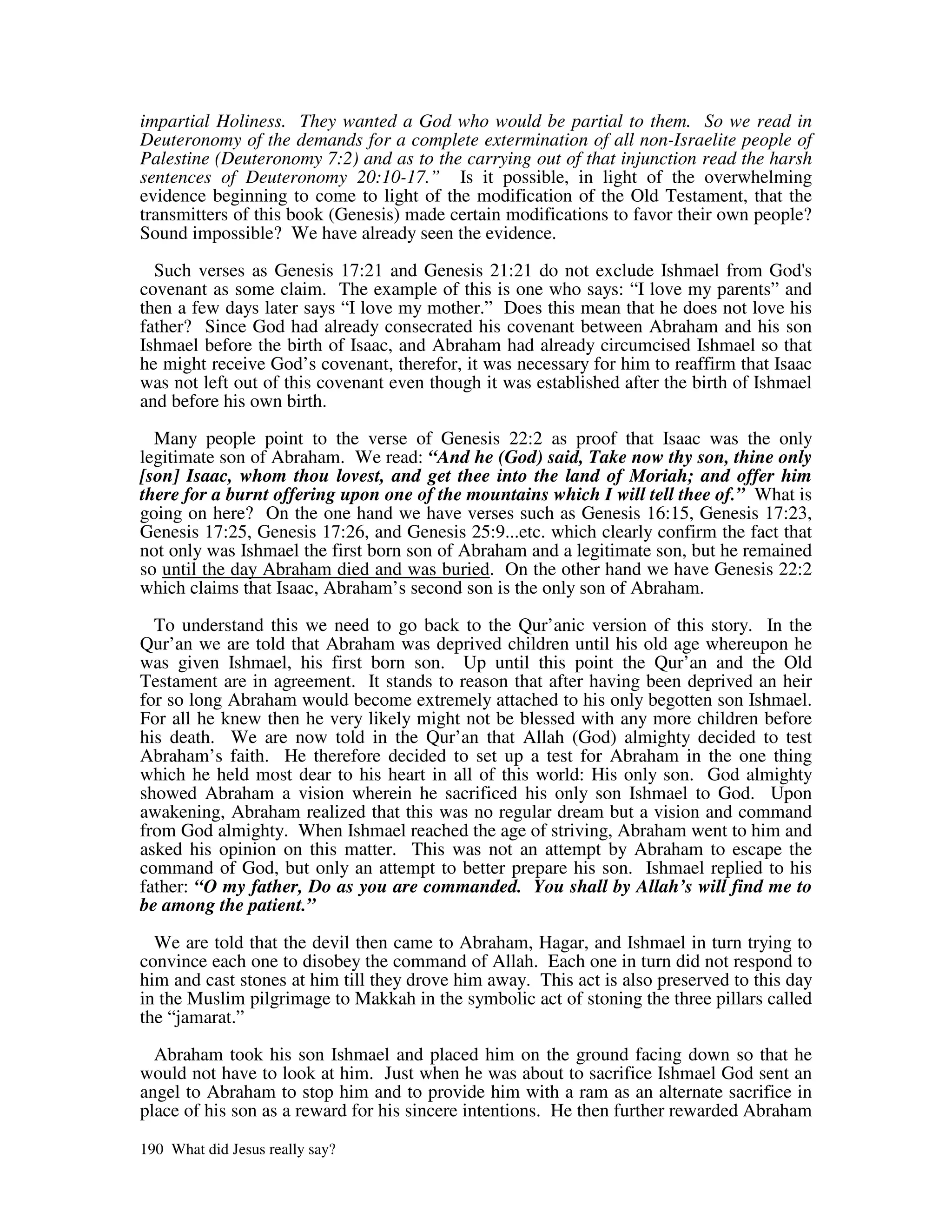 impartial Holiness. They wanted a God who would be partial to them. So we read in
Deuteronomy of the demands for a complete extermination of all non-Israelite people of
Palestine (Deuteronomy 7:2) and as to the carrying out of that injunction read the harsh
sentences of Deuteronomy 20:10-17.” Is it possible, in light of the overwhelming
evidence beginning to come to light of the modification of the Old Testament, that the
transmitters of this book (Genesis) made certain modifications to favor their own people?
Sound impossible? We have already seen the evidence.

  Such verses as Genesis 17:21 and Genesis 21:21 do not exclude Ishmael from God'         s
covenant as some claim. The example of this is one who says: “I love my parents” and
then a few days later says “I love my mother.” Does this mean that he does not love his
father? Since God had already consecrated his covenant between Abraham and his son
Ishmael before the birth of Isaac, and Abraham had already circumcised Ishmael so that
he might receive God’s covenant, therefor, it was necessary for him to reaffirm that Isaac
was not left out of this covenant even though it was established after the birth of Ishmael
and before his own birth.

  Many people point to the verse of Genesis 22:2 as proof that Isaac was the only
legitimate son of Abraham. We read: “And he (God) said, Take now thy son, thine only
[son] Isaac, whom thou lovest, and get thee into the land of Moriah; and offer him
there for a burnt offering upon one of the mountains which I will tell thee of.” What is
going on here? On the one hand we have verses such as Genesis 16:15, Genesis 17:23,
Genesis 17:25, Genesis 17:26, and Genesis 25:9...etc. which clearly confirm the fact that
not only was Ishmael the first born son of Abraham and a legitimate son, but he remained
so until the day Abraham died and was buried. On the other hand we have Genesis 22:2
which claims that Isaac, Abraham’s second son is the only son of Abraham.

  To understand this we need to go back to the Qur’anic version of this story. In the
Qur’an we are told that Abraham was deprived children until his old age whereupon he
was given Ishmael, his first born son. Up until this point the Qur’an and the Old
Testament are in agreement. It stands to reason that after having been deprived an heir
for so long Abraham would become extremely attached to his only begotten son Ishmael.
For all he knew then he very likely might not be blessed with any more children before
his death. We are now told in the Qur’an that Allah (God) almighty decided to test
Abraham’s faith. He therefore decided to set up a test for Abraham in the one thing
which he held most dear to his heart in all of this world: His only son. God almighty
showed Abraham a vision wherein he sacrificed his only son Ishmael to God. Upon
awakening, Abraham realized that this was no regular dream but a vision and command
from God almighty. When Ishmael reached the age of striving, Abraham went to him and
asked his opinion on this matter. This was not an attempt by Abraham to escape the
command of God, but only an attempt to better prepare his son. Ishmael replied to his
father: “O my father, Do as you are commanded. You shall by Allah’s will find me to
be among the patient.”

  We are told that the devil then came to Abraham, Hagar, and Ishmael in turn trying to
convince each one to disobey the command of Allah. Each one in turn did not respond to
him and cast stones at him till they drove him away. This act is also preserved to this day
in the Muslim pilgrimage to Makkah in the symbolic act of stoning the three pillars called
the “jamarat.”

  Abraham took his son Ishmael and placed him on the ground facing down so that he
would not have to look at him. Just when he was about to sacrifice Ishmael God sent an
angel to Abraham to stop him and to provide him with a ram as an alternate sacrifice in
place of his son as a reward for his sincere intentions. He then further rewarded Abraham

190 What did Jesus really say?
 