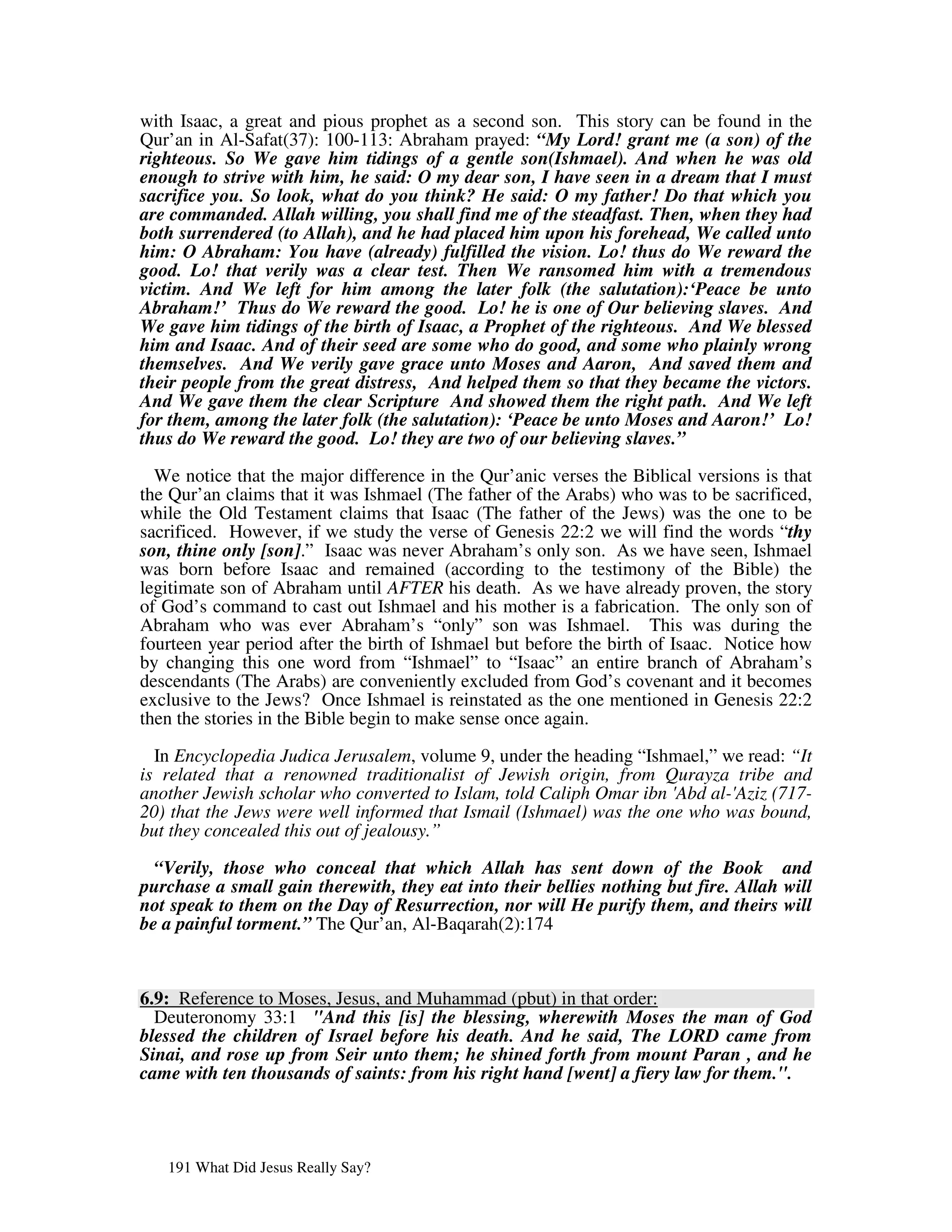 with Isaac, a great and pious prophet as a second son. This story can be found in the
Qur’an in Al-Safat(37): 100-113: Abraham prayed: “My Lord! grant me (a son) of the
righteous. So We gave him tidings of a gentle son(Ishmael). And when he was old
enough to strive with him, he said: O my dear son, I have seen in a dream that I must
sacrifice you. So look, what do you think? He said: O my father! Do that which you
are commanded. Allah willing, you shall find me of the steadfast. Then, when they had
both surrendered (to Allah), and he had placed him upon his forehead, We called unto
him: O Abraham: You have (already) fulfilled the vision. Lo! thus do We reward the
good. Lo! that verily was a clear test. Then We ransomed him with a tremendous
victim. And We left for him among the later folk (the salutation):‘Peace be unto
Abraham!’ Thus do We reward the good. Lo! he is one of Our believing slaves. And
We gave him tidings of the birth of Isaac, a Prophet of the righteous. And We blessed
him and Isaac. And of their seed are some who do good, and some who plainly wrong
themselves. And We verily gave grace unto Moses and Aaron, And saved them and
their people from the great distress, And helped them so that they became the victors.
And We gave them the clear Scripture And showed them the right path. And We left
for them, among the later folk (the salutation): ‘Peace be unto Moses and Aaron!’ Lo!
thus do We reward the good. Lo! they are two of our believing slaves.”

  We notice that the major difference in the Qur’anic verses the Biblical versions is that
the Qur’an claims that it was Ishmael (The father of the Arabs) who was to be sacrificed,
while the Old Testament claims that Isaac (The father of the Jews) was the one to be
sacrificed. However, if we study the verse of Genesis 22:2 we will find the words “thy
son, thine only [son].” Isaac was never Abraham’s only son. As we have seen, Ishmael
was born before Isaac and remained (according to the testimony of the Bible) the
legitimate son of Abraham until AFTER his death. As we have already proven, the story
of God’s command to cast out Ishmael and his mother is a fabrication. The only son of
Abraham who was ever Abraham’s “only” son was Ishmael. This was during the
fourteen year period after the birth of Ishmael but before the birth of Isaac. Notice how
by changing this one word from “Ishmael” to “Isaac” an entire branch of Abraham’s
descendants (The Arabs) are conveniently excluded from God’s covenant and it becomes
exclusive to the Jews? Once Ishmael is reinstated as the one mentioned in Genesis 22:2
then the stories in the Bible begin to make sense once again.

  In Encyclopedia Judica Jerusalem, volume 9, under the heading “Ishmael,” we read: “It
is related that a renowned traditionalist of Jewish origin, from Qurayza tribe and
another Jewish scholar who converted to Islam, told Caliph Omar ibn ' al-' (717-
                                                                     Abd    Aziz
20) that the Jews were well informed that Ismail (Ishmael) was the one who was bound,
but they concealed this out of jealousy.”

  “Verily, those who conceal that which Allah has sent down of the Book and
purchase a small gain therewith, they eat into their bellies nothing but fire. Allah will
not speak to them on the Day of Resurrection, nor will He purify them, and theirs will
be a painful torment.” The Qur’an, Al-Baqarah(2):174



6.9: Reference to Moses, Jesus, and Muhammad (pbut) in that order:
  Deuteronomy 33:1 "And this [is] the blessing, wherewith Moses the man of God
blessed the children of Israel before his death. And he said, The LORD came from
Sinai, and rose up from Seir unto them; he shined forth from mount Paran , and he
came with ten thousands of saints: from his right hand [went] a fiery law for them.".




   191 What Did Jesus Really Say?
 