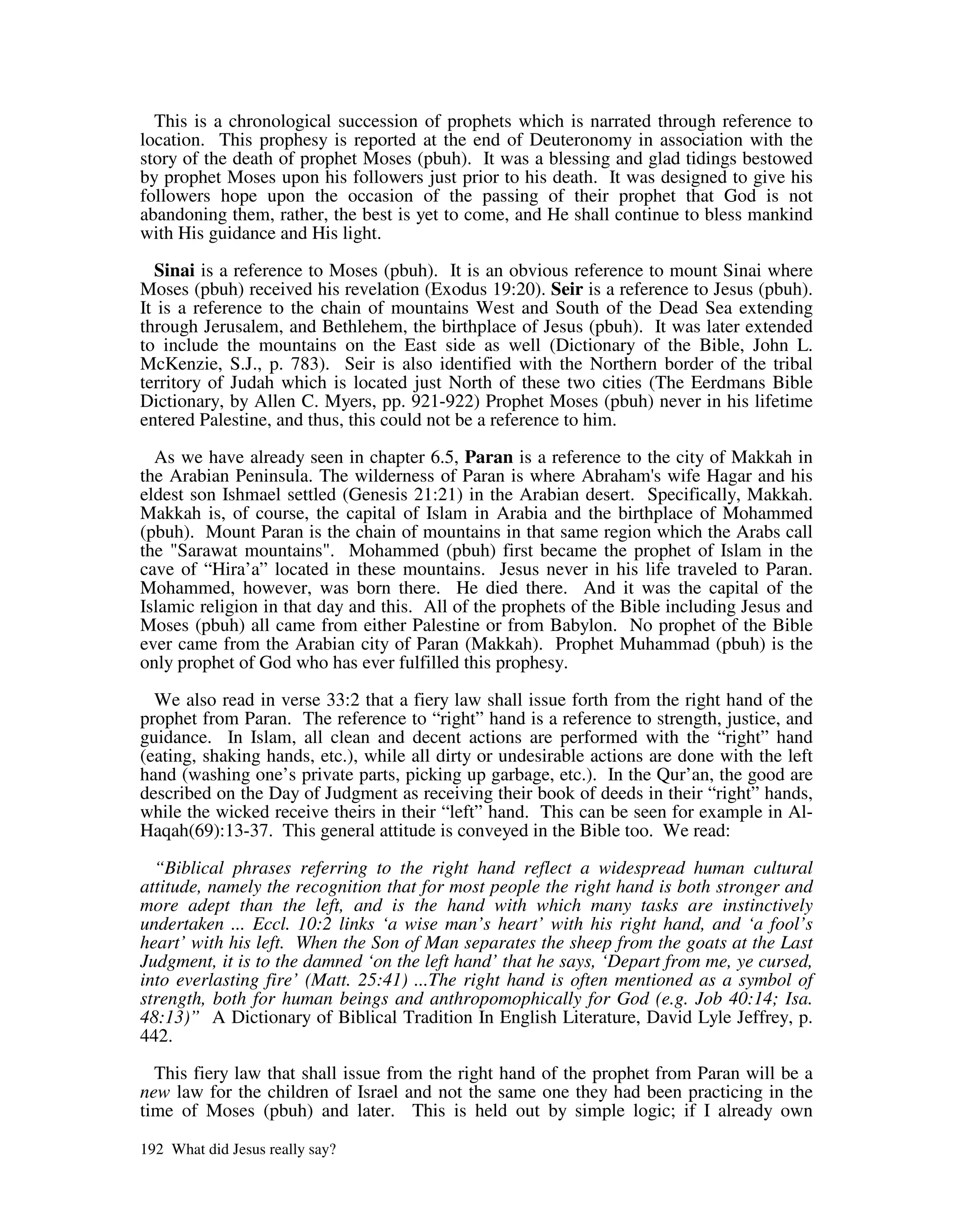 This is a chronological succession of prophets which is narrated through reference to
location. This prophesy is reported at the end of Deuteronomy in association with the
story of the death of prophet Moses (pbuh). It was a blessing and glad tidings bestowed
by prophet Moses upon his followers just prior to his death. It was designed to give his
followers hope upon the occasion of the passing of their prophet that God is not
abandoning them, rather, the best is yet to come, and He shall continue to bless mankind
with His guidance and His light.

  Sinai is a reference to Moses (pbuh). It is an obvious reference to mount Sinai where
Moses (pbuh) received his revelation (Exodus 19:20). Seir is a reference to Jesus (pbuh).
It is a reference to the chain of mountains West and South of the Dead Sea extending
through Jerusalem, and Bethlehem, the birthplace of Jesus (pbuh). It was later extended
to include the mountains on the East side as well (Dictionary of the Bible, John L.
McKenzie, S.J., p. 783). Seir is also identified with the Northern border of the tribal
territory of Judah which is located just North of these two cities (The Eerdmans Bible
Dictionary, by Allen C. Myers, pp. 921-922) Prophet Moses (pbuh) never in his lifetime
entered Palestine, and thus, this could not be a reference to him.

  As we have already seen in chapter 6.5, Paran is a reference to the city of Makkah in
the Arabian Peninsula. The wilderness of Paran is where Abraham' wife Hagar and his
                                                                      s
eldest son Ishmael settled (Genesis 21:21) in the Arabian desert. Specifically, Makkah.
Makkah is, of course, the capital of Islam in Arabia and the birthplace of Mohammed
(pbuh). Mount Paran is the chain of mountains in that same region which the Arabs call
the "Sarawat mountains". Mohammed (pbuh) first became the prophet of Islam in the
cave of “Hira’a” located in these mountains. Jesus never in his life traveled to Paran.
Mohammed, however, was born there. He died there. And it was the capital of the
Islamic religion in that day and this. All of the prophets of the Bible including Jesus and
Moses (pbuh) all came from either Palestine or from Babylon. No prophet of the Bible
ever came from the Arabian city of Paran (Makkah). Prophet Muhammad (pbuh) is the
only prophet of God who has ever fulfilled this prophesy.

  We also read in verse 33:2 that a fiery law shall issue forth from the right hand of the
prophet from Paran. The reference to “right” hand is a reference to strength, justice, and
guidance. In Islam, all clean and decent actions are performed with the “right” hand
(eating, shaking hands, etc.), while all dirty or undesirable actions are done with the left
hand (washing one’s private parts, picking up garbage, etc.). In the Qur’an, the good are
described on the Day of Judgment as receiving their book of deeds in their “right” hands,
while the wicked receive theirs in their “left” hand. This can be seen for example in Al-
Haqah(69):13-37. This general attitude is conveyed in the Bible too. We read:

  “Biblical phrases referring to the right hand reflect a widespread human cultural
attitude, namely the recognition that for most people the right hand is both stronger and
more adept than the left, and is the hand with which many tasks are instinctively
undertaken ... Eccl. 10:2 links ‘a wise man’s heart’ with his right hand, and ‘a fool’s
heart’ with his left. When the Son of Man separates the sheep from the goats at the Last
Judgment, it is to the damned ‘on the left hand’ that he says, ‘Depart from me, ye cursed,
into everlasting fire’ (Matt. 25:41) ...The right hand is often mentioned as a symbol of
strength, both for human beings and anthropomophically for God (e.g. Job 40:14; Isa.
48:13)” A Dictionary of Biblical Tradition In English Literature, David Lyle Jeffrey, p.
442.

  This fiery law that shall issue from the right hand of the prophet from Paran will be a
new law for the children of Israel and not the same one they had been practicing in the
time of Moses (pbuh) and later. This is held out by simple logic; if I already own

192 What did Jesus really say?
 
