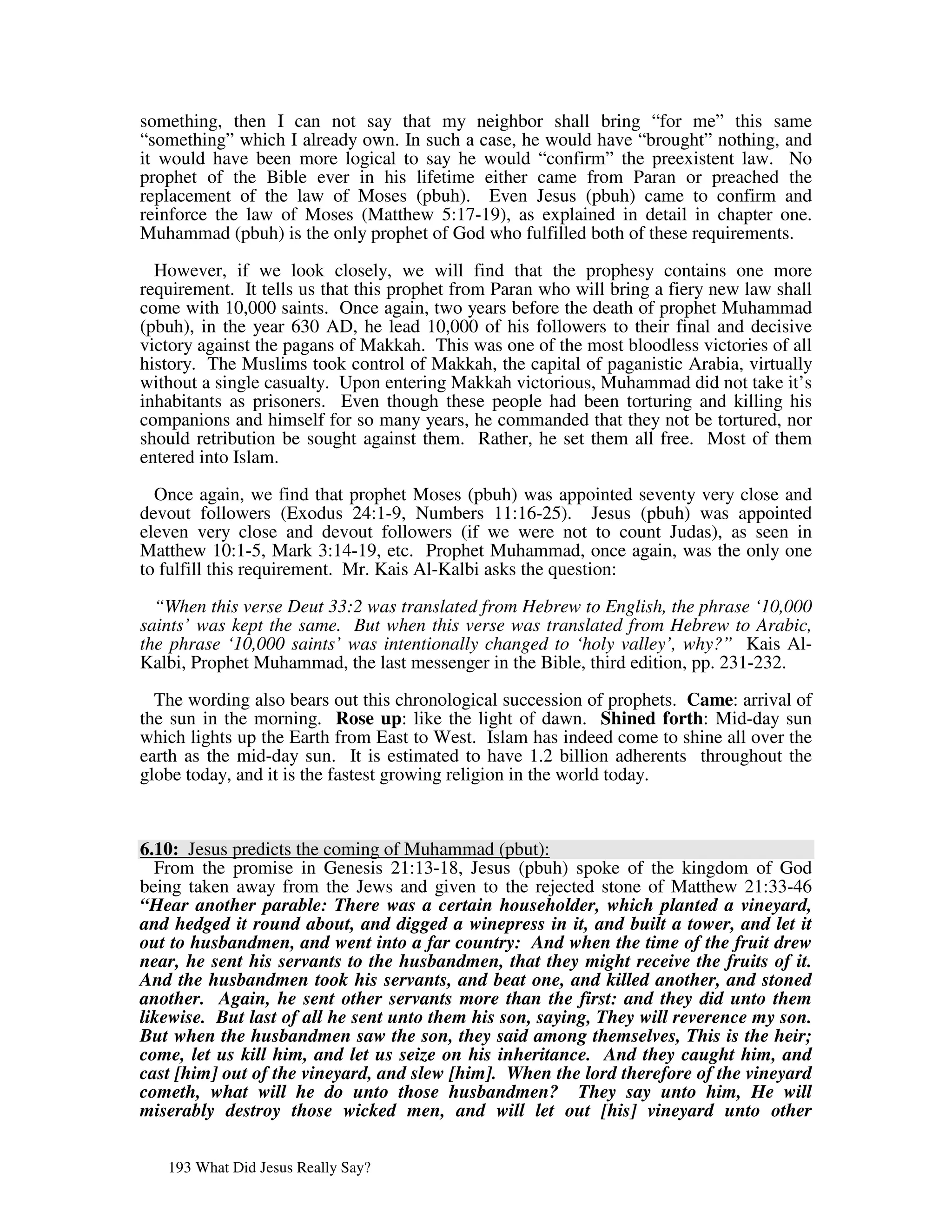something, then I can not say that my neighbor shall bring “for me” this same
“something” which I already own. In such a case, he would have “brought” nothing, and
it would have been more logical to say he would “confirm” the preexistent law. No
prophet of the Bible ever in his lifetime either came from Paran or preached the
replacement of the law of Moses (pbuh). Even Jesus (pbuh) came to confirm and
reinforce the law of Moses (Matthew 5:17-19), as explained in detail in chapter one.
Muhammad (pbuh) is the only prophet of God who fulfilled both of these requirements.

  However, if we look closely, we will find that the prophesy contains one more
requirement. It tells us that this prophet from Paran who will bring a fiery new law shall
come with 10,000 saints. Once again, two years before the death of prophet Muhammad
(pbuh), in the year 630 AD, he lead 10,000 of his followers to their final and decisive
victory against the pagans of Makkah. This was one of the most bloodless victories of all
history. The Muslims took control of Makkah, the capital of paganistic Arabia, virtually
without a single casualty. Upon entering Makkah victorious, Muhammad did not take it’s
inhabitants as prisoners. Even though these people had been torturing and killing his
companions and himself for so many years, he commanded that they not be tortured, nor
should retribution be sought against them. Rather, he set them all free. Most of them
entered into Islam.

  Once again, we find that prophet Moses (pbuh) was appointed seventy very close and
devout followers (Exodus 24:1-9, Numbers 11:16-25). Jesus (pbuh) was appointed
eleven very close and devout followers (if we were not to count Judas), as seen in
Matthew 10:1-5, Mark 3:14-19, etc. Prophet Muhammad, once again, was the only one
to fulfill this requirement. Mr. Kais Al-Kalbi asks the question:

  “When this verse Deut 33:2 was translated from Hebrew to English, the phrase ‘10,000
saints’ was kept the same. But when this verse was translated from Hebrew to Arabic,
the phrase ‘10,000 saints’ was intentionally changed to ‘holy valley’, why?” Kais Al-
Kalbi, Prophet Muhammad, the last messenger in the Bible, third edition, pp. 231-232.

  The wording also bears out this chronological succession of prophets. Came: arrival of
the sun in the morning. Rose up: like the light of dawn. Shined forth: Mid-day sun
which lights up the Earth from East to West. Islam has indeed come to shine all over the
earth as the mid-day sun. It is estimated to have 1.2 billion adherents throughout the
globe today, and it is the fastest growing religion in the world today.



6.10: Jesus predicts the coming of Muhammad (pbut):
  From the promise in Genesis 21:13-18, Jesus (pbuh) spoke of the kingdom of God
being taken away from the Jews and given to the rejected stone of Matthew 21:33-46
“Hear another parable: There was a certain householder, which planted a vineyard,
and hedged it round about, and digged a winepress in it, and built a tower, and let it
out to husbandmen, and went into a far country: And when the time of the fruit drew
near, he sent his servants to the husbandmen, that they might receive the fruits of it.
And the husbandmen took his servants, and beat one, and killed another, and stoned
another. Again, he sent other servants more than the first: and they did unto them
likewise. But last of all he sent unto them his son, saying, They will reverence my son.
But when the husbandmen saw the son, they said among themselves, This is the heir;
come, let us kill him, and let us seize on his inheritance. And they caught him, and
cast [him] out of the vineyard, and slew [him]. When the lord therefore of the vineyard
cometh, what will he do unto those husbandmen? They say unto him, He will
miserably destroy those wicked men, and will let out [his] vineyard unto other


   193 What Did Jesus Really Say?
 