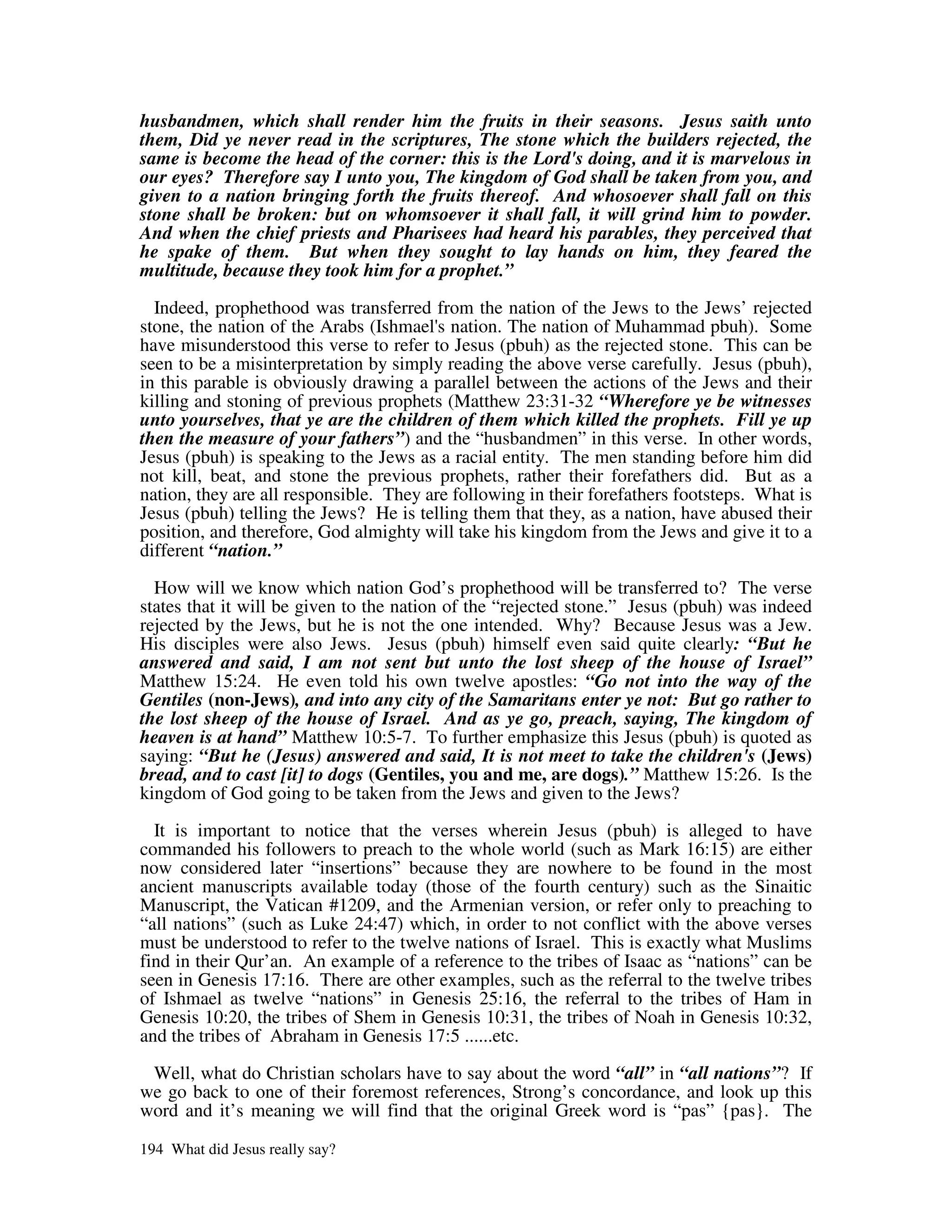 husbandmen, which shall render him the fruits in their seasons. Jesus saith unto
them, Did ye never read in the scriptures, The stone which the builders rejected, the
same is become the head of the corner: this is the Lord's doing, and it is marvelous in
our eyes? Therefore say I unto you, The kingdom of God shall be taken from you, and
given to a nation bringing forth the fruits thereof. And whosoever shall fall on this
stone shall be broken: but on whomsoever it shall fall, it will grind him to powder.
And when the chief priests and Pharisees had heard his parables, they perceived that
he spake of them. But when they sought to lay hands on him, they feared the
multitude, because they took him for a prophet.”

  Indeed, prophethood was transferred from the nation of the Jews to the Jews’ rejected
stone, the nation of the Arabs (Ishmael' nation. The nation of Muhammad pbuh). Some
                                         s
have misunderstood this verse to refer to Jesus (pbuh) as the rejected stone. This can be
seen to be a misinterpretation by simply reading the above verse carefully. Jesus (pbuh),
in this parable is obviously drawing a parallel between the actions of the Jews and their
killing and stoning of previous prophets (Matthew 23:31-32 “Wherefore ye be witnesses
unto yourselves, that ye are the children of them which killed the prophets. Fill ye up
then the measure of your fathers”) and the “husbandmen” in this verse. In other words,
Jesus (pbuh) is speaking to the Jews as a racial entity. The men standing before him did
not kill, beat, and stone the previous prophets, rather their forefathers did. But as a
nation, they are all responsible. They are following in their forefathers footsteps. What is
Jesus (pbuh) telling the Jews? He is telling them that they, as a nation, have abused their
position, and therefore, God almighty will take his kingdom from the Jews and give it to a
different “nation.”

  How will we know which nation God’s prophethood will be transferred to? The verse
states that it will be given to the nation of the “rejected stone.” Jesus (pbuh) was indeed
rejected by the Jews, but he is not the one intended. Why? Because Jesus was a Jew.
His disciples were also Jews. Jesus (pbuh) himself even said quite clearly: “But he
answered and said, I am not sent but unto the lost sheep of the house of Israel”
Matthew 15:24. He even told his own twelve apostles: “Go not into the way of the
Gentiles (non-Jews), and into any city of the Samaritans enter ye not: But go rather to
the lost sheep of the house of Israel. And as ye go, preach, saying, The kingdom of
heaven is at hand” Matthew 10:5-7. To further emphasize this Jesus (pbuh) is quoted as
saying: “But he (Jesus) answered and said, It is not meet to take the children's (Jews)
bread, and to cast [it] to dogs (Gentiles, you and me, are dogs).” Matthew 15:26. Is the
kingdom of God going to be taken from the Jews and given to the Jews?

  It is important to notice that the verses wherein Jesus (pbuh) is alleged to have
commanded his followers to preach to the whole world (such as Mark 16:15) are either
now considered later “insertions” because they are nowhere to be found in the most
ancient manuscripts available today (those of the fourth century) such as the Sinaitic
Manuscript, the Vatican #1209, and the Armenian version, or refer only to preaching to
“all nations” (such as Luke 24:47) which, in order to not conflict with the above verses
must be understood to refer to the twelve nations of Israel. This is exactly what Muslims
find in their Qur’an. An example of a reference to the tribes of Isaac as “nations” can be
seen in Genesis 17:16. There are other examples, such as the referral to the twelve tribes
of Ishmael as twelve “nations” in Genesis 25:16, the referral to the tribes of Ham in
Genesis 10:20, the tribes of Shem in Genesis 10:31, the tribes of Noah in Genesis 10:32,
and the tribes of Abraham in Genesis 17:5 ......etc.

 Well, what do Christian scholars have to say about the word “all” in “all nations”? If
we go back to one of their foremost references, Strong’s concordance, and look up this
word and it’s meaning we will find that the original Greek word is “pas” {pas}. The

194 What did Jesus really say?
 