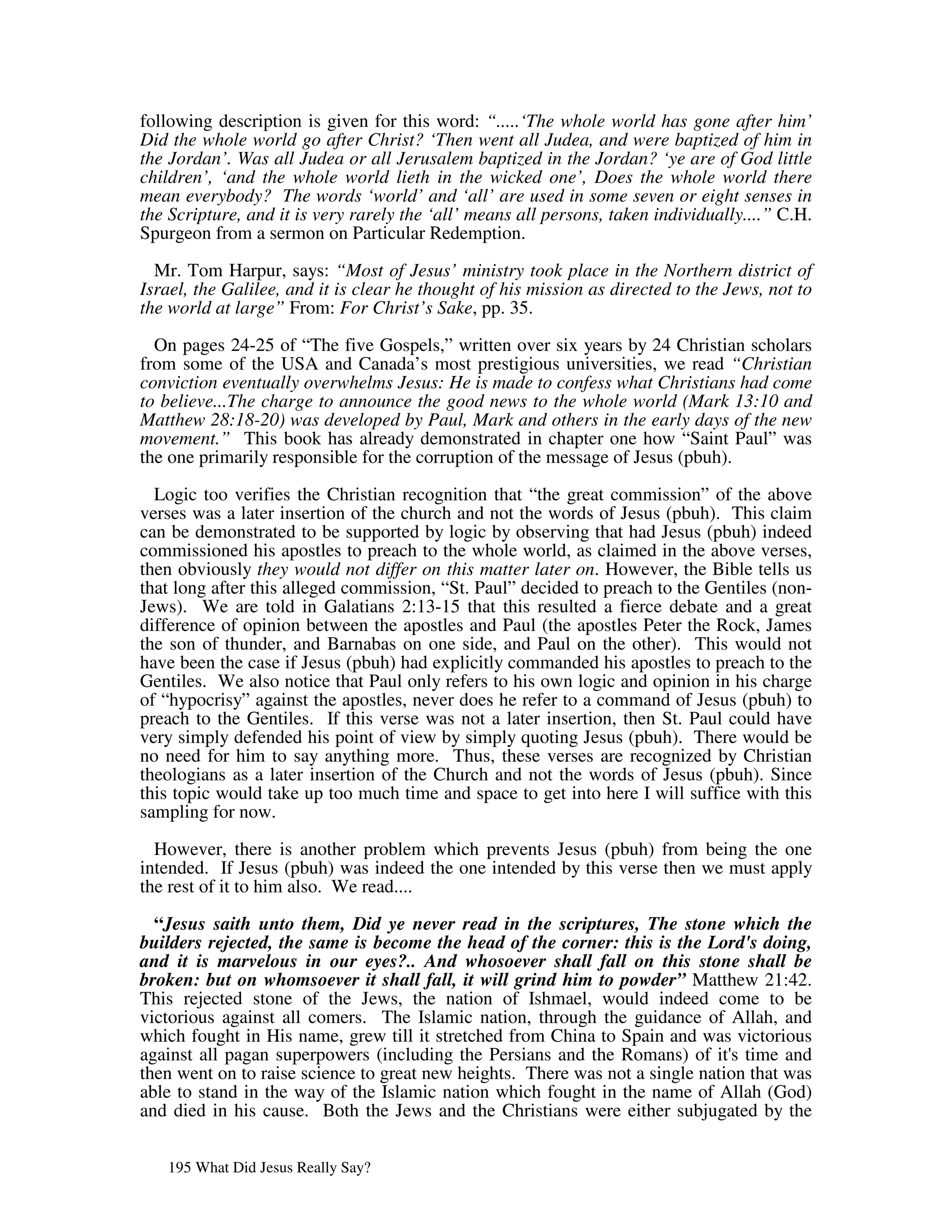 following description is given for this word: “.....‘The whole world has gone after him’
Did the whole world go after Christ? ‘Then went all Judea, and were baptized of him in
the Jordan’. Was all Judea or all Jerusalem baptized in the Jordan? ‘ye are of God little
children’, ‘and the whole world lieth in the wicked one’, Does the whole world there
mean everybody? The words ‘world’ and ‘all’ are used in some seven or eight senses in
the Scripture, and it is very rarely the ‘all’ means all persons, taken individually....” C.H.
Spurgeon from a sermon on Particular Redemption.

  Mr. Tom Harpur, says: “Most of Jesus’ ministry took place in the Northern district of
Israel, the Galilee, and it is clear he thought of his mission as directed to the Jews, not to
the world at large” From: For Christ’s Sake, pp. 35.

  On pages 24-25 of “The five Gospels,” written over six years by 24 Christian scholars
from some of the USA and Canada’s most prestigious universities, we read “Christian
conviction eventually overwhelms Jesus: He is made to confess what Christians had come
to believe...The charge to announce the good news to the whole world (Mark 13:10 and
Matthew 28:18-20) was developed by Paul, Mark and others in the early days of the new
movement.” This book has already demonstrated in chapter one how “Saint Paul” was
the one primarily responsible for the corruption of the message of Jesus (pbuh).

  Logic too verifies the Christian recognition that “the great commission” of the above
verses was a later insertion of the church and not the words of Jesus (pbuh). This claim
can be demonstrated to be supported by logic by observing that had Jesus (pbuh) indeed
commissioned his apostles to preach to the whole world, as claimed in the above verses,
then obviously they would not differ on this matter later on. However, the Bible tells us
that long after this alleged commission, “St. Paul” decided to preach to the Gentiles (non-
Jews). We are told in Galatians 2:13-15 that this resulted a fierce debate and a great
difference of opinion between the apostles and Paul (the apostles Peter the Rock, James
the son of thunder, and Barnabas on one side, and Paul on the other). This would not
have been the case if Jesus (pbuh) had explicitly commanded his apostles to preach to the
Gentiles. We also notice that Paul only refers to his own logic and opinion in his charge
of “hypocrisy” against the apostles, never does he refer to a command of Jesus (pbuh) to
preach to the Gentiles. If this verse was not a later insertion, then St. Paul could have
very simply defended his point of view by simply quoting Jesus (pbuh). There would be
no need for him to say anything more. Thus, these verses are recognized by Christian
theologians as a later insertion of the Church and not the words of Jesus (pbuh). Since
this topic would take up too much time and space to get into here I will suffice with this
sampling for now.

  However, there is another problem which prevents Jesus (pbuh) from being the one
intended. If Jesus (pbuh) was indeed the one intended by this verse then we must apply
the rest of it to him also. We read....

  “Jesus saith unto them, Did ye never read in the scriptures, The stone which the
builders rejected, the same is become the head of the corner: this is the Lord's doing,
and it is marvelous in our eyes?.. And whosoever shall fall on this stone shall be
broken: but on whomsoever it shall fall, it will grind him to powder” Matthew 21:42.
This rejected stone of the Jews, the nation of Ishmael, would indeed come to be
victorious against all comers. The Islamic nation, through the guidance of Allah, and
which fought in His name, grew till it stretched from China to Spain and was victorious
against all pagan superpowers (including the Persians and the Romans) of it' time and
                                                                               s
then went on to raise science to great new heights. There was not a single nation that was
able to stand in the way of the Islamic nation which fought in the name of Allah (God)
and died in his cause. Both the Jews and the Christians were either subjugated by the


   195 What Did Jesus Really Say?
 