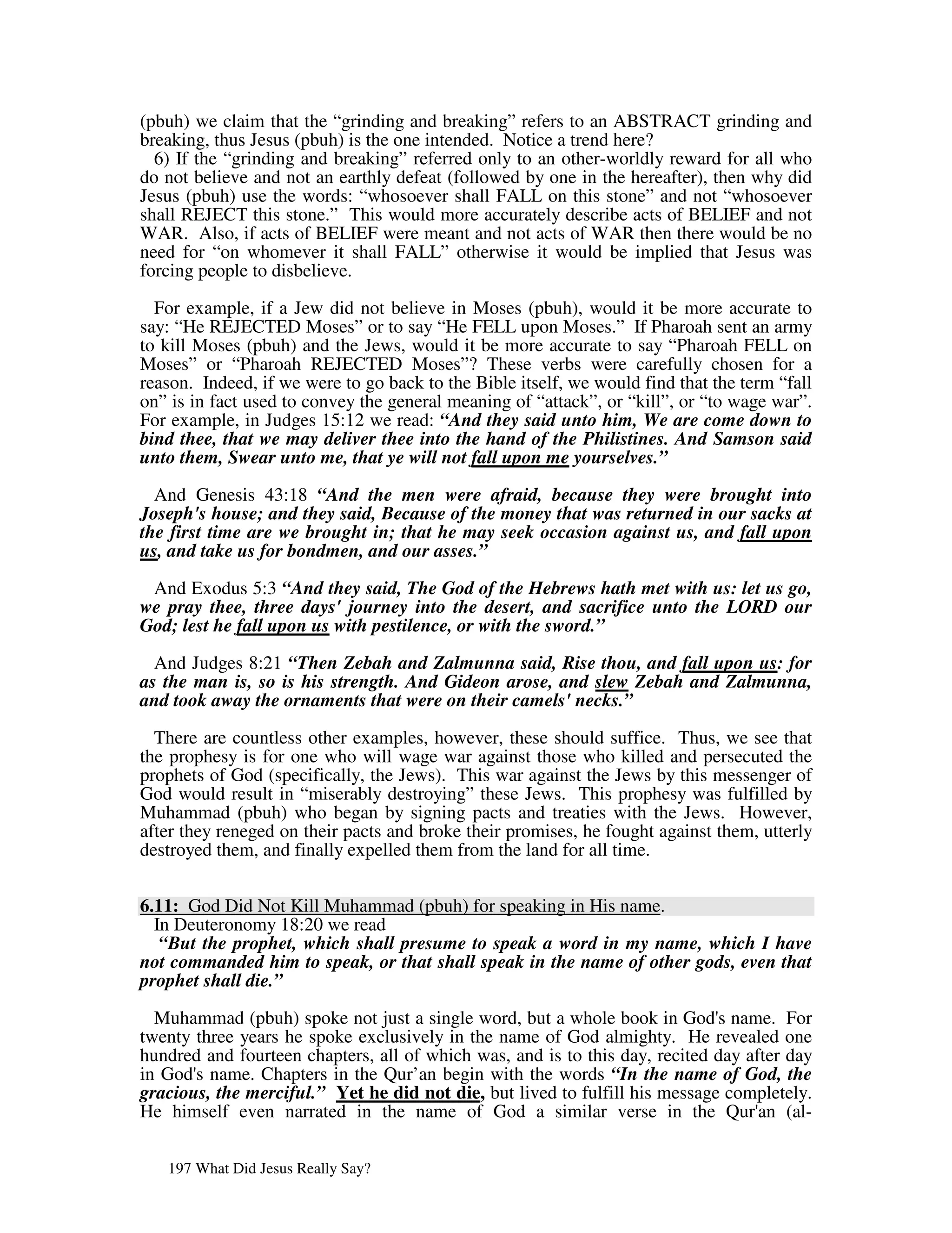 (pbuh) we claim that the “grinding and breaking” refers to an ABSTRACT grinding and
breaking, thus Jesus (pbuh) is the one intended. Notice a trend here?
  6) If the “grinding and breaking” referred only to an other-worldly reward for all who
do not believe and not an earthly defeat (followed by one in the hereafter), then why did
Jesus (pbuh) use the words: “whosoever shall FALL on this stone” and not “whosoever
shall REJECT this stone.” This would more accurately describe acts of BELIEF and not
WAR. Also, if acts of BELIEF were meant and not acts of WAR then there would be no
need for “on whomever it shall FALL” otherwise it would be implied that Jesus was
forcing people to disbelieve.

  For example, if a Jew did not believe in Moses (pbuh), would it be more accurate to
say: “He REJECTED Moses” or to say “He FELL upon Moses.” If Pharoah sent an army
to kill Moses (pbuh) and the Jews, would it be more accurate to say “Pharoah FELL on
Moses” or “Pharoah REJECTED Moses”? These verbs were carefully chosen for a
reason. Indeed, if we were to go back to the Bible itself, we would find that the term “fall
on” is in fact used to convey the general meaning of “attack”, or “kill”, or “to wage war”.
For example, in Judges 15:12 we read: “And they said unto him, We are come down to
bind thee, that we may deliver thee into the hand of the Philistines. And Samson said
unto them, Swear unto me, that ye will not fall upon me yourselves.”

  And Genesis 43:18 “And the men were afraid, because they were brought into
Joseph's house; and they said, Because of the money that was returned in our sacks at
the first time are we brought in; that he may seek occasion against us, and fall upon
us, and take us for bondmen, and our asses.”

 And Exodus 5:3 “And they said, The God of the Hebrews hath met with us: let us go,
we pray thee, three days' journey into the desert, and sacrifice unto the LORD our
God; lest he fall upon us with pestilence, or with the sword.”

  And Judges 8:21 “Then Zebah and Zalmunna said, Rise thou, and fall upon us: for
as the man is, so is his strength. And Gideon arose, and slew Zebah and Zalmunna,
and took away the ornaments that were on their camels' necks.”

  There are countless other examples, however, these should suffice. Thus, we see that
the prophesy is for one who will wage war against those who killed and persecuted the
prophets of God (specifically, the Jews). This war against the Jews by this messenger of
God would result in “miserably destroying” these Jews. This prophesy was fulfilled by
Muhammad (pbuh) who began by signing pacts and treaties with the Jews. However,
after they reneged on their pacts and broke their promises, he fought against them, utterly
destroyed them, and finally expelled them from the land for all time.

6.11: God Did Not Kill Muhammad (pbuh) for speaking in His name.
  In Deuteronomy 18:20 we read
   “But the prophet, which shall presume to speak a word in my name, which I have
not commanded him to speak, or that shall speak in the name of other gods, even that
prophet shall die.”

  Muhammad (pbuh) spoke not just a single word, but a whole book in God' name. For
                                                                             s
twenty three years he spoke exclusively in the name of God almighty. He revealed one
hundred and fourteen chapters, all of which was, and is to this day, recited day after day
in God' name. Chapters in the Qur’an begin with the words “In the name of God, the
       s
gracious, the merciful.” Yet he did not die, but lived to fulfill his message completely.
He himself even narrated in the name of God a similar verse in the Qur' (al-       an


   197 What Did Jesus Really Say?
 