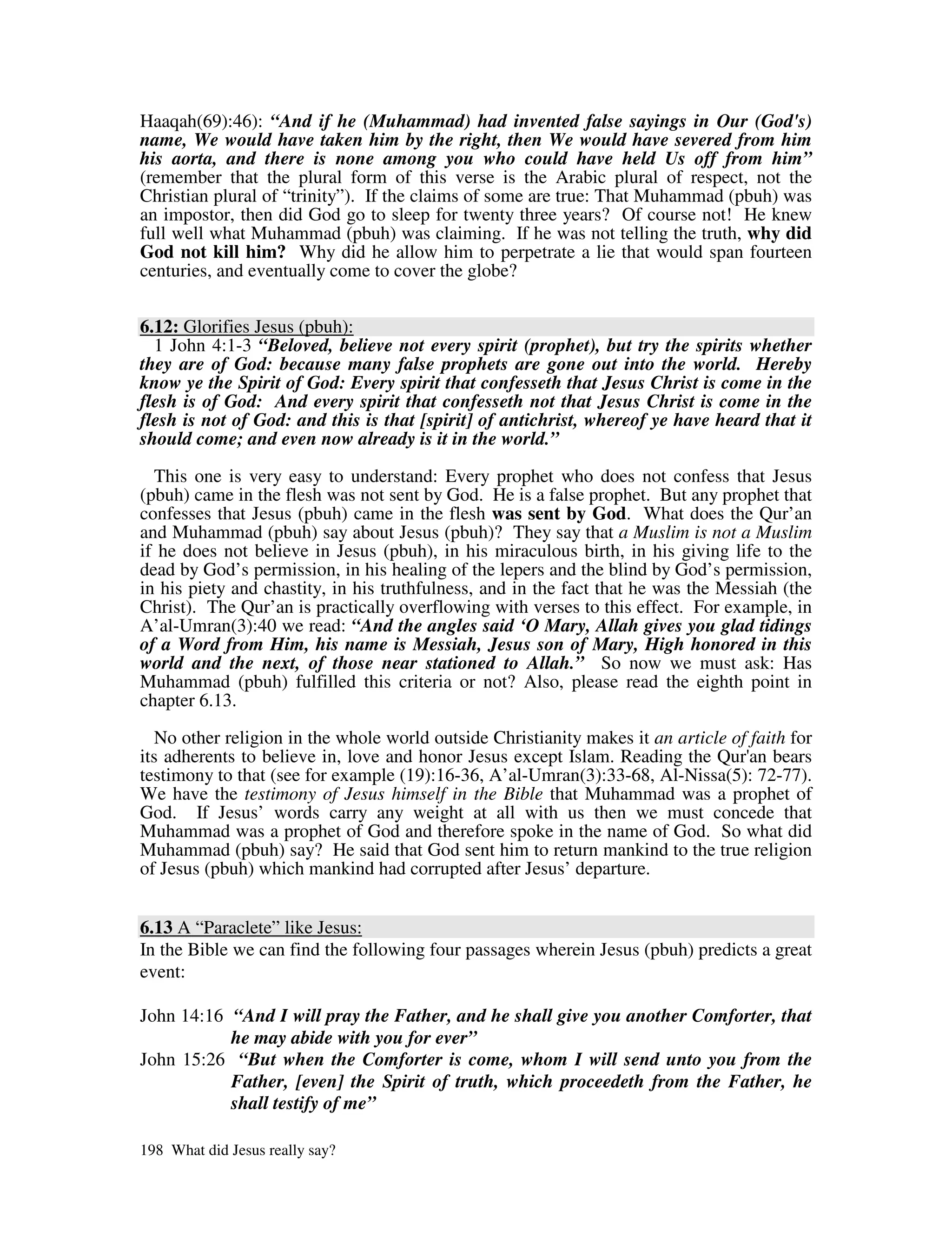 Haaqah(69):46): “And if he (Muhammad) had invented false sayings in Our (God's)
name, We would have taken him by the right, then We would have severed from him
his aorta, and there is none among you who could have held Us off from him”
(remember that the plural form of this verse is the Arabic plural of respect, not the
Christian plural of “trinity”). If the claims of some are true: That Muhammad (pbuh) was
an impostor, then did God go to sleep for twenty three years? Of course not! He knew
full well what Muhammad (pbuh) was claiming. If he was not telling the truth, why did
God not kill him? Why did he allow him to perpetrate a lie that would span fourteen
centuries, and eventually come to cover the globe?


6.12: Glorifies Jesus (pbuh):
  1 John 4:1-3 “Beloved, believe not every spirit (prophet), but try the spirits whether
they are of God: because many false prophets are gone out into the world. Hereby
know ye the Spirit of God: Every spirit that confesseth that Jesus Christ is come in the
flesh is of God: And every spirit that confesseth not that Jesus Christ is come in the
flesh is not of God: and this is that [spirit] of antichrist, whereof ye have heard that it
should come; and even now already is it in the world.”

  This one is very easy to understand: Every prophet who does not confess that Jesus
(pbuh) came in the flesh was not sent by God. He is a false prophet. But any prophet that
confesses that Jesus (pbuh) came in the flesh was sent by God. What does the Qur’an
and Muhammad (pbuh) say about Jesus (pbuh)? They say that a Muslim is not a Muslim
if he does not believe in Jesus (pbuh), in his miraculous birth, in his giving life to the
dead by God’s permission, in his healing of the lepers and the blind by God’s permission,
in his piety and chastity, in his truthfulness, and in the fact that he was the Messiah (the
Christ). The Qur’an is practically overflowing with verses to this effect. For example, in
A’al-Umran(3):40 we read: “And the angles said ‘O Mary, Allah gives you glad tidings
of a Word from Him, his name is Messiah, Jesus son of Mary, High honored in this
world and the next, of those near stationed to Allah.” So now we must ask: Has
Muhammad (pbuh) fulfilled this criteria or not? Also, please read the eighth point in
chapter 6.13.

  No other religion in the whole world outside Christianity makes it an article of faith for
its adherents to believe in, love and honor Jesus except Islam. Reading the Qur' bears
                                                                                   an
testimony to that (see for example (19):16-36, A’al-Umran(3):33-68, Al-Nissa(5): 72-77).
We have the testimony of Jesus himself in the Bible that Muhammad was a prophet of
God. If Jesus’ words carry any weight at all with us then we must concede that
Muhammad was a prophet of God and therefore spoke in the name of God. So what did
Muhammad (pbuh) say? He said that God sent him to return mankind to the true religion
of Jesus (pbuh) which mankind had corrupted after Jesus’ departure.


6.13 A “Paraclete” like Jesus:
In the Bible we can find the following four passages wherein Jesus (pbuh) predicts a great
event:

John 14:16 “And I will pray the Father, and he shall give you another Comforter, that
           he may abide with you for ever”
John 15:26 “But when the Comforter is come, whom I will send unto you from the
           Father, [even] the Spirit of truth, which proceedeth from the Father, he
           shall testify of me”

198 What did Jesus really say?
 