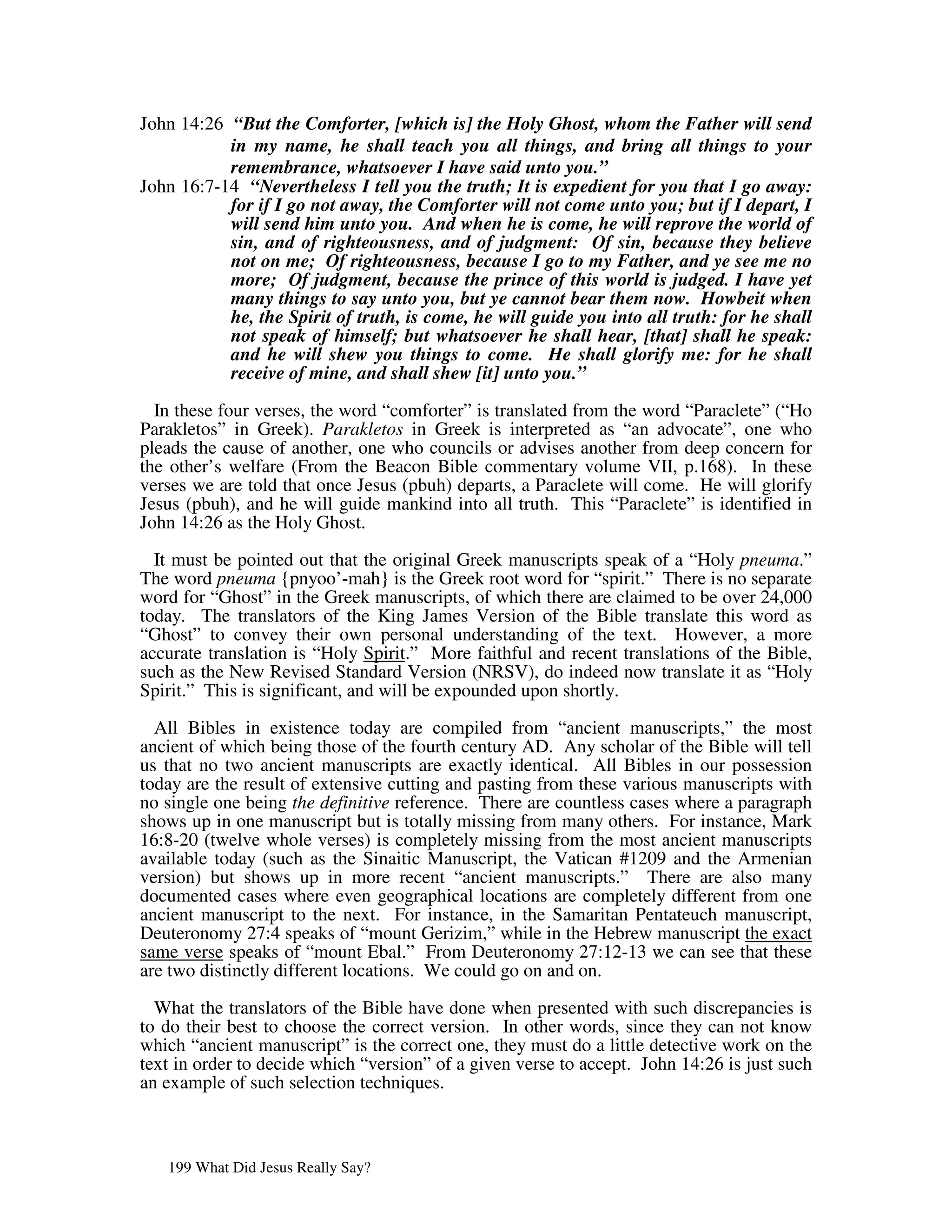 John 14:26 “But the Comforter, [which is] the Holy Ghost, whom the Father will send
           in my name, he shall teach you all things, and bring all things to your
           remembrance, whatsoever I have said unto you.”
John 16:7-14 “Nevertheless I tell you the truth; It is expedient for you that I go away:
           for if I go not away, the Comforter will not come unto you; but if I depart, I
           will send him unto you. And when he is come, he will reprove the world of
           sin, and of righteousness, and of judgment: Of sin, because they believe
           not on me; Of righteousness, because I go to my Father, and ye see me no
           more; Of judgment, because the prince of this world is judged. I have yet
           many things to say unto you, but ye cannot bear them now. Howbeit when
           he, the Spirit of truth, is come, he will guide you into all truth: for he shall
           not speak of himself; but whatsoever he shall hear, [that] shall he speak:
           and he will shew you things to come. He shall glorify me: for he shall
           receive of mine, and shall shew [it] unto you.”

  In these four verses, the word “comforter” is translated from the word “Paraclete” (“Ho
Parakletos” in Greek). Parakletos in Greek is interpreted as “an advocate”, one who
pleads the cause of another, one who councils or advises another from deep concern for
the other’s welfare (From the Beacon Bible commentary volume VII, p.168). In these
verses we are told that once Jesus (pbuh) departs, a Paraclete will come. He will glorify
Jesus (pbuh), and he will guide mankind into all truth. This “Paraclete” is identified in
John 14:26 as the Holy Ghost.

  It must be pointed out that the original Greek manuscripts speak of a “Holy pneuma.”
The word pneuma {pnyoo’-mah} is the Greek root word for “spirit.” There is no separate
word for “Ghost” in the Greek manuscripts, of which there are claimed to be over 24,000
today. The translators of the King James Version of the Bible translate this word as
“Ghost” to convey their own personal understanding of the text. However, a more
accurate translation is “Holy Spirit.” More faithful and recent translations of the Bible,
such as the New Revised Standard Version (NRSV), do indeed now translate it as “Holy
Spirit.” This is significant, and will be expounded upon shortly.

  All Bibles in existence today are compiled from “ancient manuscripts,” the most
ancient of which being those of the fourth century AD. Any scholar of the Bible will tell
us that no two ancient manuscripts are exactly identical. All Bibles in our possession
today are the result of extensive cutting and pasting from these various manuscripts with
no single one being the definitive reference. There are countless cases where a paragraph
shows up in one manuscript but is totally missing from many others. For instance, Mark
16:8-20 (twelve whole verses) is completely missing from the most ancient manuscripts
available today (such as the Sinaitic Manuscript, the Vatican #1209 and the Armenian
version) but shows up in more recent “ancient manuscripts.” There are also many
documented cases where even geographical locations are completely different from one
ancient manuscript to the next. For instance, in the Samaritan Pentateuch manuscript,
Deuteronomy 27:4 speaks of “mount Gerizim,” while in the Hebrew manuscript the exact
same verse speaks of “mount Ebal.” From Deuteronomy 27:12-13 we can see that these
are two distinctly different locations. We could go on and on.

  What the translators of the Bible have done when presented with such discrepancies is
to do their best to choose the correct version. In other words, since they can not know
which “ancient manuscript” is the correct one, they must do a little detective work on the
text in order to decide which “version” of a given verse to accept. John 14:26 is just such
an example of such selection techniques.



   199 What Did Jesus Really Say?
 