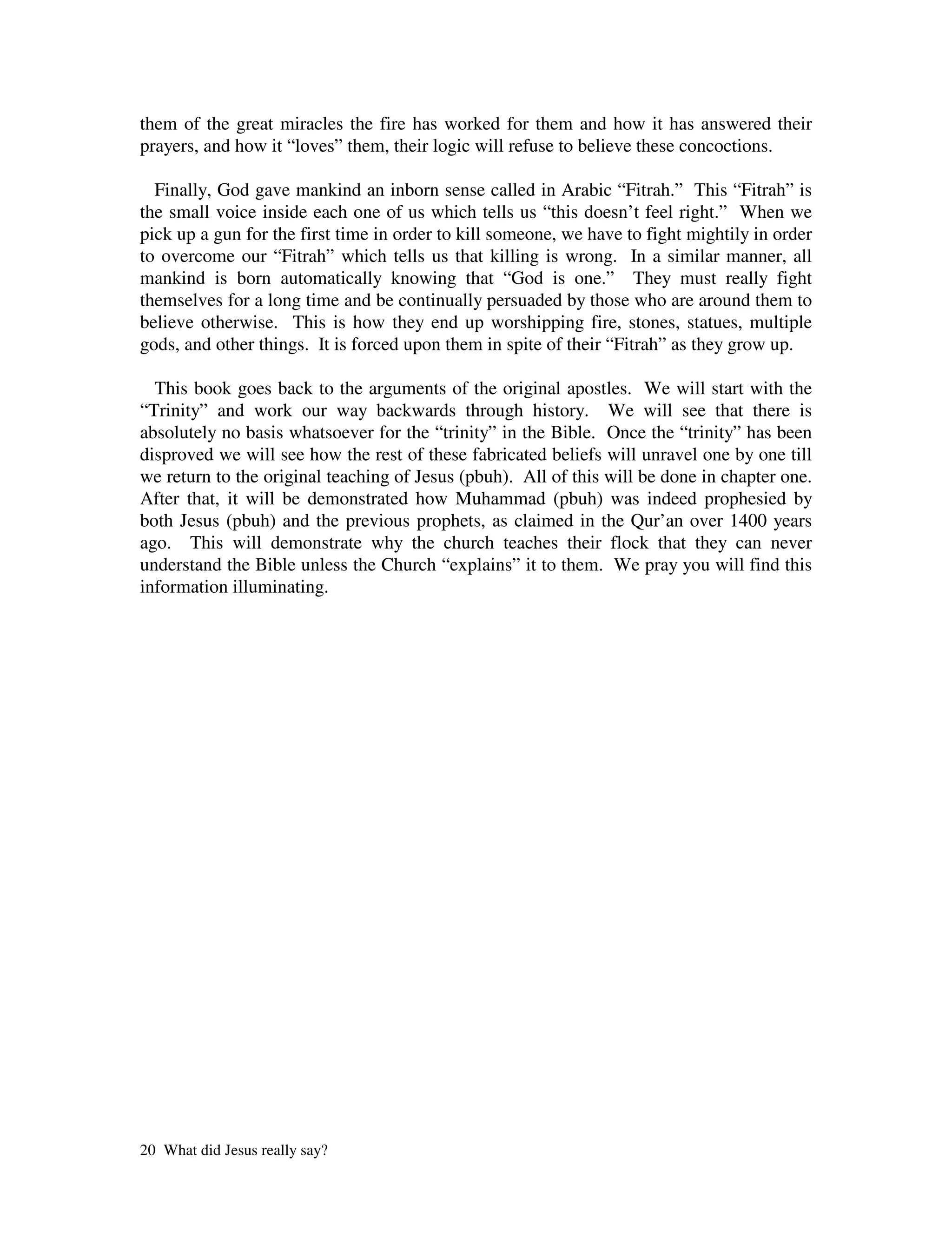 them of the great miracles the fire has worked for them and how it has answered their
prayers, and how it “loves” them, their logic will refuse to believe these concoctions.

  Finally, God gave mankind an inborn sense called in Arabic “Fitrah.” This “Fitrah” is
the small voice inside each one of us which tells us “this doesn’t feel right.” When we
pick up a gun for the first time in order to kill someone, we have to fight mightily in order
to overcome our “Fitrah” which tells us that killing is wrong. In a similar manner, all
mankind is born automatically knowing that “God is one.” They must really fight
themselves for a long time and be continually persuaded by those who are around them to
believe otherwise. This is how they end up worshipping fire, stones, statues, multiple
gods, and other things. It is forced upon them in spite of their “Fitrah” as they grow up.

  This book goes back to the arguments of the original apostles. We will start with the
“Trinity” and work our way backwards through history. We will see that there is
absolutely no basis whatsoever for the “trinity” in the Bible. Once the “trinity” has been
disproved we will see how the rest of these fabricated beliefs will unravel one by one till
we return to the original teaching of Jesus (pbuh). All of this will be done in chapter one.
After that, it will be demonstrated how Muhammad (pbuh) was indeed prophesied by
both Jesus (pbuh) and the previous prophets, as claimed in the Qur’an over 1400 years
ago. This will demonstrate why the church teaches their flock that they can never
understand the Bible unless the Church “explains” it to them. We pray you will find this
information illuminating.




20 What did Jesus really say?
 