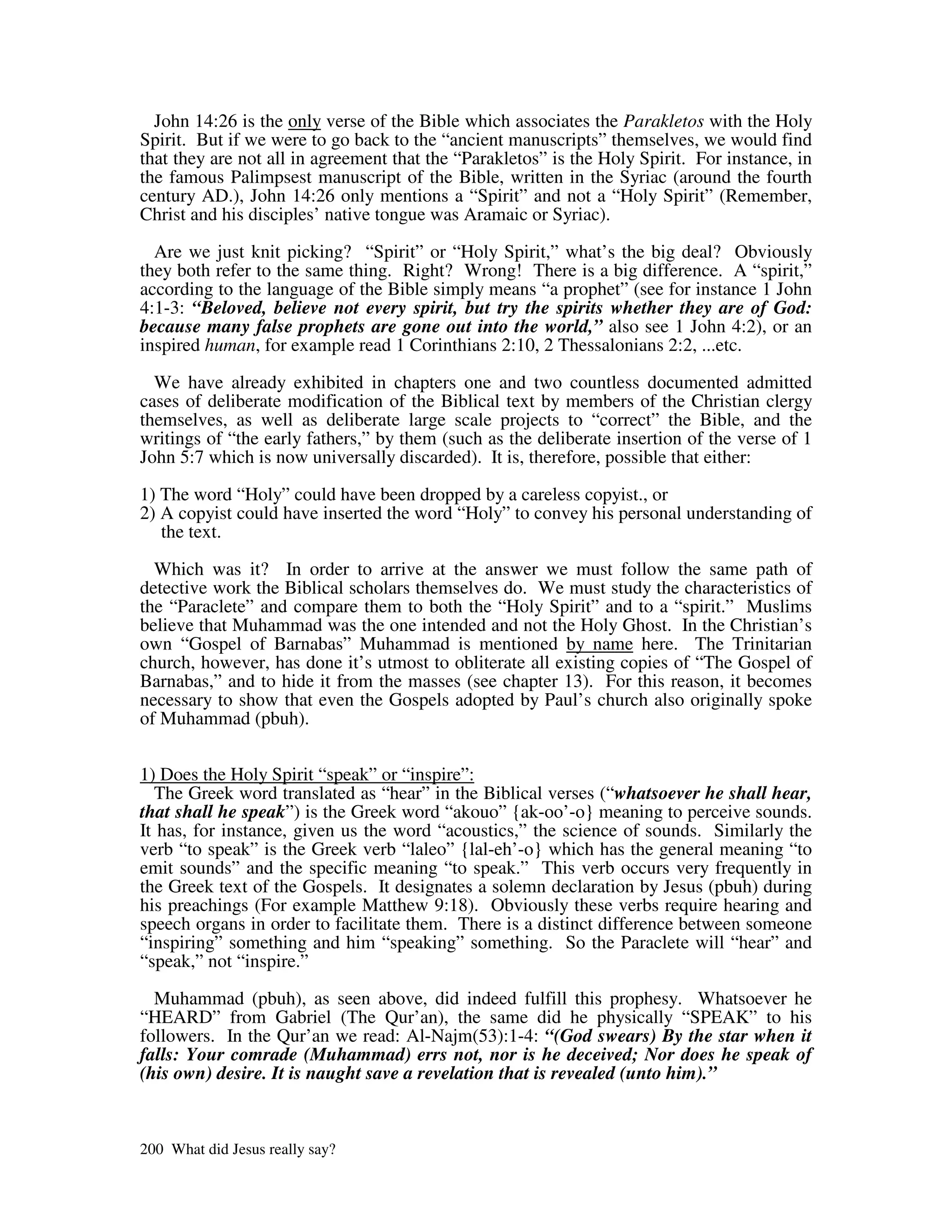 John 14:26 is the only verse of the Bible which associates the Parakletos with the Holy
Spirit. But if we were to go back to the “ancient manuscripts” themselves, we would find
that they are not all in agreement that the “Parakletos” is the Holy Spirit. For instance, in
the famous Palimpsest manuscript of the Bible, written in the Syriac (around the fourth
century AD.), John 14:26 only mentions a “Spirit” and not a “Holy Spirit” (Remember,
Christ and his disciples’ native tongue was Aramaic or Syriac).

  Are we just knit picking? “Spirit” or “Holy Spirit,” what’s the big deal? Obviously
they both refer to the same thing. Right? Wrong! There is a big difference. A “spirit,”
according to the language of the Bible simply means “a prophet” (see for instance 1 John
4:1-3: “Beloved, believe not every spirit, but try the spirits whether they are of God:
because many false prophets are gone out into the world,” also see 1 John 4:2), or an
inspired human, for example read 1 Corinthians 2:10, 2 Thessalonians 2:2, ...etc.

  We have already exhibited in chapters one and two countless documented admitted
cases of deliberate modification of the Biblical text by members of the Christian clergy
themselves, as well as deliberate large scale projects to “correct” the Bible, and the
writings of “the early fathers,” by them (such as the deliberate insertion of the verse of 1
John 5:7 which is now universally discarded). It is, therefore, possible that either:

1) The word “Holy” could have been dropped by a careless copyist., or
2) A copyist could have inserted the word “Holy” to convey his personal understanding of
   the text.

  Which was it? In order to arrive at the answer we must follow the same path of
detective work the Biblical scholars themselves do. We must study the characteristics of
the “Paraclete” and compare them to both the “Holy Spirit” and to a “spirit.” Muslims
believe that Muhammad was the one intended and not the Holy Ghost. In the Christian’s
own “Gospel of Barnabas” Muhammad is mentioned by name here. The Trinitarian
church, however, has done it’s utmost to obliterate all existing copies of “The Gospel of
Barnabas,” and to hide it from the masses (see chapter 13). For this reason, it becomes
necessary to show that even the Gospels adopted by Paul’s church also originally spoke
of Muhammad (pbuh).


1) Does the Holy Spirit “speak” or “inspire”:
  The Greek word translated as “hear” in the Biblical verses (“whatsoever he shall hear,
that shall he speak”) is the Greek word “akouo” {ak-oo’-o} meaning to perceive sounds.
It has, for instance, given us the word “acoustics,” the science of sounds. Similarly the
verb “to speak” is the Greek verb “laleo” {lal-eh’-o} which has the general meaning “to
emit sounds” and the specific meaning “to speak.” This verb occurs very frequently in
the Greek text of the Gospels. It designates a solemn declaration by Jesus (pbuh) during
his preachings (For example Matthew 9:18). Obviously these verbs require hearing and
speech organs in order to facilitate them. There is a distinct difference between someone
“inspiring” something and him “speaking” something. So the Paraclete will “hear” and
“speak,” not “inspire.”

  Muhammad (pbuh), as seen above, did indeed fulfill this prophesy. Whatsoever he
“HEARD” from Gabriel (The Qur’an), the same did he physically “SPEAK” to his
followers. In the Qur’an we read: Al-Najm(53):1-4: “(God swears) By the star when it
falls: Your comrade (Muhammad) errs not, nor is he deceived; Nor does he speak of
(his own) desire. It is naught save a revelation that is revealed (unto him).”



200 What did Jesus really say?
 