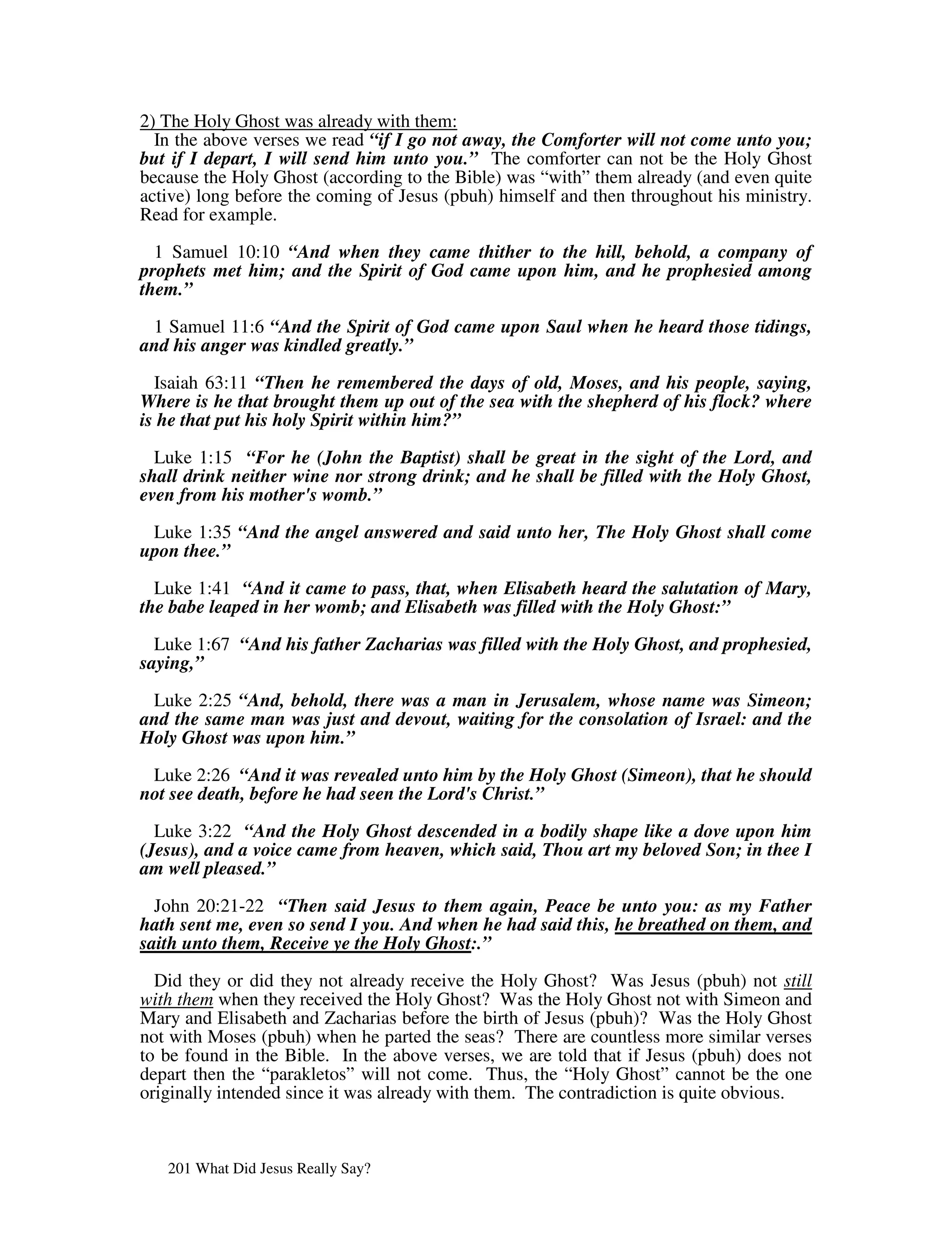 2) The Holy Ghost was already with them:
  In the above verses we read “if I go not away, the Comforter will not come unto you;
but if I depart, I will send him unto you.” The comforter can not be the Holy Ghost
because the Holy Ghost (according to the Bible) was “with” them already (and even quite
active) long before the coming of Jesus (pbuh) himself and then throughout his ministry.
Read for example.

  1 Samuel 10:10 “And when they came thither to the hill, behold, a company of
prophets met him; and the Spirit of God came upon him, and he prophesied among
them.”

 1 Samuel 11:6 “And the Spirit of God came upon Saul when he heard those tidings,
and his anger was kindled greatly.”

  Isaiah 63:11 “Then he remembered the days of old, Moses, and his people, saying,
Where is he that brought them up out of the sea with the shepherd of his flock? where
is he that put his holy Spirit within him?”

  Luke 1:15 “For he (John the Baptist) shall be great in the sight of the Lord, and
shall drink neither wine nor strong drink; and he shall be filled with the Holy Ghost,
even from his mother's womb.”

 Luke 1:35 “And the angel answered and said unto her, The Holy Ghost shall come
upon thee.”

  Luke 1:41 “And it came to pass, that, when Elisabeth heard the salutation of Mary,
the babe leaped in her womb; and Elisabeth was filled with the Holy Ghost:”

  Luke 1:67 “And his father Zacharias was filled with the Holy Ghost, and prophesied,
saying,”

 Luke 2:25 “And, behold, there was a man in Jerusalem, whose name was Simeon;
and the same man was just and devout, waiting for the consolation of Israel: and the
Holy Ghost was upon him.”

 Luke 2:26 “And it was revealed unto him by the Holy Ghost (Simeon), that he should
not see death, before he had seen the Lord's Christ.”

  Luke 3:22 “And the Holy Ghost descended in a bodily shape like a dove upon him
(Jesus), and a voice came from heaven, which said, Thou art my beloved Son; in thee I
am well pleased.”

  John 20:21-22 “Then said Jesus to them again, Peace be unto you: as my Father
hath sent me, even so send I you. And when he had said this, he breathed on them, and
saith unto them, Receive ye the Holy Ghost:.”

  Did they or did they not already receive the Holy Ghost? Was Jesus (pbuh) not still
with them when they received the Holy Ghost? Was the Holy Ghost not with Simeon and
Mary and Elisabeth and Zacharias before the birth of Jesus (pbuh)? Was the Holy Ghost
not with Moses (pbuh) when he parted the seas? There are countless more similar verses
to be found in the Bible. In the above verses, we are told that if Jesus (pbuh) does not
depart then the “parakletos” will not come. Thus, the “Holy Ghost” cannot be the one
originally intended since it was already with them. The contradiction is quite obvious.



   201 What Did Jesus Really Say?
 