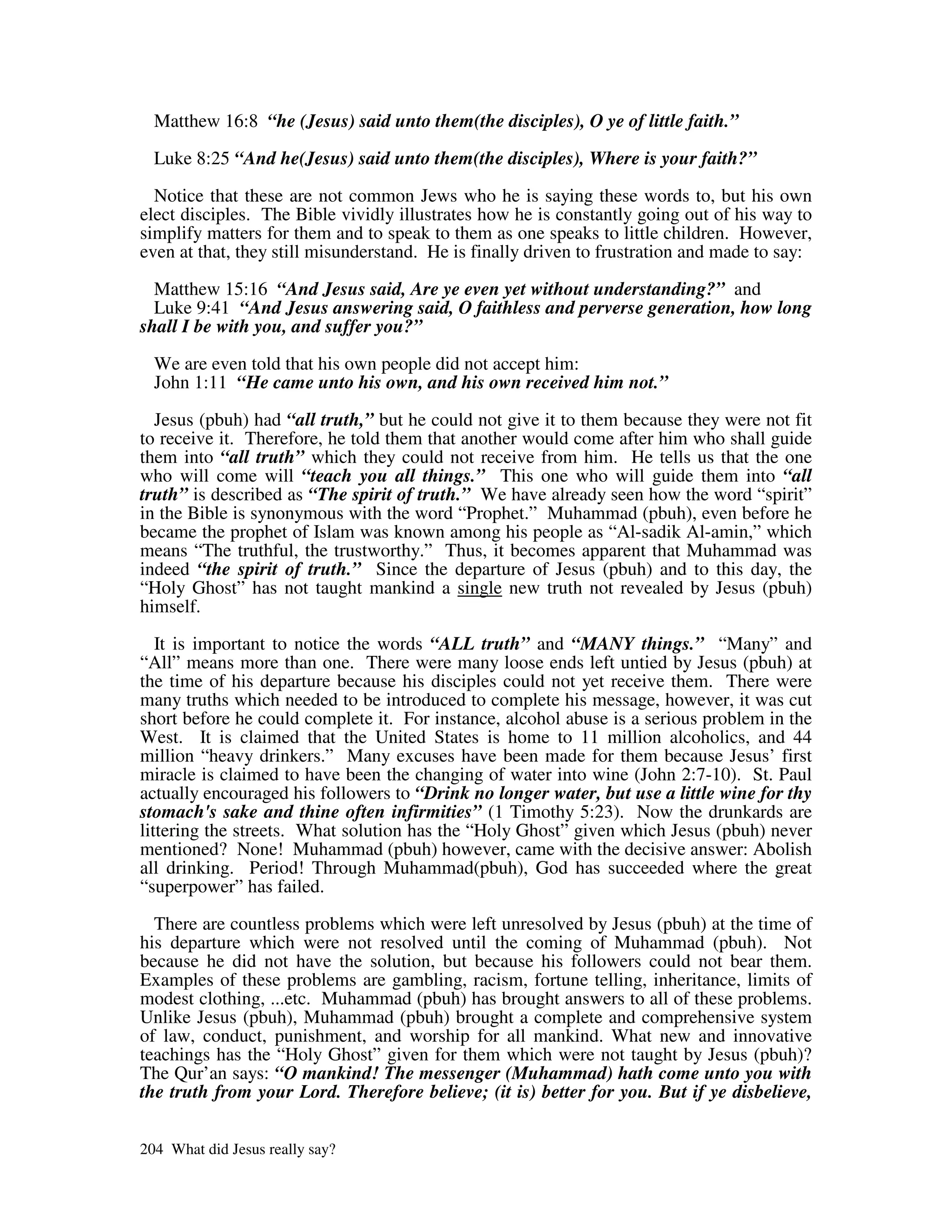 Matthew 16:8 “he (Jesus) said unto them(the disciples), O ye of little faith.”

  Luke 8:25 “And he(Jesus) said unto them(the disciples), Where is your faith?”
  Notice that these are not common Jews who he is saying these words to, but his own
elect disciples. The Bible vividly illustrates how he is constantly going out of his way to
simplify matters for them and to speak to them as one speaks to little children. However,
even at that, they still misunderstand. He is finally driven to frustration and made to say:

  Matthew 15:16 “And Jesus said, Are ye even yet without understanding?” and
  Luke 9:41 “And Jesus answering said, O faithless and perverse generation, how long
shall I be with you, and suffer you?”

  We are even told that his own people did not accept him:
  John 1:11 “He came unto his own, and his own received him not.”

  Jesus (pbuh) had “all truth,” but he could not give it to them because they were not fit
to receive it. Therefore, he told them that another would come after him who shall guide
them into “all truth” which they could not receive from him. He tells us that the one
who will come will “teach you all things.” This one who will guide them into “all
truth” is described as “The spirit of truth.” We have already seen how the word “spirit”
in the Bible is synonymous with the word “Prophet.” Muhammad (pbuh), even before he
became the prophet of Islam was known among his people as “Al-sadik Al-amin,” which
means “The truthful, the trustworthy.” Thus, it becomes apparent that Muhammad was
indeed “the spirit of truth.” Since the departure of Jesus (pbuh) and to this day, the
“Holy Ghost” has not taught mankind a single new truth not revealed by Jesus (pbuh)
himself.

   It is important to notice the words “ALL truth” and “MANY things.” “Many” and
“All” means more than one. There were many loose ends left untied by Jesus (pbuh) at
the time of his departure because his disciples could not yet receive them. There were
many truths which needed to be introduced to complete his message, however, it was cut
short before he could complete it. For instance, alcohol abuse is a serious problem in the
West. It is claimed that the United States is home to 11 million alcoholics, and 44
million “heavy drinkers.” Many excuses have been made for them because Jesus’ first
miracle is claimed to have been the changing of water into wine (John 2:7-10). St. Paul
actually encouraged his followers to “Drink no longer water, but use a little wine for thy
stomach's sake and thine often infirmities” (1 Timothy 5:23). Now the drunkards are
littering the streets. What solution has the “Holy Ghost” given which Jesus (pbuh) never
mentioned? None! Muhammad (pbuh) however, came with the decisive answer: Abolish
all drinking. Period! Through Muhammad(pbuh), God has succeeded where the great
“superpower” has failed.

  There are countless problems which were left unresolved by Jesus (pbuh) at the time of
his departure which were not resolved until the coming of Muhammad (pbuh). Not
because he did not have the solution, but because his followers could not bear them.
Examples of these problems are gambling, racism, fortune telling, inheritance, limits of
modest clothing, ...etc. Muhammad (pbuh) has brought answers to all of these problems.
Unlike Jesus (pbuh), Muhammad (pbuh) brought a complete and comprehensive system
of law, conduct, punishment, and worship for all mankind. What new and innovative
teachings has the “Holy Ghost” given for them which were not taught by Jesus (pbuh)?
The Qur’an says: “O mankind! The messenger (Muhammad) hath come unto you with
the truth from your Lord. Therefore believe; (it is) better for you. But if ye disbelieve,


204 What did Jesus really say?
 