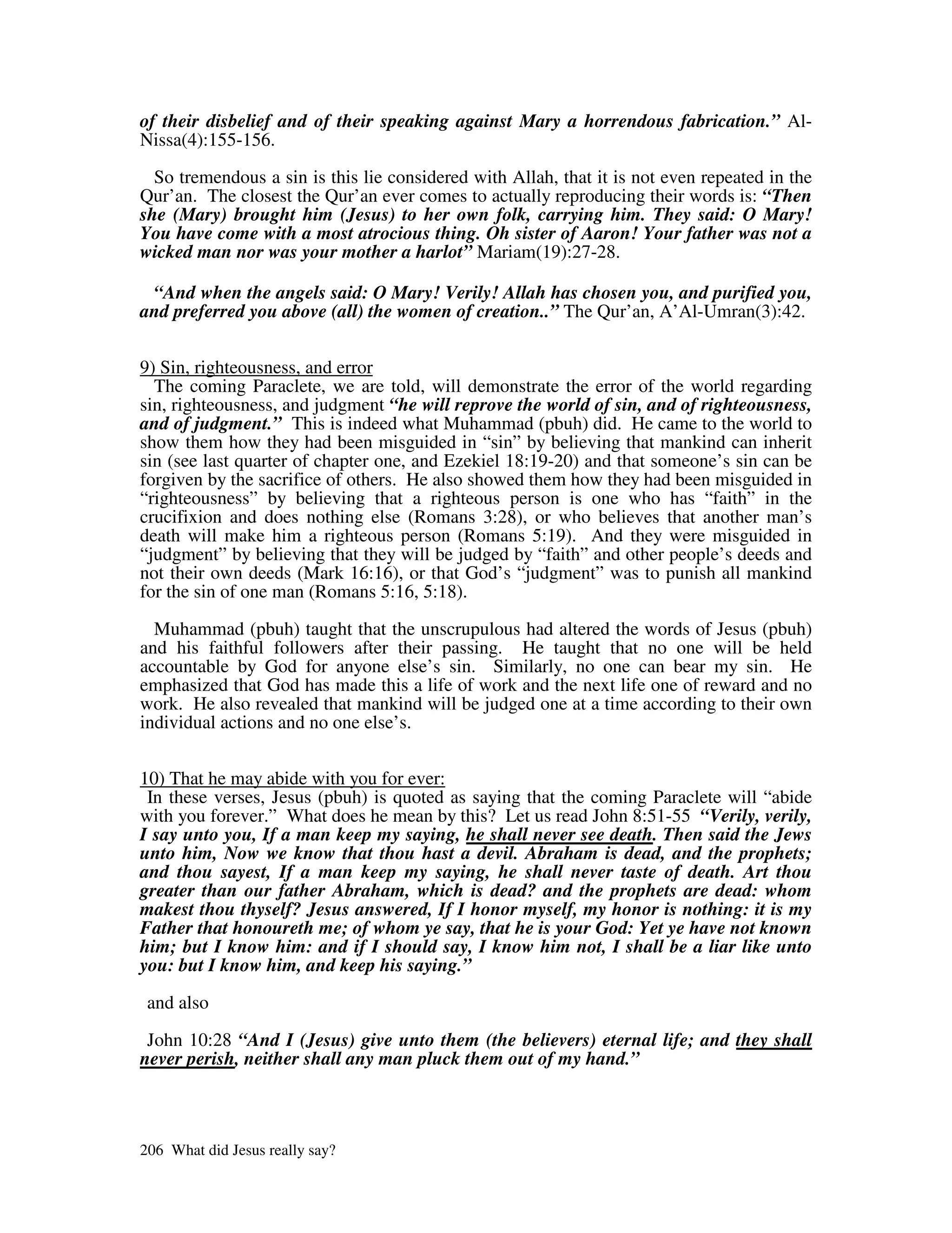 of their disbelief and of their speaking against Mary a horrendous fabrication.” Al-
Nissa(4):155-156.

  So tremendous a sin is this lie considered with Allah, that it is not even repeated in the
Qur’an. The closest the Qur’an ever comes to actually reproducing their words is: “Then
she (Mary) brought him (Jesus) to her own folk, carrying him. They said: O Mary!
You have come with a most atrocious thing. Oh sister of Aaron! Your father was not a
wicked man nor was your mother a harlot” Mariam(19):27-28.

 “And when the angels said: O Mary! Verily! Allah has chosen you, and purified you,
and preferred you above (all) the women of creation..” The Qur’an, A’Al-Umran(3):42.


9) Sin, righteousness, and error
  The coming Paraclete, we are told, will demonstrate the error of the world regarding
sin, righteousness, and judgment “he will reprove the world of sin, and of righteousness,
and of judgment.” This is indeed what Muhammad (pbuh) did. He came to the world to
show them how they had been misguided in “sin” by believing that mankind can inherit
sin (see last quarter of chapter one, and Ezekiel 18:19-20) and that someone’s sin can be
forgiven by the sacrifice of others. He also showed them how they had been misguided in
“righteousness” by believing that a righteous person is one who has “faith” in the
crucifixion and does nothing else (Romans 3:28), or who believes that another man’s
death will make him a righteous person (Romans 5:19). And they were misguided in
“judgment” by believing that they will be judged by “faith” and other people’s deeds and
not their own deeds (Mark 16:16), or that God’s “judgment” was to punish all mankind
for the sin of one man (Romans 5:16, 5:18).

  Muhammad (pbuh) taught that the unscrupulous had altered the words of Jesus (pbuh)
and his faithful followers after their passing. He taught that no one will be held
accountable by God for anyone else’s sin. Similarly, no one can bear my sin. He
emphasized that God has made this a life of work and the next life one of reward and no
work. He also revealed that mankind will be judged one at a time according to their own
individual actions and no one else’s.


10) That he may abide with you for ever:
 In these verses, Jesus (pbuh) is quoted as saying that the coming Paraclete will “abide
with you forever.” What does he mean by this? Let us read John 8:51-55 “Verily, verily,
I say unto you, If a man keep my saying, he shall never see death. Then said the Jews
unto him, Now we know that thou hast a devil. Abraham is dead, and the prophets;
and thou sayest, If a man keep my saying, he shall never taste of death. Art thou
greater than our father Abraham, which is dead? and the prophets are dead: whom
makest thou thyself? Jesus answered, If I honor myself, my honor is nothing: it is my
Father that honoureth me; of whom ye say, that he is your God: Yet ye have not known
him; but I know him: and if I should say, I know him not, I shall be a liar like unto
you: but I know him, and keep his saying.”

 and also

 John 10:28 “And I (Jesus) give unto them (the believers) eternal life; and they shall
never perish, neither shall any man pluck them out of my hand.”



206 What did Jesus really say?
 